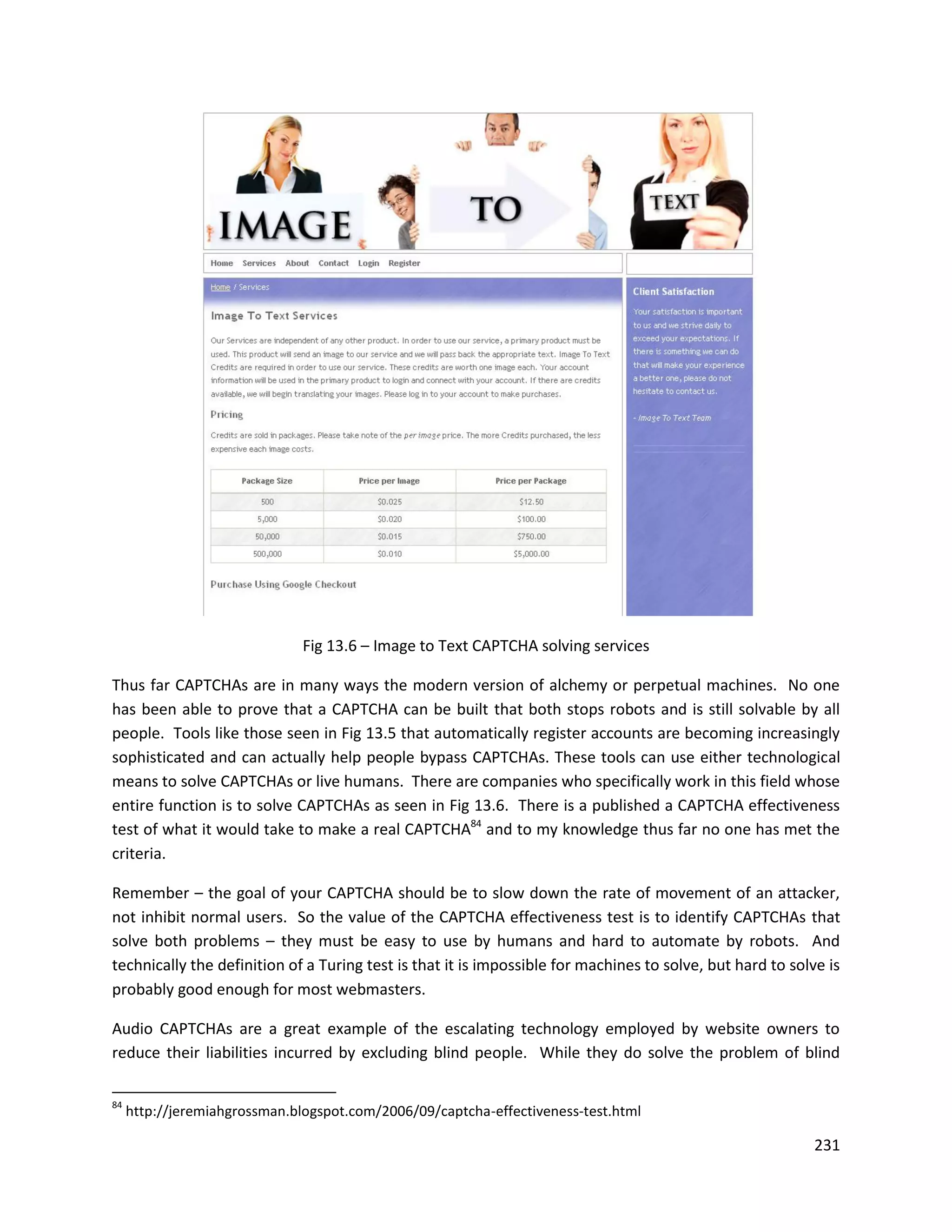 Fig 13.6 – Image to Text CAPTCHA solving services

Thus far CAPTCHAs are in many ways the modern version of alchemy or perpetual machines. No one
has been able to prove that a CAPTCHA can be built that both stops robots and is still solvable by all
people. Tools like those seen in Fig 13.5 that automatically register accounts are becoming increasingly
sophisticated and can actually help people bypass CAPTCHAs. These tools can use either technological
means to solve CAPTCHAs or live humans. There are companies who specifically work in this field whose
entire function is to solve CAPTCHAs as seen in Fig 13.6. There is a published a CAPTCHA effectiveness
test of what it would take to make a real CAPTCHA84 and to my knowledge thus far no one has met the
criteria.

Remember – the goal of your CAPTCHA should be to slow down the rate of movement of an attacker,
not inhibit normal users. So the value of the CAPTCHA effectiveness test is to identify CAPTCHAs that
solve both problems – they must be easy to use by humans and hard to automate by robots. And
technically the definition of a Turing test is that it is impossible for machines to solve, but hard to solve is
probably good enough for most webmasters.

Audio CAPTCHAs are a great example of the escalating technology employed by website owners to
reduce their liabilities incurred by excluding blind people. While they do solve the problem of blind

84
     http://jeremiahgrossman.blogspot.com/2006/09/captcha-effectiveness-test.html

                                                                                                           231
 