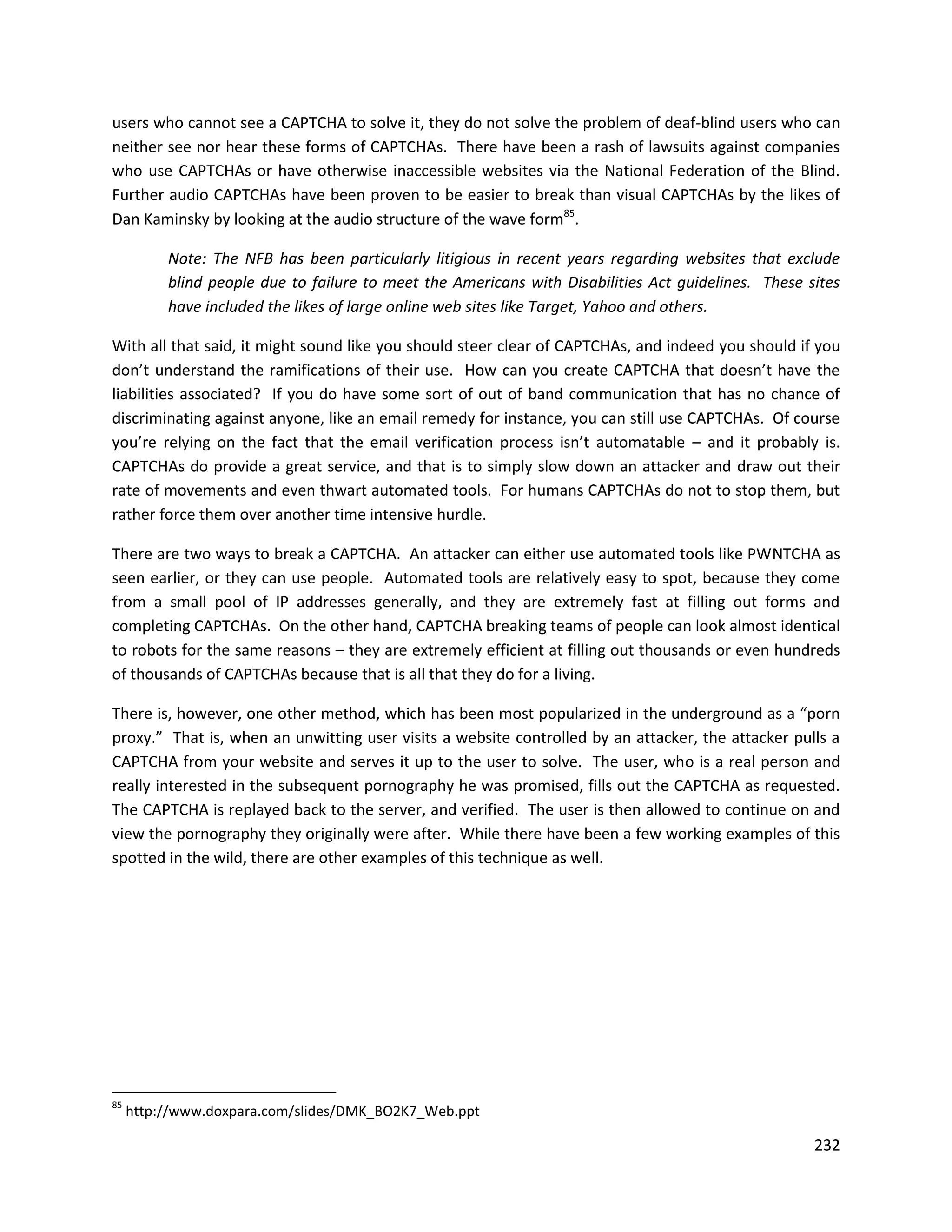 users who cannot see a CAPTCHA to solve it, they do not solve the problem of deaf-blind users who can
neither see nor hear these forms of CAPTCHAs. There have been a rash of lawsuits against companies
who use CAPTCHAs or have otherwise inaccessible websites via the National Federation of the Blind.
Further audio CAPTCHAs have been proven to be easier to break than visual CAPTCHAs by the likes of
Dan Kaminsky by looking at the audio structure of the wave form85.

          Note: The NFB has been particularly litigious in recent years regarding websites that exclude
          blind people due to failure to meet the Americans with Disabilities Act guidelines. These sites
          have included the likes of large online web sites like Target, Yahoo and others.

With all that said, it might sound like you should steer clear of CAPTCHAs, and indeed you should if you
don’t understand the ramifications of their use. How can you create CAPTCHA that doesn’t have the
liabilities associated? If you do have some sort of out of band communication that has no chance of
discriminating against anyone, like an email remedy for instance, you can still use CAPTCHAs. Of course
you’re relying on the fact that the email verification process isn’t automatable – and it probably is.
CAPTCHAs do provide a great service, and that is to simply slow down an attacker and draw out their
rate of movements and even thwart automated tools. For humans CAPTCHAs do not to stop them, but
rather force them over another time intensive hurdle.

There are two ways to break a CAPTCHA. An attacker can either use automated tools like PWNTCHA as
seen earlier, or they can use people. Automated tools are relatively easy to spot, because they come
from a small pool of IP addresses generally, and they are extremely fast at filling out forms and
completing CAPTCHAs. On the other hand, CAPTCHA breaking teams of people can look almost identical
to robots for the same reasons – they are extremely efficient at filling out thousands or even hundreds
of thousands of CAPTCHAs because that is all that they do for a living.

There is, however, one other method, which has been most popularized in the underground as a “porn
proxy.” That is, when an unwitting user visits a website controlled by an attacker, the attacker pulls a
CAPTCHA from your website and serves it up to the user to solve. The user, who is a real person and
really interested in the subsequent pornography he was promised, fills out the CAPTCHA as requested.
The CAPTCHA is replayed back to the server, and verified. The user is then allowed to continue on and
view the pornography they originally were after. While there have been a few working examples of this
spotted in the wild, there are other examples of this technique as well.




85
     http://www.doxpara.com/slides/DMK_BO2K7_Web.ppt

                                                                                                     232
 