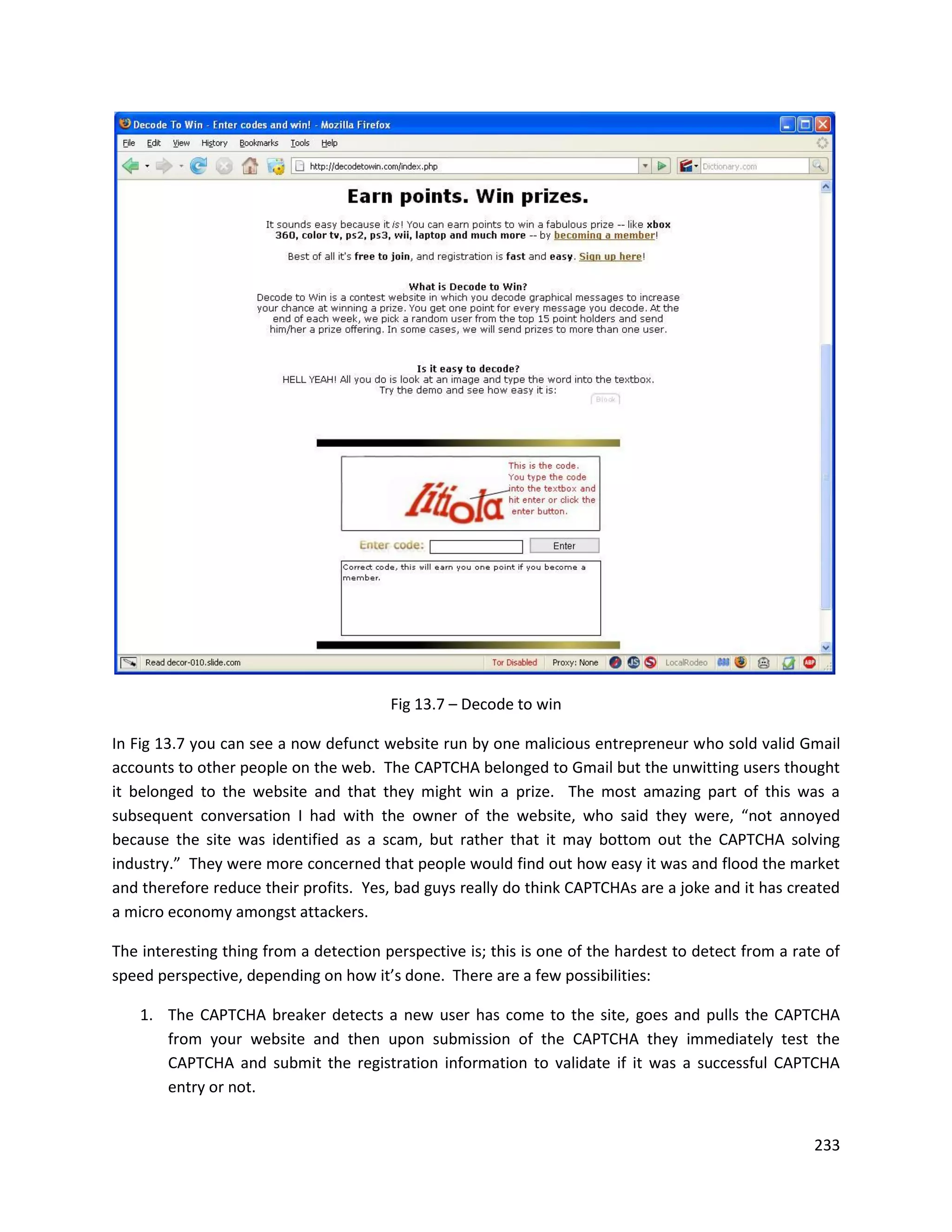 Fig 13.7 – Decode to win

In Fig 13.7 you can see a now defunct website run by one malicious entrepreneur who sold valid Gmail
accounts to other people on the web. The CAPTCHA belonged to Gmail but the unwitting users thought
it belonged to the website and that they might win a prize. The most amazing part of this was a
subsequent conversation I had with the owner of the website, who said they were, “not annoyed
because the site was identified as a scam, but rather that it may bottom out the CAPTCHA solving
industry.” They were more concerned that people would find out how easy it was and flood the market
and therefore reduce their profits. Yes, bad guys really do think CAPTCHAs are a joke and it has created
a micro economy amongst attackers.

The interesting thing from a detection perspective is; this is one of the hardest to detect from a rate of
speed perspective, depending on how it’s done. There are a few possibilities:

    1. The CAPTCHA breaker detects a new user has come to the site, goes and pulls the CAPTCHA
       from your website and then upon submission of the CAPTCHA they immediately test the
       CAPTCHA and submit the registration information to validate if it was a successful CAPTCHA
       entry or not.


                                                                                                      233
 
