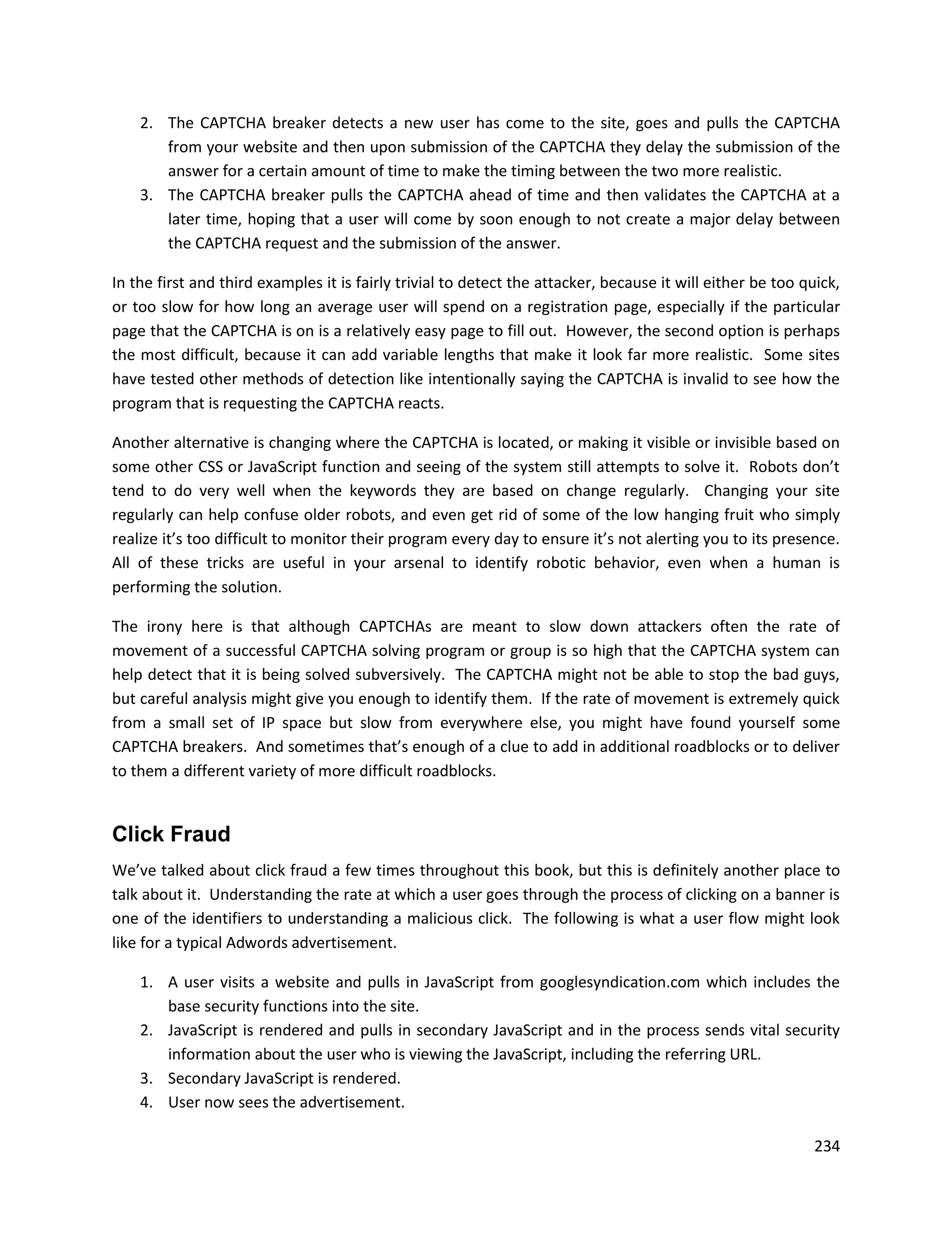 2. The CAPTCHA breaker detects a new user has come to the site, goes and pulls the CAPTCHA
       from your website and then upon submission of the CAPTCHA they delay the submission of the
       answer for a certain amount of time to make the timing between the two more realistic.
    3. The CAPTCHA breaker pulls the CAPTCHA ahead of time and then validates the CAPTCHA at a
       later time, hoping that a user will come by soon enough to not create a major delay between
       the CAPTCHA request and the submission of the answer.

In the first and third examples it is fairly trivial to detect the attacker, because it will either be too quick,
or too slow for how long an average user will spend on a registration page, especially if the particular
page that the CAPTCHA is on is a relatively easy page to fill out. However, the second option is perhaps
the most difficult, because it can add variable lengths that make it look far more realistic. Some sites
have tested other methods of detection like intentionally saying the CAPTCHA is invalid to see how the
program that is requesting the CAPTCHA reacts.

Another alternative is changing where the CAPTCHA is located, or making it visible or invisible based on
some other CSS or JavaScript function and seeing of the system still attempts to solve it. Robots don’t
tend to do very well when the keywords they are based on change regularly. Changing your site
regularly can help confuse older robots, and even get rid of some of the low hanging fruit who simply
realize it’s too difficult to monitor their program every day to ensure it’s not alerting you to its presence.
All of these tricks are useful in your arsenal to identify robotic behavior, even when a human is
performing the solution.

The irony here is that although CAPTCHAs are meant to slow down attackers often the rate of
movement of a successful CAPTCHA solving program or group is so high that the CAPTCHA system can
help detect that it is being solved subversively. The CAPTCHA might not be able to stop the bad guys,
but careful analysis might give you enough to identify them. If the rate of movement is extremely quick
from a small set of IP space but slow from everywhere else, you might have found yourself some
CAPTCHA breakers. And sometimes that’s enough of a clue to add in additional roadblocks or to deliver
to them a different variety of more difficult roadblocks.


Click Fraud
We’ve talked about click fraud a few times throughout this book, but this is definitely another place to
talk about it. Understanding the rate at which a user goes through the process of clicking on a banner is
one of the identifiers to understanding a malicious click. The following is what a user flow might look
like for a typical Adwords advertisement.

    1. A user visits a website and pulls in JavaScript from googlesyndication.com which includes the
       base security functions into the site.
    2. JavaScript is rendered and pulls in secondary JavaScript and in the process sends vital security
       information about the user who is viewing the JavaScript, including the referring URL.
    3. Secondary JavaScript is rendered.
    4. User now sees the advertisement.

                                                                                                            234
 