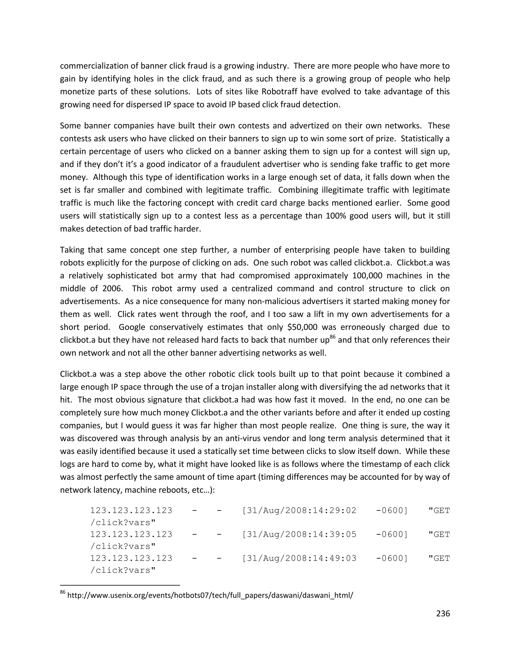 commercialization of banner click fraud is a growing industry. There are more people who have more to
gain by identifying holes in the click fraud, and as such there is a growing group of people who help
monetize parts of these solutions. Lots of sites like Robotraff have evolved to take advantage of this
growing need for dispersed IP space to avoid IP based click fraud detection.

Some banner companies have built their own contests and advertized on their own networks. These
contests ask users who have clicked on their banners to sign up to win some sort of prize. Statistically a
certain percentage of users who clicked on a banner asking them to sign up for a contest will sign up,
and if they don’t it’s a good indicator of a fraudulent advertiser who is sending fake traffic to get more
money. Although this type of identification works in a large enough set of data, it falls down when the
set is far smaller and combined with legitimate traffic. Combining illegitimate traffic with legitimate
traffic is much like the factoring concept with credit card charge backs mentioned earlier. Some good
users will statistically sign up to a contest less as a percentage than 100% good users will, but it still
makes detection of bad traffic harder.

Taking that same concept one step further, a number of enterprising people have taken to building
robots explicitly for the purpose of clicking on ads. One such robot was called clickbot.a. Clickbot.a was
a relatively sophisticated bot army that had compromised approximately 100,000 machines in the
middle of 2006. This robot army used a centralized command and control structure to click on
advertisements. As a nice consequence for many non-malicious advertisers it started making money for
them as well. Click rates went through the roof, and I too saw a lift in my own advertisements for a
short period. Google conservatively estimates that only $50,000 was erroneously charged due to
clickbot.a but they have not released hard facts to back that number up86 and that only references their
own network and not all the other banner advertising networks as well.

Clickbot.a was a step above the other robotic click tools built up to that point because it combined a
large enough IP space through the use of a trojan installer along with diversifying the ad networks that it
hit. The most obvious signature that clickbot.a had was how fast it moved. In the end, no one can be
completely sure how much money Clickbot.a and the other variants before and after it ended up costing
companies, but I would guess it was far higher than most people realize. One thing is sure, the way it
was discovered was through analysis by an anti-virus vendor and long term analysis determined that it
was easily identified because it used a statically set time between clicks to slow itself down. While these
logs are hard to come by, what it might have looked like is as follows where the timestamp of each click
was almost perfectly the same amount of time apart (timing differences may be accounted for by way of
network latency, machine reboots, etc…):

           123.123.123.123            -      -     [31/Aug/2008:14:29:02              -0600]        "GET
           /click?vars"
           123.123.123.123            -      -     [31/Aug/2008:14:39:05              -0600]        "GET
           /click?vars"
           123.123.123.123            -      -     [31/Aug/2008:14:49:03              -0600]        "GET
           /click?vars"

86
     http://www.usenix.org/events/hotbots07/tech/full_papers/daswani/daswani_html/

                                                                                                       236
 
