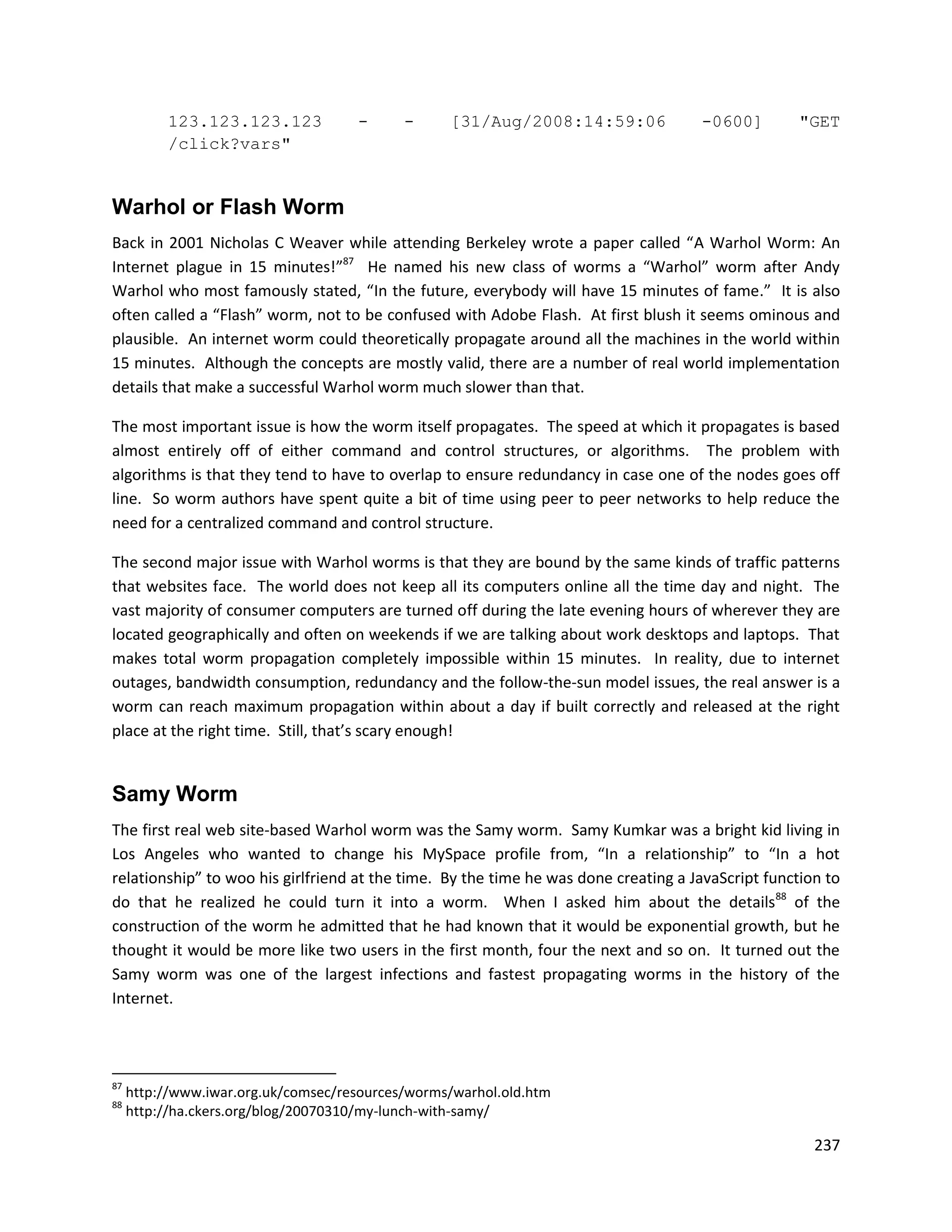 123.123.123.123            -      -     [31/Aug/2008:14:59:06              -0600]         "GET
          /click?vars"


Warhol or Flash Worm
Back in 2001 Nicholas C Weaver while attending Berkeley wrote a paper called “A Warhol Worm: An
Internet plague in 15 minutes!”87 He named his new class of worms a “Warhol” worm after Andy
Warhol who most famously stated, “In the future, everybody will have 15 minutes of fame.” It is also
often called a “Flash” worm, not to be confused with Adobe Flash. At first blush it seems ominous and
plausible. An internet worm could theoretically propagate around all the machines in the world within
15 minutes. Although the concepts are mostly valid, there are a number of real world implementation
details that make a successful Warhol worm much slower than that.

The most important issue is how the worm itself propagates. The speed at which it propagates is based
almost entirely off of either command and control structures, or algorithms. The problem with
algorithms is that they tend to have to overlap to ensure redundancy in case one of the nodes goes off
line. So worm authors have spent quite a bit of time using peer to peer networks to help reduce the
need for a centralized command and control structure.

The second major issue with Warhol worms is that they are bound by the same kinds of traffic patterns
that websites face. The world does not keep all its computers online all the time day and night. The
vast majority of consumer computers are turned off during the late evening hours of wherever they are
located geographically and often on weekends if we are talking about work desktops and laptops. That
makes total worm propagation completely impossible within 15 minutes. In reality, due to internet
outages, bandwidth consumption, redundancy and the follow-the-sun model issues, the real answer is a
worm can reach maximum propagation within about a day if built correctly and released at the right
place at the right time. Still, that’s scary enough!


Samy Worm
The first real web site-based Warhol worm was the Samy worm. Samy Kumkar was a bright kid living in
Los Angeles who wanted to change his MySpace profile from, “In a relationship” to “In a hot
relationship” to woo his girlfriend at the time. By the time he was done creating a JavaScript function to
do that he realized he could turn it into a worm. When I asked him about the details88 of the
construction of the worm he admitted that he had known that it would be exponential growth, but he
thought it would be more like two users in the first month, four the next and so on. It turned out the
Samy worm was one of the largest infections and fastest propagating worms in the history of the
Internet.



87
     http://www.iwar.org.uk/comsec/resources/worms/warhol.old.htm
88
     http://ha.ckers.org/blog/20070310/my-lunch-with-samy/

                                                                                                      237
 