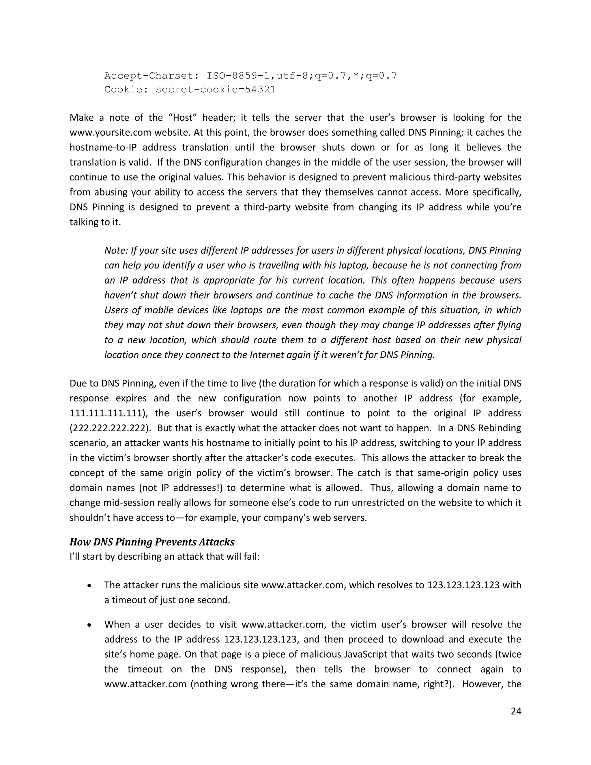 Accept-Charset: ISO-8859-1,utf-8;q=0.7,*;q=0.7
         Cookie: secret-cookie=54321

Make a note of the “Host” header; it tells the server that the user’s browser is looking for the
www.yoursite.com website. At this point, the browser does something called DNS Pinning: it caches the
hostname-to-IP address translation until the browser shuts down or for as long it believes the
translation is valid. If the DNS configuration changes in the middle of the user session, the browser will
continue to use the original values. This behavior is designed to prevent malicious third-party websites
from abusing your ability to access the servers that they themselves cannot access. More specifically,
DNS Pinning is designed to prevent a third-party website from changing its IP address while you’re
talking to it.

         Note: If your site uses different IP addresses for users in different physical locations, DNS Pinning
         can help you identify a user who is travelling with his laptop, because he is not connecting from
         an IP address that is appropriate for his current location. This often happens because users
         haven’t shut down their browsers and continue to cache the DNS information in the browsers.
         Users of mobile devices like laptops are the most common example of this situation, in which
         they may not shut down their browsers, even though they may change IP addresses after flying
         to a new location, which should route them to a different host based on their new physical
         location once they connect to the Internet again if it weren’t for DNS Pinning.

Due to DNS Pinning, even if the time to live (the duration for which a response is valid) on the initial DNS
response expires and the new configuration now points to another IP address (for example,
111.111.111.111), the user’s browser would still continue to point to the original IP address
(222.222.222.222). But that is exactly what the attacker does not want to happen. In a DNS Rebinding
scenario, an attacker wants his hostname to initially point to his IP address, switching to your IP address
in the victim’s browser shortly after the attacker’s code executes. This allows the attacker to break the
concept of the same origin policy of the victim’s browser. The catch is that same-origin policy uses
domain names (not IP addresses!) to determine what is allowed. Thus, allowing a domain name to
change mid-session really allows for someone else’s code to run unrestricted on the website to which it
shouldn’t have access to—for example, your company’s web servers.

How DNS Pinning Prevents Attacks
I’ll start by describing an attack that will fail:

        The attacker runs the malicious site www.attacker.com, which resolves to 123.123.123.123 with
         a timeout of just one second.

        When a user decides to visit www.attacker.com, the victim user’s browser will resolve the
         address to the IP address 123.123.123.123, and then proceed to download and execute the
         site’s home page. On that page is a piece of malicious JavaScript that waits two seconds (twice
         the timeout on the DNS response), then tells the browser to connect again to
         www.attacker.com (nothing wrong there—it’s the same domain name, right?). However, the

                                                                                                           24
 