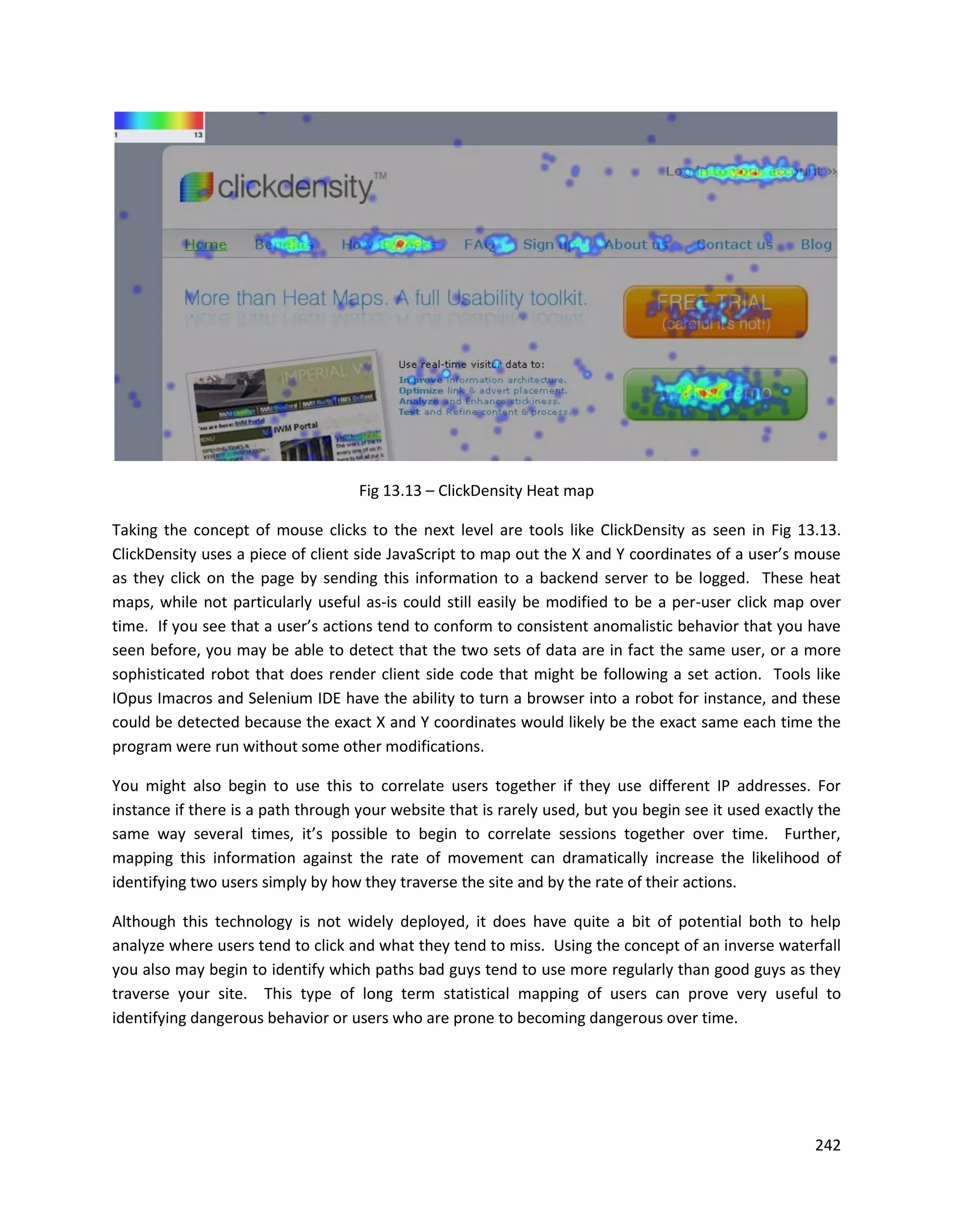 Fig 13.13 – ClickDensity Heat map

Taking the concept of mouse clicks to the next level are tools like ClickDensity as seen in Fig 13.13.
ClickDensity uses a piece of client side JavaScript to map out the X and Y coordinates of a user’s mouse
as they click on the page by sending this information to a backend server to be logged. These heat
maps, while not particularly useful as-is could still easily be modified to be a per-user click map over
time. If you see that a user’s actions tend to conform to consistent anomalistic behavior that you have
seen before, you may be able to detect that the two sets of data are in fact the same user, or a more
sophisticated robot that does render client side code that might be following a set action. Tools like
IOpus Imacros and Selenium IDE have the ability to turn a browser into a robot for instance, and these
could be detected because the exact X and Y coordinates would likely be the exact same each time the
program were run without some other modifications.

You might also begin to use this to correlate users together if they use different IP addresses. For
instance if there is a path through your website that is rarely used, but you begin see it used exactly the
same way several times, it’s possible to begin to correlate sessions together over time. Further,
mapping this information against the rate of movement can dramatically increase the likelihood of
identifying two users simply by how they traverse the site and by the rate of their actions.

Although this technology is not widely deployed, it does have quite a bit of potential both to help
analyze where users tend to click and what they tend to miss. Using the concept of an inverse waterfall
you also may begin to identify which paths bad guys tend to use more regularly than good guys as they
traverse your site. This type of long term statistical mapping of users can prove very useful to
identifying dangerous behavior or users who are prone to becoming dangerous over time.




                                                                                                       242
 