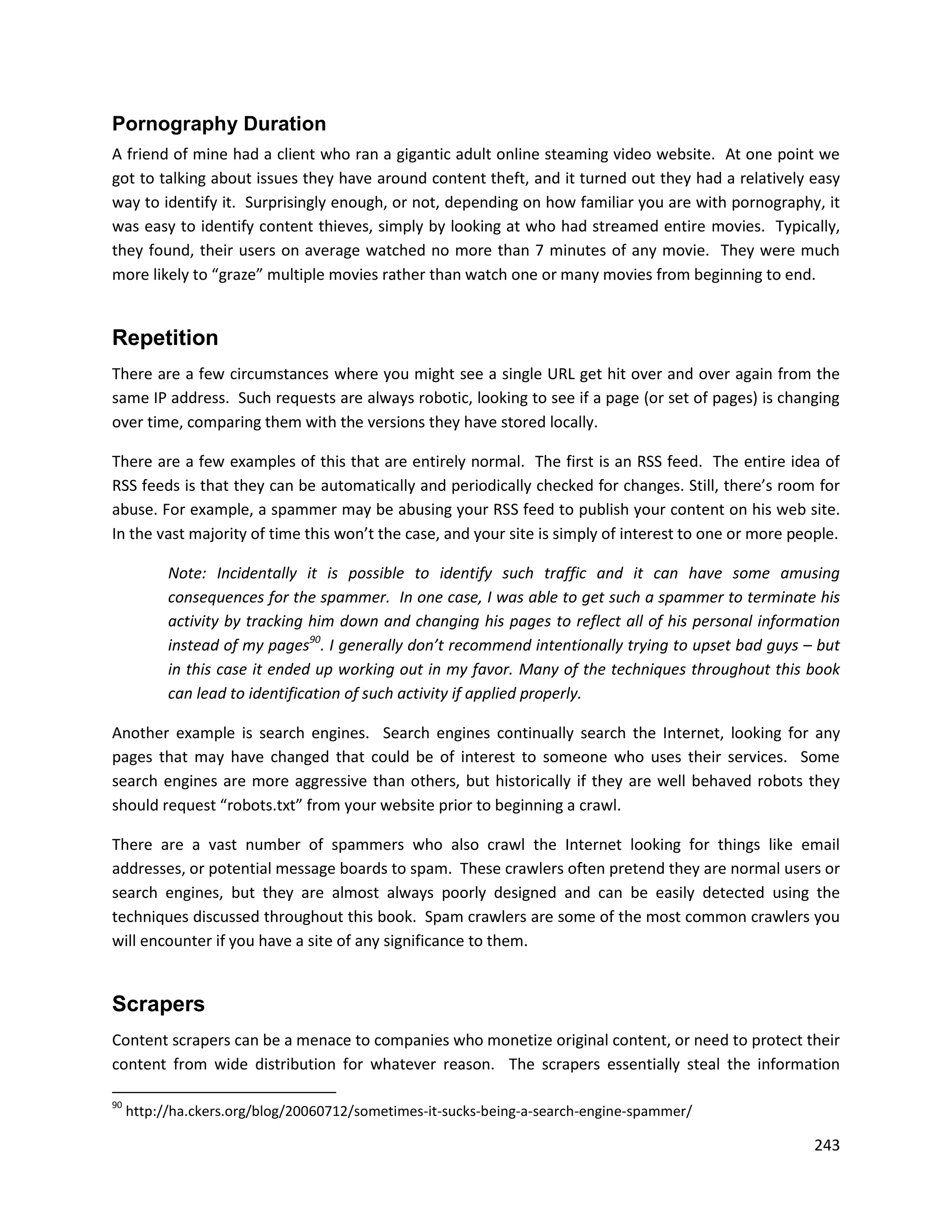 Pornography Duration
A friend of mine had a client who ran a gigantic adult online steaming video website. At one point we
got to talking about issues they have around content theft, and it turned out they had a relatively easy
way to identify it. Surprisingly enough, or not, depending on how familiar you are with pornography, it
was easy to identify content thieves, simply by looking at who had streamed entire movies. Typically,
they found, their users on average watched no more than 7 minutes of any movie. They were much
more likely to “graze” multiple movies rather than watch one or many movies from beginning to end.


Repetition
There are a few circumstances where you might see a single URL get hit over and over again from the
same IP address. Such requests are always robotic, looking to see if a page (or set of pages) is changing
over time, comparing them with the versions they have stored locally.

There are a few examples of this that are entirely normal. The first is an RSS feed. The entire idea of
RSS feeds is that they can be automatically and periodically checked for changes. Still, there’s room for
abuse. For example, a spammer may be abusing your RSS feed to publish your content on his web site.
In the vast majority of time this won’t the case, and your site is simply of interest to one or more people.

           Note: Incidentally it is possible to identify such traffic and it can have some amusing
           consequences for the spammer. In one case, I was able to get such a spammer to terminate his
           activity by tracking him down and changing his pages to reflect all of his personal information
           instead of my pages90. I generally don’t recommend intentionally trying to upset bad guys – but
           in this case it ended up working out in my favor. Many of the techniques throughout this book
           can lead to identification of such activity if applied properly.

Another example is search engines. Search engines continually search the Internet, looking for any
pages that may have changed that could be of interest to someone who uses their services. Some
search engines are more aggressive than others, but historically if they are well behaved robots they
should request “robots.txt” from your website prior to beginning a crawl.

There are a vast number of spammers who also crawl the Internet looking for things like email
addresses, or potential message boards to spam. These crawlers often pretend they are normal users or
search engines, but they are almost always poorly designed and can be easily detected using the
techniques discussed throughout this book. Spam crawlers are some of the most common crawlers you
will encounter if you have a site of any significance to them.


Scrapers
Content scrapers can be a menace to companies who monetize original content, or need to protect their
content from wide distribution for whatever reason. The scrapers essentially steal the information

90
     http://ha.ckers.org/blog/20060712/sometimes-it-sucks-being-a-search-engine-spammer/

                                                                                                        243
 