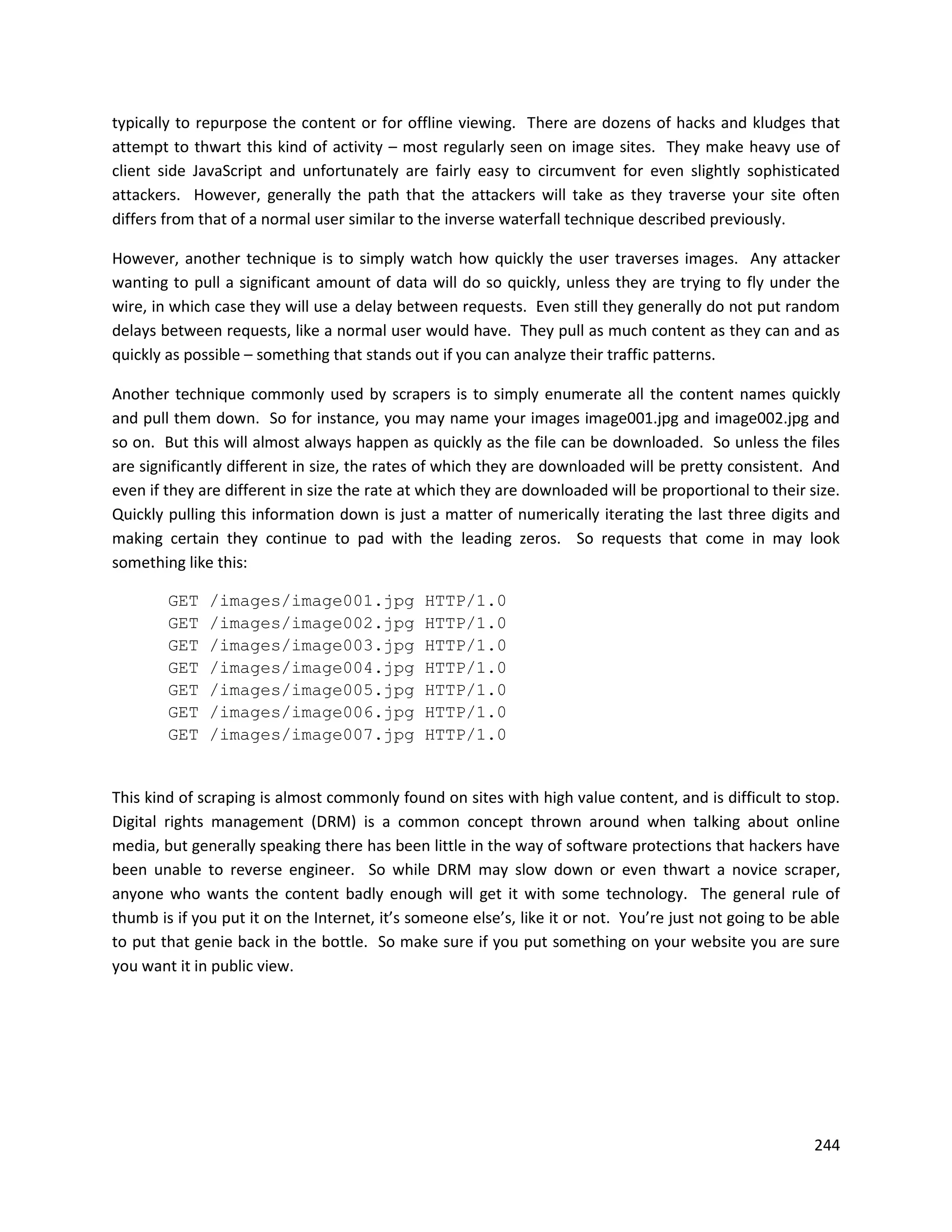 typically to repurpose the content or for offline viewing. There are dozens of hacks and kludges that
attempt to thwart this kind of activity – most regularly seen on image sites. They make heavy use of
client side JavaScript and unfortunately are fairly easy to circumvent for even slightly sophisticated
attackers. However, generally the path that the attackers will take as they traverse your site often
differs from that of a normal user similar to the inverse waterfall technique described previously.

However, another technique is to simply watch how quickly the user traverses images. Any attacker
wanting to pull a significant amount of data will do so quickly, unless they are trying to fly under the
wire, in which case they will use a delay between requests. Even still they generally do not put random
delays between requests, like a normal user would have. They pull as much content as they can and as
quickly as possible – something that stands out if you can analyze their traffic patterns.

Another technique commonly used by scrapers is to simply enumerate all the content names quickly
and pull them down. So for instance, you may name your images image001.jpg and image002.jpg and
so on. But this will almost always happen as quickly as the file can be downloaded. So unless the files
are significantly different in size, the rates of which they are downloaded will be pretty consistent. And
even if they are different in size the rate at which they are downloaded will be proportional to their size.
Quickly pulling this information down is just a matter of numerically iterating the last three digits and
making certain they continue to pad with the leading zeros. So requests that come in may look
something like this:

        GET   /images/image001.jpg            HTTP/1.0
        GET   /images/image002.jpg            HTTP/1.0
        GET   /images/image003.jpg            HTTP/1.0
        GET   /images/image004.jpg            HTTP/1.0
        GET   /images/image005.jpg            HTTP/1.0
        GET   /images/image006.jpg            HTTP/1.0
        GET   /images/image007.jpg            HTTP/1.0


This kind of scraping is almost commonly found on sites with high value content, and is difficult to stop.
Digital rights management (DRM) is a common concept thrown around when talking about online
media, but generally speaking there has been little in the way of software protections that hackers have
been unable to reverse engineer. So while DRM may slow down or even thwart a novice scraper,
anyone who wants the content badly enough will get it with some technology. The general rule of
thumb is if you put it on the Internet, it’s someone else’s, like it or not. You’re just not going to be able
to put that genie back in the bottle. So make sure if you put something on your website you are sure
you want it in public view.




                                                                                                         244
 