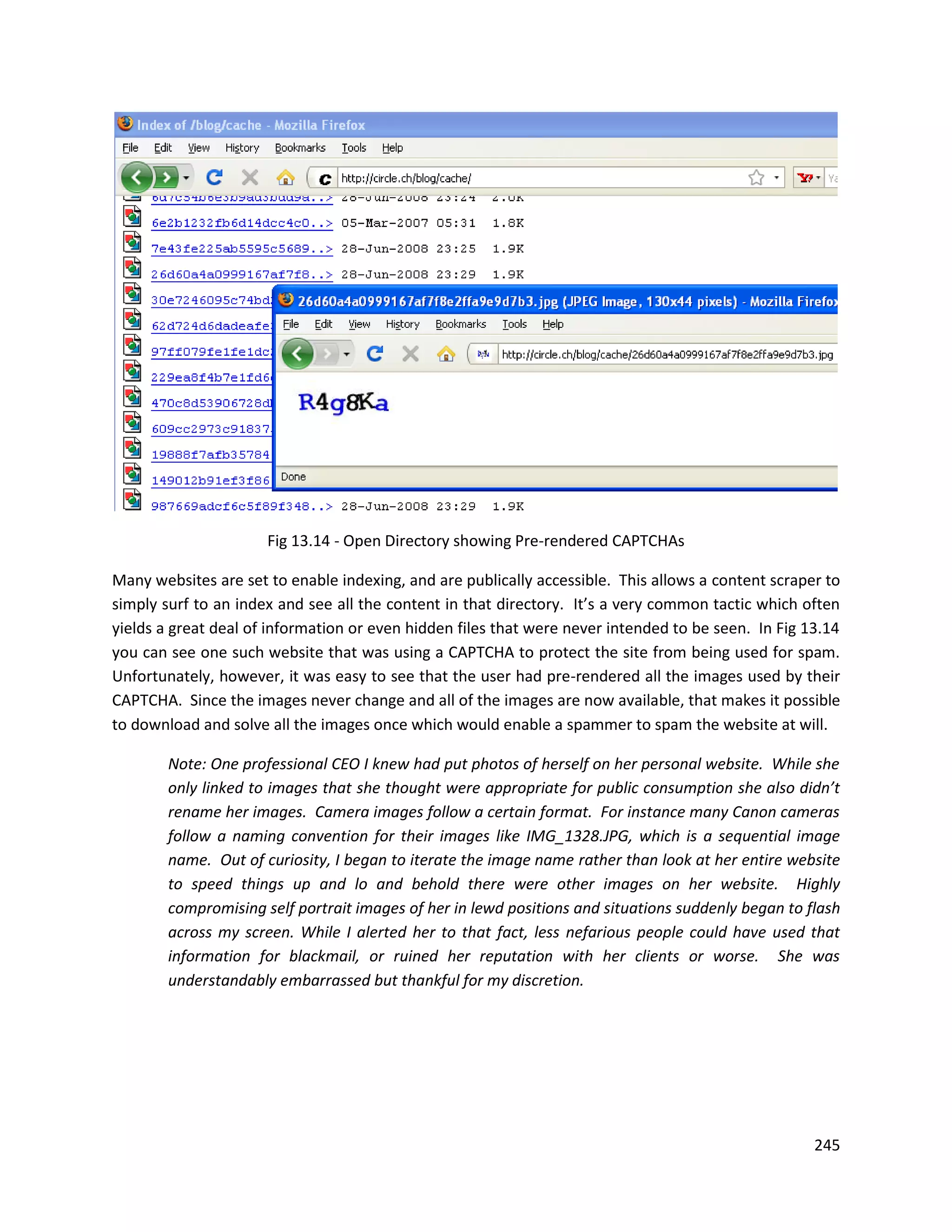 Fig 13.14 - Open Directory showing Pre-rendered CAPTCHAs

Many websites are set to enable indexing, and are publically accessible. This allows a content scraper to
simply surf to an index and see all the content in that directory. It’s a very common tactic which often
yields a great deal of information or even hidden files that were never intended to be seen. In Fig 13.14
you can see one such website that was using a CAPTCHA to protect the site from being used for spam.
Unfortunately, however, it was easy to see that the user had pre-rendered all the images used by their
CAPTCHA. Since the images never change and all of the images are now available, that makes it possible
to download and solve all the images once which would enable a spammer to spam the website at will.

        Note: One professional CEO I knew had put photos of herself on her personal website. While she
        only linked to images that she thought were appropriate for public consumption she also didn’t
        rename her images. Camera images follow a certain format. For instance many Canon cameras
        follow a naming convention for their images like IMG_1328.JPG, which is a sequential image
        name. Out of curiosity, I began to iterate the image name rather than look at her entire website
        to speed things up and lo and behold there were other images on her website. Highly
        compromising self portrait images of her in lewd positions and situations suddenly began to flash
        across my screen. While I alerted her to that fact, less nefarious people could have used that
        information for blackmail, or ruined her reputation with her clients or worse. She was
        understandably embarrassed but thankful for my discretion.




                                                                                                     245
 