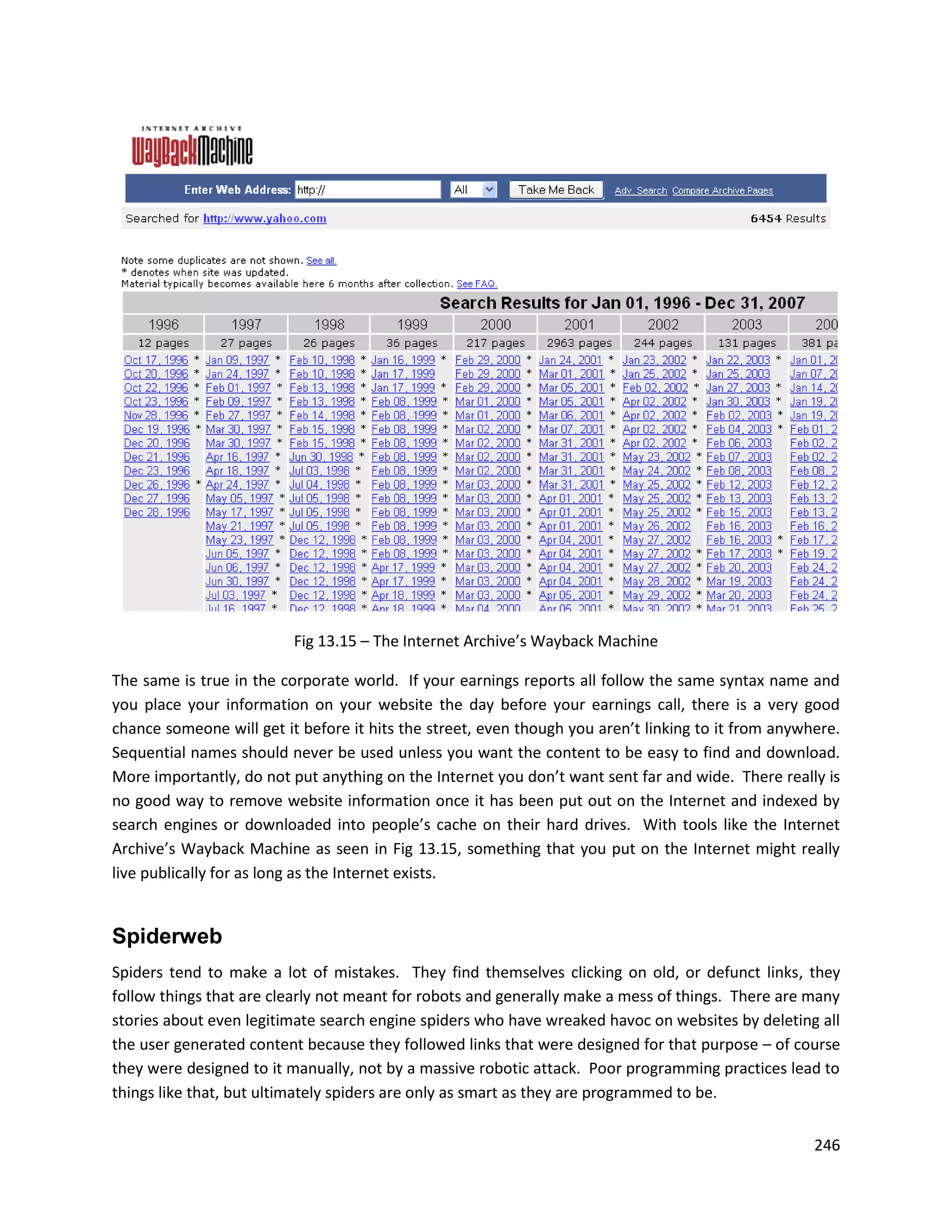Fig 13.15 – The Internet Archive’s Wayback Machine

The same is true in the corporate world. If your earnings reports all follow the same syntax name and
you place your information on your website the day before your earnings call, there is a very good
chance someone will get it before it hits the street, even though you aren’t linking to it from anywhere.
Sequential names should never be used unless you want the content to be easy to find and download.
More importantly, do not put anything on the Internet you don’t want sent far and wide. There really is
no good way to remove website information once it has been put out on the Internet and indexed by
search engines or downloaded into people’s cache on their hard drives. With tools like the Internet
Archive’s Wayback Machine as seen in Fig 13.15, something that you put on the Internet might really
live publically for as long as the Internet exists.


Spiderweb
Spiders tend to make a lot of mistakes. They find themselves clicking on old, or defunct links, they
follow things that are clearly not meant for robots and generally make a mess of things. There are many
stories about even legitimate search engine spiders who have wreaked havoc on websites by deleting all
the user generated content because they followed links that were designed for that purpose – of course
they were designed to it manually, not by a massive robotic attack. Poor programming practices lead to
things like that, but ultimately spiders are only as smart as they are programmed to be.


                                                                                                     246
 