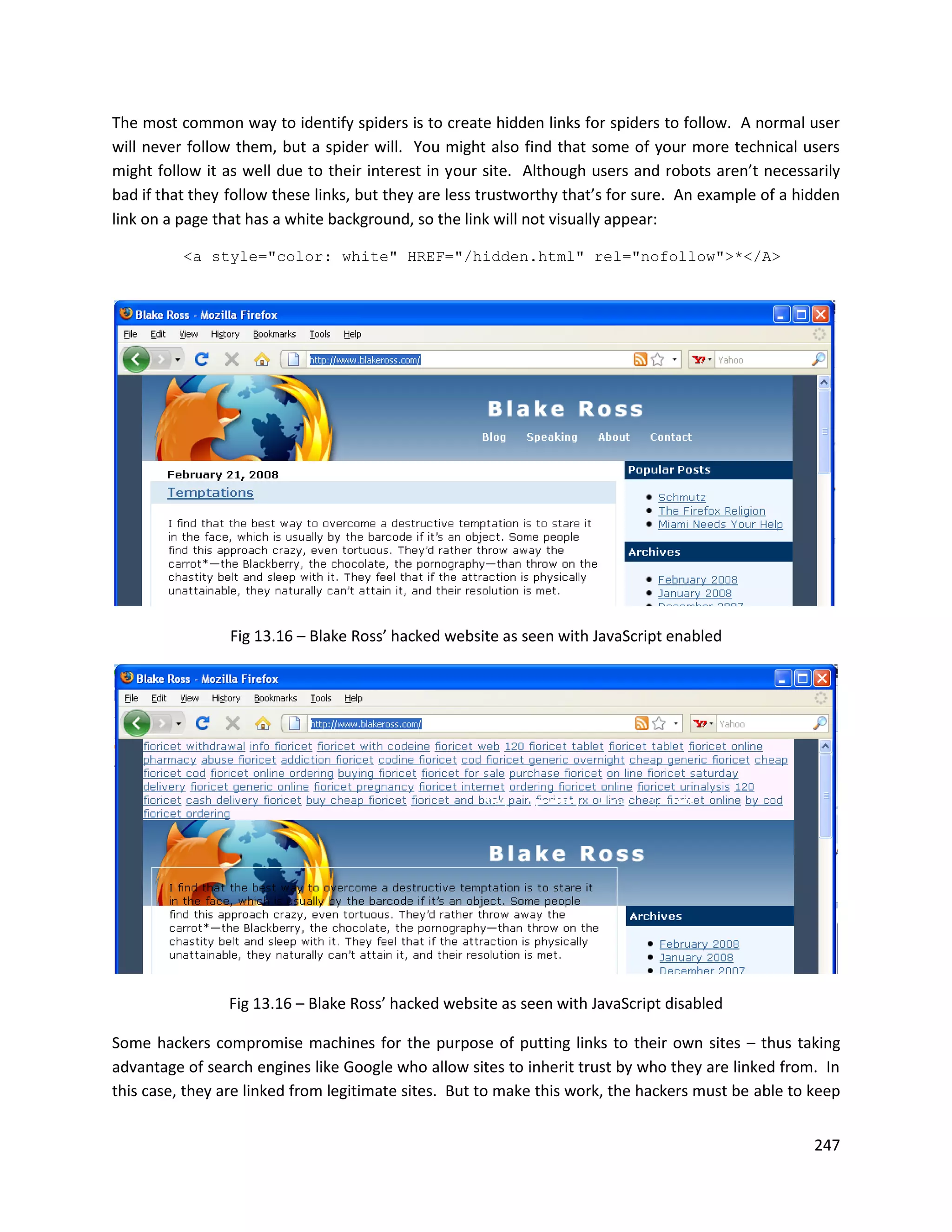 The most common way to identify spiders is to create hidden links for spiders to follow. A normal user
will never follow them, but a spider will. You might also find that some of your more technical users
might follow it as well due to their interest in your site. Although users and robots aren’t necessarily
bad if that they follow these links, but they are less trustworthy that’s for sure. An example of a hidden
link on a page that has a white background, so the link will not visually appear:

          <a style="color: white" HREF="/hidden.html" rel="nofollow">*</A>




                 Fig 13.16 – Blake Ross’ hacked website as seen with JavaScript enabled




                 Fig 13.16 – Blake Ross’ hacked website as seen with JavaScript disabled

Some hackers compromise machines for the purpose of putting links to their own sites – thus taking
advantage of search engines like Google who allow sites to inherit trust by who they are linked from. In
this case, they are linked from legitimate sites. But to make this work, the hackers must be able to keep


                                                                                                      247
 