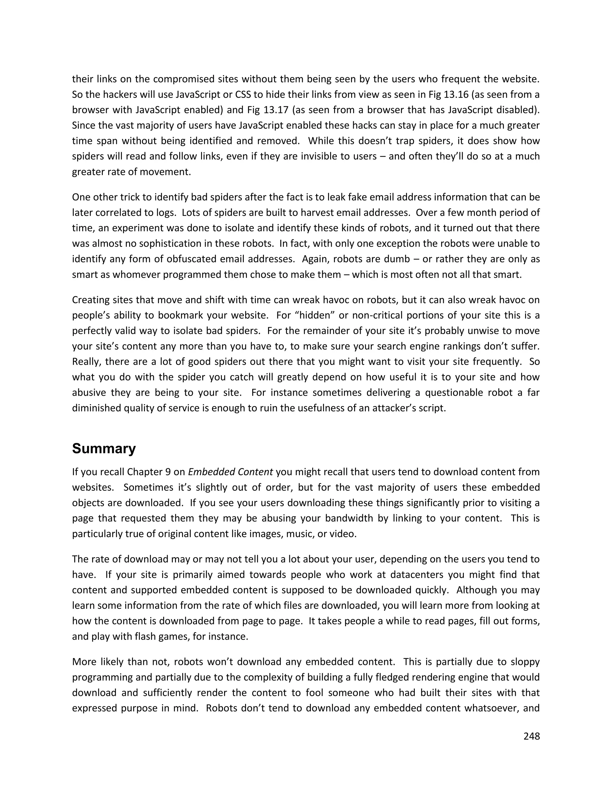 their links on the compromised sites without them being seen by the users who frequent the website.
So the hackers will use JavaScript or CSS to hide their links from view as seen in Fig 13.16 (as seen from a
browser with JavaScript enabled) and Fig 13.17 (as seen from a browser that has JavaScript disabled).
Since the vast majority of users have JavaScript enabled these hacks can stay in place for a much greater
time span without being identified and removed. While this doesn’t trap spiders, it does show how
spiders will read and follow links, even if they are invisible to users – and often they’ll do so at a much
greater rate of movement.

One other trick to identify bad spiders after the fact is to leak fake email address information that can be
later correlated to logs. Lots of spiders are built to harvest email addresses. Over a few month period of
time, an experiment was done to isolate and identify these kinds of robots, and it turned out that there
was almost no sophistication in these robots. In fact, with only one exception the robots were unable to
identify any form of obfuscated email addresses. Again, robots are dumb – or rather they are only as
smart as whomever programmed them chose to make them – which is most often not all that smart.

Creating sites that move and shift with time can wreak havoc on robots, but it can also wreak havoc on
people’s ability to bookmark your website. For “hidden” or non-critical portions of your site this is a
perfectly valid way to isolate bad spiders. For the remainder of your site it’s probably unwise to move
your site’s content any more than you have to, to make sure your search engine rankings don’t suffer.
Really, there are a lot of good spiders out there that you might want to visit your site frequently. So
what you do with the spider you catch will greatly depend on how useful it is to your site and how
abusive they are being to your site. For instance sometimes delivering a questionable robot a far
diminished quality of service is enough to ruin the usefulness of an attacker’s script.


Summary
If you recall Chapter 9 on Embedded Content you might recall that users tend to download content from
websites. Sometimes it’s slightly out of order, but for the vast majority of users these embedded
objects are downloaded. If you see your users downloading these things significantly prior to visiting a
page that requested them they may be abusing your bandwidth by linking to your content. This is
particularly true of original content like images, music, or video.

The rate of download may or may not tell you a lot about your user, depending on the users you tend to
have. If your site is primarily aimed towards people who work at datacenters you might find that
content and supported embedded content is supposed to be downloaded quickly. Although you may
learn some information from the rate of which files are downloaded, you will learn more from looking at
how the content is downloaded from page to page. It takes people a while to read pages, fill out forms,
and play with flash games, for instance.

More likely than not, robots won’t download any embedded content. This is partially due to sloppy
programming and partially due to the complexity of building a fully fledged rendering engine that would
download and sufficiently render the content to fool someone who had built their sites with that
expressed purpose in mind. Robots don’t tend to download any embedded content whatsoever, and

                                                                                                        248
 