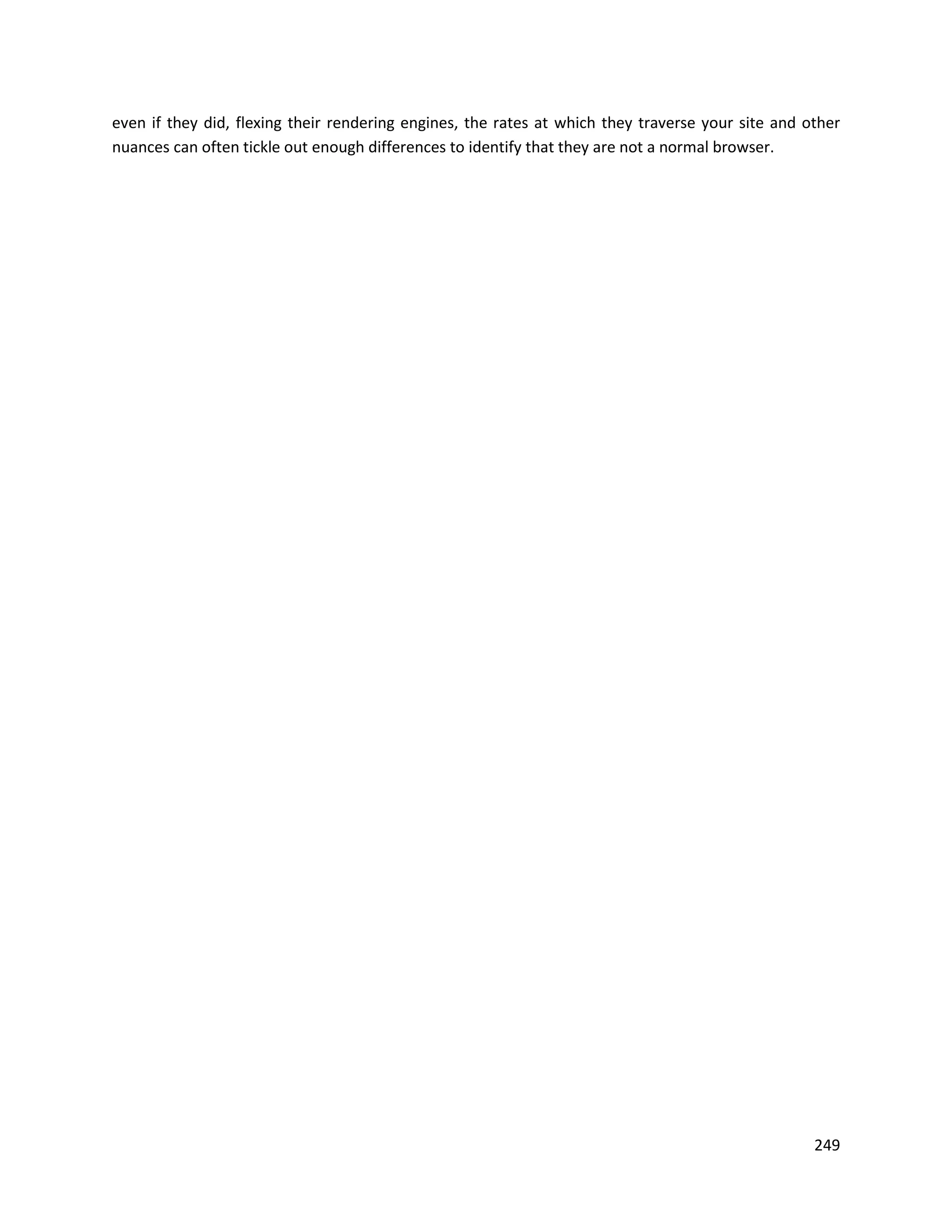 even if they did, flexing their rendering engines, the rates at which they traverse your site and other
nuances can often tickle out enough differences to identify that they are not a normal browser.




                                                                                                   249
 