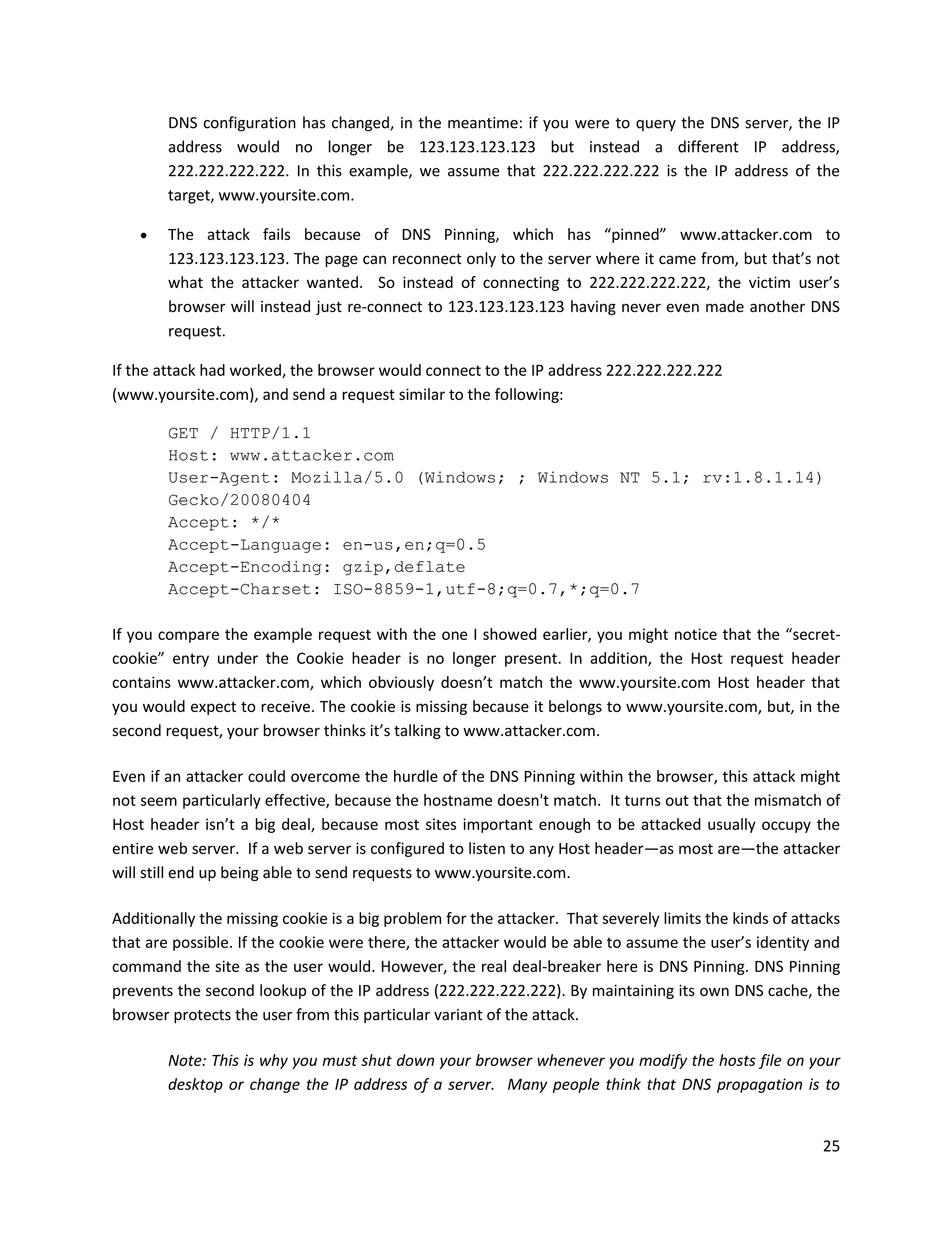 DNS configuration has changed, in the meantime: if you were to query the DNS server, the IP
        address would no longer be 123.123.123.123 but instead a different IP address,
        222.222.222.222. In this example, we assume that 222.222.222.222 is the IP address of the
        target, www.yoursite.com.

       The attack fails because of DNS Pinning, which has “pinned” www.attacker.com to
        123.123.123.123. The page can reconnect only to the server where it came from, but that’s not
        what the attacker wanted. So instead of connecting to 222.222.222.222, the victim user’s
        browser will instead just re-connect to 123.123.123.123 having never even made another DNS
        request.

If the attack had worked, the browser would connect to the IP address 222.222.222.222
(www.yoursite.com), and send a request similar to the following:

        GET / HTTP/1.1
        Host: www.attacker.com
        User-Agent: Mozilla/5.0 (Windows; ; Windows NT 5.1; rv:1.8.1.14)
        Gecko/20080404
        Accept: */*
        Accept-Language: en-us,en;q=0.5
        Accept-Encoding: gzip,deflate
        Accept-Charset: ISO-8859-1,utf-8;q=0.7,*;q=0.7

If you compare the example request with the one I showed earlier, you might notice that the “secret-
cookie” entry under the Cookie header is no longer present. In addition, the Host request header
contains www.attacker.com, which obviously doesn’t match the www.yoursite.com Host header that
you would expect to receive. The cookie is missing because it belongs to www.yoursite.com, but, in the
second request, your browser thinks it’s talking to www.attacker.com.

Even if an attacker could overcome the hurdle of the DNS Pinning within the browser, this attack might
not seem particularly effective, because the hostname doesn't match. It turns out that the mismatch of
Host header isn’t a big deal, because most sites important enough to be attacked usually occupy the
entire web server. If a web server is configured to listen to any Host header—as most are—the attacker
will still end up being able to send requests to www.yoursite.com.

Additionally the missing cookie is a big problem for the attacker. That severely limits the kinds of attacks
that are possible. If the cookie were there, the attacker would be able to assume the user’s identity and
command the site as the user would. However, the real deal-breaker here is DNS Pinning. DNS Pinning
prevents the second lookup of the IP address (222.222.222.222). By maintaining its own DNS cache, the
browser protects the user from this particular variant of the attack.

        Note: This is why you must shut down your browser whenever you modify the hosts file on your
        desktop or change the IP address of a server. Many people think that DNS propagation is to


                                                                                                         25
 