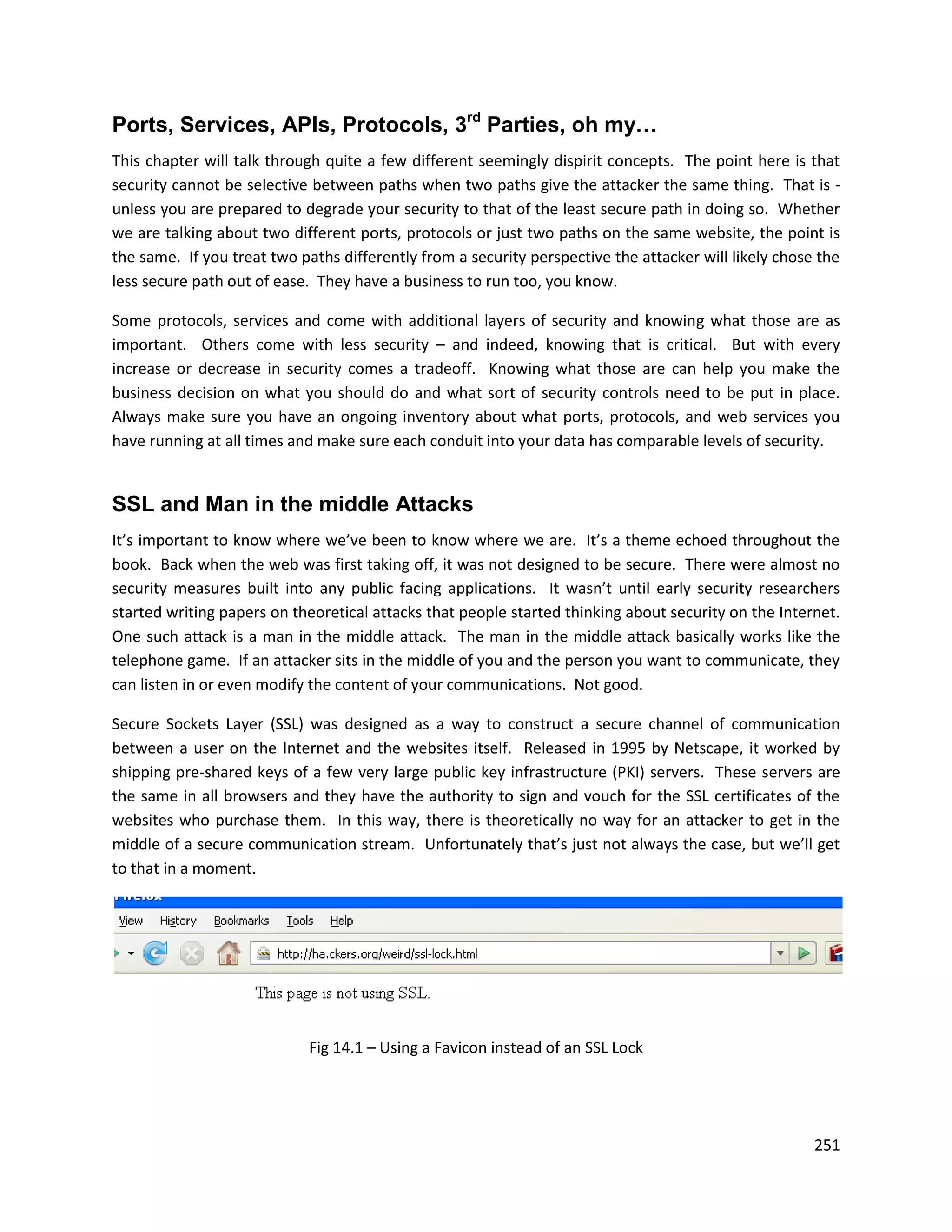 Ports, Services, APIs, Protocols, 3rd Parties, oh my…
This chapter will talk through quite a few different seemingly dispirit concepts. The point here is that
security cannot be selective between paths when two paths give the attacker the same thing. That is -
unless you are prepared to degrade your security to that of the least secure path in doing so. Whether
we are talking about two different ports, protocols or just two paths on the same website, the point is
the same. If you treat two paths differently from a security perspective the attacker will likely chose the
less secure path out of ease. They have a business to run too, you know.

Some protocols, services and come with additional layers of security and knowing what those are as
important. Others come with less security – and indeed, knowing that is critical. But with every
increase or decrease in security comes a tradeoff. Knowing what those are can help you make the
business decision on what you should do and what sort of security controls need to be put in place.
Always make sure you have an ongoing inventory about what ports, protocols, and web services you
have running at all times and make sure each conduit into your data has comparable levels of security.


SSL and Man in the middle Attacks
It’s important to know where we’ve been to know where we are. It’s a theme echoed throughout the
book. Back when the web was first taking off, it was not designed to be secure. There were almost no
security measures built into any public facing applications. It wasn’t until early security researchers
started writing papers on theoretical attacks that people started thinking about security on the Internet.
One such attack is a man in the middle attack. The man in the middle attack basically works like the
telephone game. If an attacker sits in the middle of you and the person you want to communicate, they
can listen in or even modify the content of your communications. Not good.

Secure Sockets Layer (SSL) was designed as a way to construct a secure channel of communication
between a user on the Internet and the websites itself. Released in 1995 by Netscape, it worked by
shipping pre-shared keys of a few very large public key infrastructure (PKI) servers. These servers are
the same in all browsers and they have the authority to sign and vouch for the SSL certificates of the
websites who purchase them. In this way, there is theoretically no way for an attacker to get in the
middle of a secure communication stream. Unfortunately that’s just not always the case, but we’ll get
to that in a moment.




                            Fig 14.1 – Using a Favicon instead of an SSL Lock




                                                                                                       251
 
