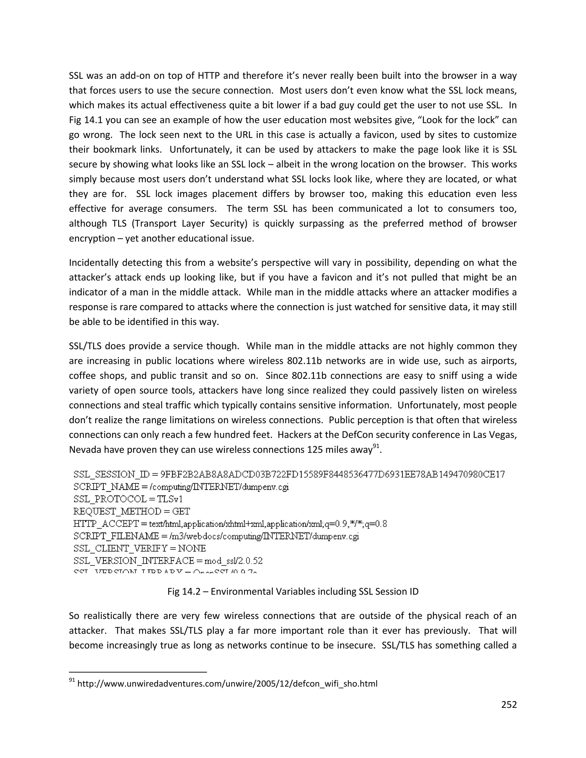 SSL was an add-on on top of HTTP and therefore it’s never really been built into the browser in a way
that forces users to use the secure connection. Most users don’t even know what the SSL lock means,
which makes its actual effectiveness quite a bit lower if a bad guy could get the user to not use SSL. In
Fig 14.1 you can see an example of how the user education most websites give, “Look for the lock” can
go wrong. The lock seen next to the URL in this case is actually a favicon, used by sites to customize
their bookmark links. Unfortunately, it can be used by attackers to make the page look like it is SSL
secure by showing what looks like an SSL lock – albeit in the wrong location on the browser. This works
simply because most users don’t understand what SSL locks look like, where they are located, or what
they are for. SSL lock images placement differs by browser too, making this education even less
effective for average consumers. The term SSL has been communicated a lot to consumers too,
although TLS (Transport Layer Security) is quickly surpassing as the preferred method of browser
encryption – yet another educational issue.

Incidentally detecting this from a website’s perspective will vary in possibility, depending on what the
attacker’s attack ends up looking like, but if you have a favicon and it’s not pulled that might be an
indicator of a man in the middle attack. While man in the middle attacks where an attacker modifies a
response is rare compared to attacks where the connection is just watched for sensitive data, it may still
be able to be identified in this way.

SSL/TLS does provide a service though. While man in the middle attacks are not highly common they
are increasing in public locations where wireless 802.11b networks are in wide use, such as airports,
coffee shops, and public transit and so on. Since 802.11b connections are easy to sniff using a wide
variety of open source tools, attackers have long since realized they could passively listen on wireless
connections and steal traffic which typically contains sensitive information. Unfortunately, most people
don’t realize the range limitations on wireless connections. Public perception is that often that wireless
connections can only reach a few hundred feet. Hackers at the DefCon security conference in Las Vegas,
Nevada have proven they can use wireless connections 125 miles away91.




                         Fig 14.2 – Environmental Variables including SSL Session ID

So realistically there are very few wireless connections that are outside of the physical reach of an
attacker. That makes SSL/TLS play a far more important role than it ever has previously. That will
become increasingly true as long as networks continue to be insecure. SSL/TLS has something called a


91
     http://www.unwiredadventures.com/unwire/2005/12/defcon_wifi_sho.html

                                                                                                      252
 