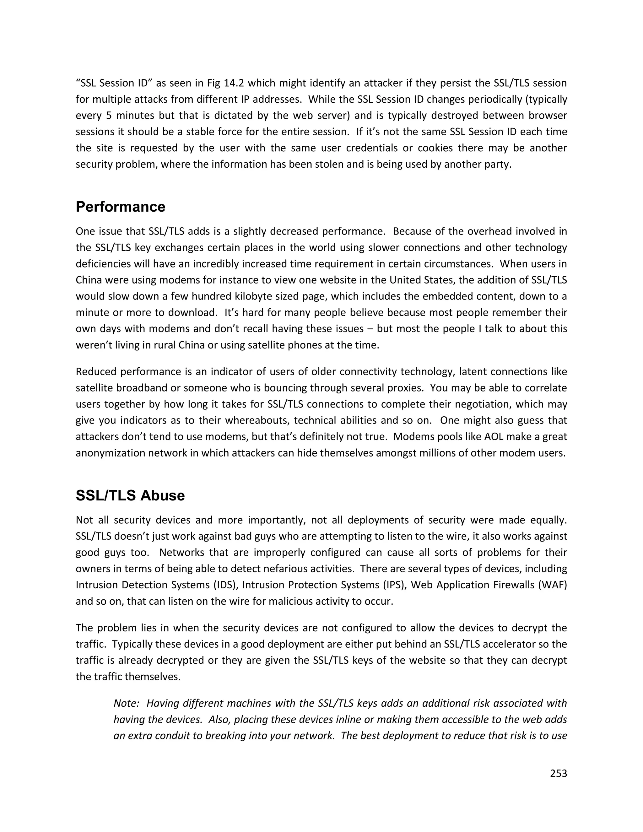 “SSL Session ID” as seen in Fig 14.2 which might identify an attacker if they persist the SSL/TLS session
for multiple attacks from different IP addresses. While the SSL Session ID changes periodically (typically
every 5 minutes but that is dictated by the web server) and is typically destroyed between browser
sessions it should be a stable force for the entire session. If it’s not the same SSL Session ID each time
the site is requested by the user with the same user credentials or cookies there may be another
security problem, where the information has been stolen and is being used by another party.


Performance
One issue that SSL/TLS adds is a slightly decreased performance. Because of the overhead involved in
the SSL/TLS key exchanges certain places in the world using slower connections and other technology
deficiencies will have an incredibly increased time requirement in certain circumstances. When users in
China were using modems for instance to view one website in the United States, the addition of SSL/TLS
would slow down a few hundred kilobyte sized page, which includes the embedded content, down to a
minute or more to download. It’s hard for many people believe because most people remember their
own days with modems and don’t recall having these issues – but most the people I talk to about this
weren’t living in rural China or using satellite phones at the time.

Reduced performance is an indicator of users of older connectivity technology, latent connections like
satellite broadband or someone who is bouncing through several proxies. You may be able to correlate
users together by how long it takes for SSL/TLS connections to complete their negotiation, which may
give you indicators as to their whereabouts, technical abilities and so on. One might also guess that
attackers don’t tend to use modems, but that’s definitely not true. Modems pools like AOL make a great
anonymization network in which attackers can hide themselves amongst millions of other modem users.


SSL/TLS Abuse
Not all security devices and more importantly, not all deployments of security were made equally.
SSL/TLS doesn’t just work against bad guys who are attempting to listen to the wire, it also works against
good guys too. Networks that are improperly configured can cause all sorts of problems for their
owners in terms of being able to detect nefarious activities. There are several types of devices, including
Intrusion Detection Systems (IDS), Intrusion Protection Systems (IPS), Web Application Firewalls (WAF)
and so on, that can listen on the wire for malicious activity to occur.

The problem lies in when the security devices are not configured to allow the devices to decrypt the
traffic. Typically these devices in a good deployment are either put behind an SSL/TLS accelerator so the
traffic is already decrypted or they are given the SSL/TLS keys of the website so that they can decrypt
the traffic themselves.

        Note: Having different machines with the SSL/TLS keys adds an additional risk associated with
        having the devices. Also, placing these devices inline or making them accessible to the web adds
        an extra conduit to breaking into your network. The best deployment to reduce that risk is to use


                                                                                                       253
 