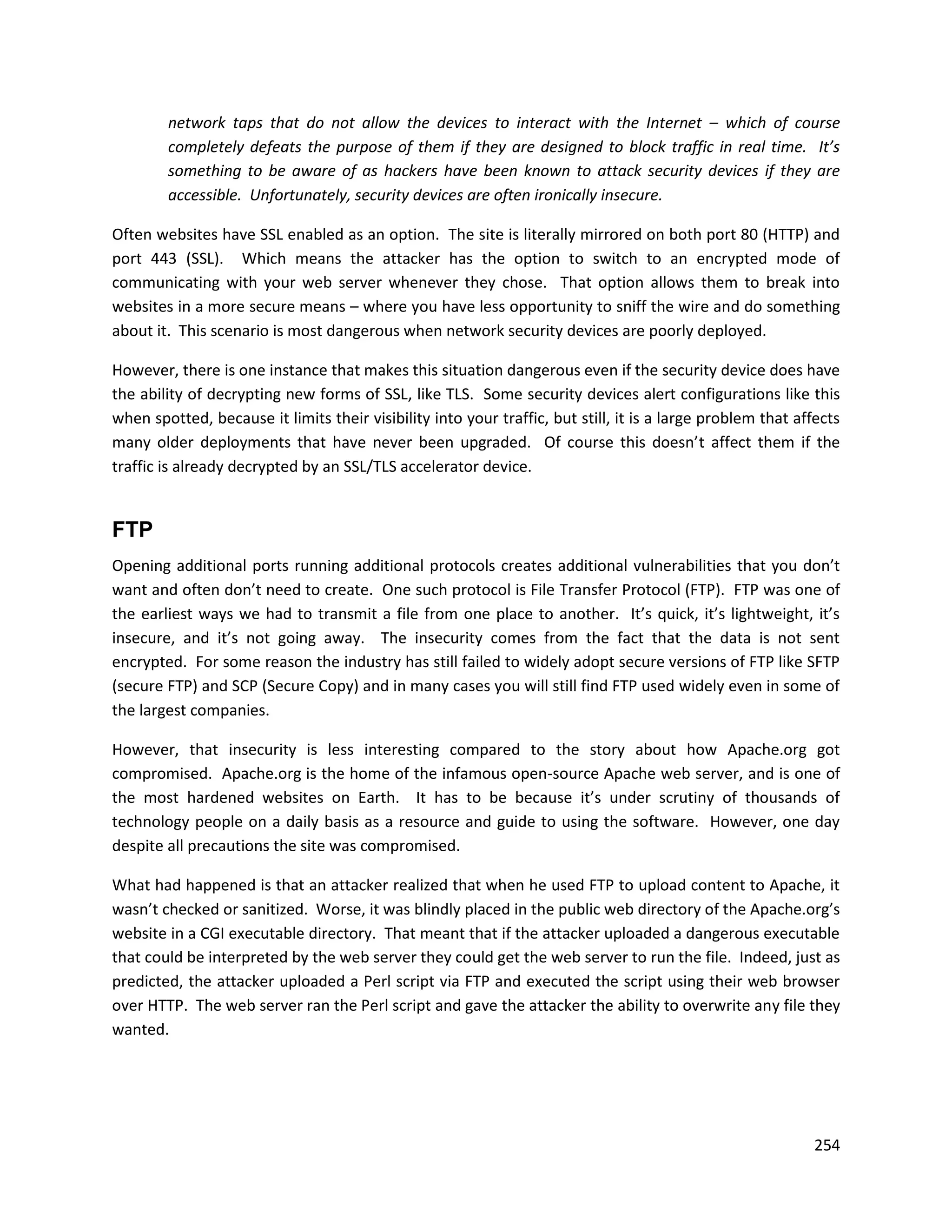 network taps that do not allow the devices to interact with the Internet – which of course
        completely defeats the purpose of them if they are designed to block traffic in real time. It’s
        something to be aware of as hackers have been known to attack security devices if they are
        accessible. Unfortunately, security devices are often ironically insecure.

Often websites have SSL enabled as an option. The site is literally mirrored on both port 80 (HTTP) and
port 443 (SSL). Which means the attacker has the option to switch to an encrypted mode of
communicating with your web server whenever they chose. That option allows them to break into
websites in a more secure means – where you have less opportunity to sniff the wire and do something
about it. This scenario is most dangerous when network security devices are poorly deployed.

However, there is one instance that makes this situation dangerous even if the security device does have
the ability of decrypting new forms of SSL, like TLS. Some security devices alert configurations like this
when spotted, because it limits their visibility into your traffic, but still, it is a large problem that affects
many older deployments that have never been upgraded. Of course this doesn’t affect them if the
traffic is already decrypted by an SSL/TLS accelerator device.


FTP
Opening additional ports running additional protocols creates additional vulnerabilities that you don’t
want and often don’t need to create. One such protocol is File Transfer Protocol (FTP). FTP was one of
the earliest ways we had to transmit a file from one place to another. It’s quick, it’s lightweight, it’s
insecure, and it’s not going away. The insecurity comes from the fact that the data is not sent
encrypted. For some reason the industry has still failed to widely adopt secure versions of FTP like SFTP
(secure FTP) and SCP (Secure Copy) and in many cases you will still find FTP used widely even in some of
the largest companies.

However, that insecurity is less interesting compared to the story about how Apache.org got
compromised. Apache.org is the home of the infamous open-source Apache web server, and is one of
the most hardened websites on Earth. It has to be because it’s under scrutiny of thousands of
technology people on a daily basis as a resource and guide to using the software. However, one day
despite all precautions the site was compromised.

What had happened is that an attacker realized that when he used FTP to upload content to Apache, it
wasn’t checked or sanitized. Worse, it was blindly placed in the public web directory of the Apache.org’s
website in a CGI executable directory. That meant that if the attacker uploaded a dangerous executable
that could be interpreted by the web server they could get the web server to run the file. Indeed, just as
predicted, the attacker uploaded a Perl script via FTP and executed the script using their web browser
over HTTP. The web server ran the Perl script and gave the attacker the ability to overwrite any file they
wanted.




                                                                                                            254
 