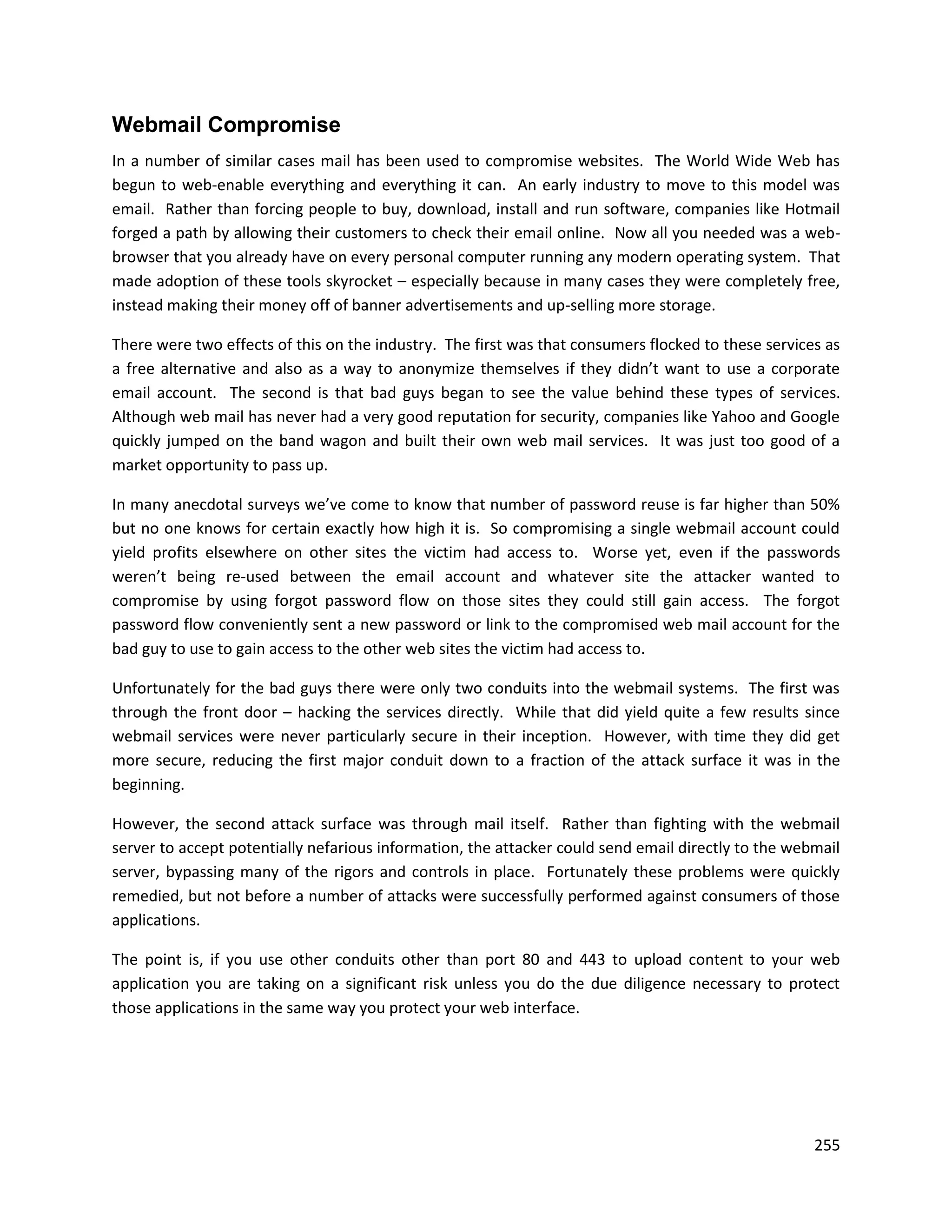 Webmail Compromise
In a number of similar cases mail has been used to compromise websites. The World Wide Web has
begun to web-enable everything and everything it can. An early industry to move to this model was
email. Rather than forcing people to buy, download, install and run software, companies like Hotmail
forged a path by allowing their customers to check their email online. Now all you needed was a web-
browser that you already have on every personal computer running any modern operating system. That
made adoption of these tools skyrocket – especially because in many cases they were completely free,
instead making their money off of banner advertisements and up-selling more storage.

There were two effects of this on the industry. The first was that consumers flocked to these services as
a free alternative and also as a way to anonymize themselves if they didn’t want to use a corporate
email account. The second is that bad guys began to see the value behind these types of services.
Although web mail has never had a very good reputation for security, companies like Yahoo and Google
quickly jumped on the band wagon and built their own web mail services. It was just too good of a
market opportunity to pass up.

In many anecdotal surveys we’ve come to know that number of password reuse is far higher than 50%
but no one knows for certain exactly how high it is. So compromising a single webmail account could
yield profits elsewhere on other sites the victim had access to. Worse yet, even if the passwords
weren’t being re-used between the email account and whatever site the attacker wanted to
compromise by using forgot password flow on those sites they could still gain access. The forgot
password flow conveniently sent a new password or link to the compromised web mail account for the
bad guy to use to gain access to the other web sites the victim had access to.

Unfortunately for the bad guys there were only two conduits into the webmail systems. The first was
through the front door – hacking the services directly. While that did yield quite a few results since
webmail services were never particularly secure in their inception. However, with time they did get
more secure, reducing the first major conduit down to a fraction of the attack surface it was in the
beginning.

However, the second attack surface was through mail itself. Rather than fighting with the webmail
server to accept potentially nefarious information, the attacker could send email directly to the webmail
server, bypassing many of the rigors and controls in place. Fortunately these problems were quickly
remedied, but not before a number of attacks were successfully performed against consumers of those
applications.

The point is, if you use other conduits other than port 80 and 443 to upload content to your web
application you are taking on a significant risk unless you do the due diligence necessary to protect
those applications in the same way you protect your web interface.




                                                                                                     255
 