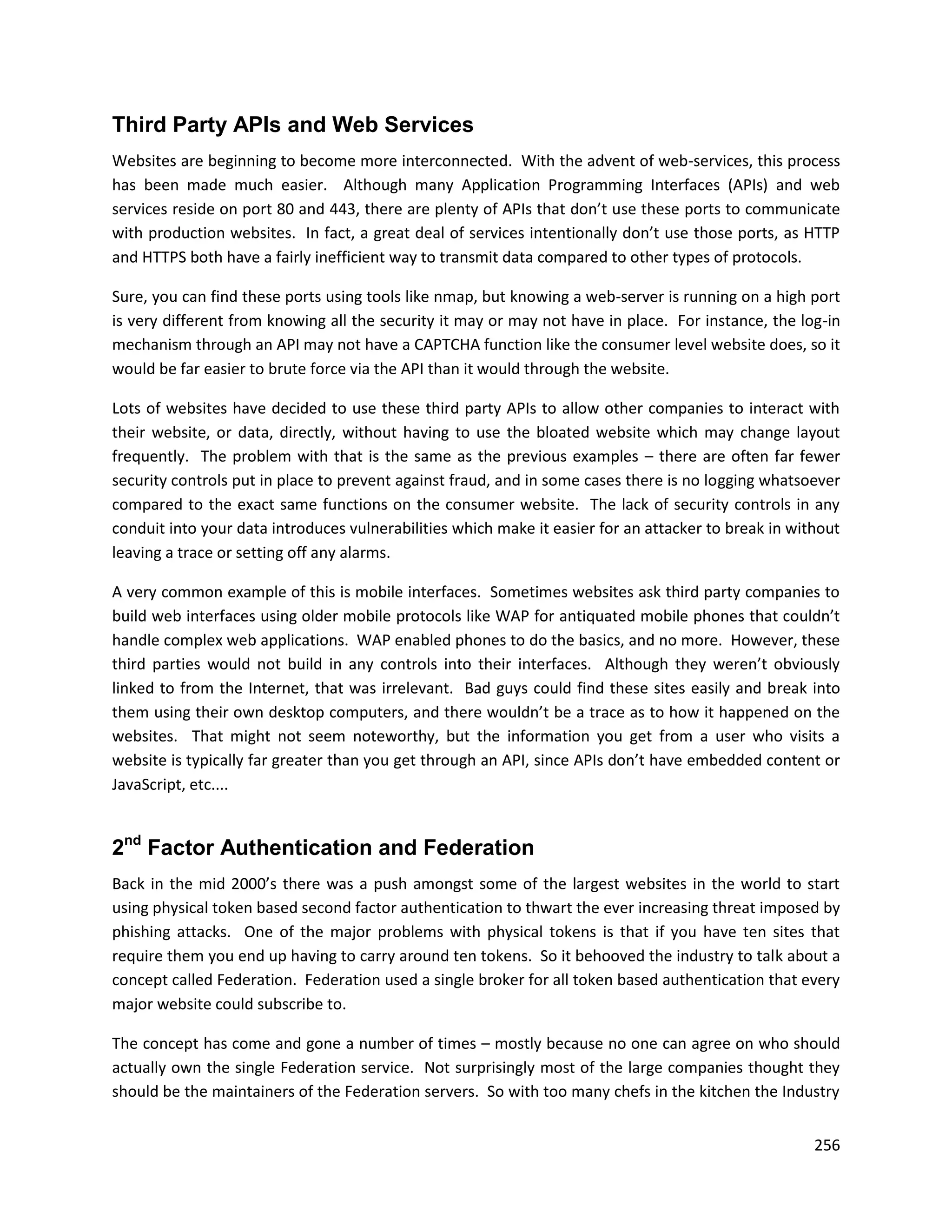 Third Party APIs and Web Services
Websites are beginning to become more interconnected. With the advent of web-services, this process
has been made much easier. Although many Application Programming Interfaces (APIs) and web
services reside on port 80 and 443, there are plenty of APIs that don’t use these ports to communicate
with production websites. In fact, a great deal of services intentionally don’t use those ports, as HTTP
and HTTPS both have a fairly inefficient way to transmit data compared to other types of protocols.

Sure, you can find these ports using tools like nmap, but knowing a web-server is running on a high port
is very different from knowing all the security it may or may not have in place. For instance, the log-in
mechanism through an API may not have a CAPTCHA function like the consumer level website does, so it
would be far easier to brute force via the API than it would through the website.

Lots of websites have decided to use these third party APIs to allow other companies to interact with
their website, or data, directly, without having to use the bloated website which may change layout
frequently. The problem with that is the same as the previous examples – there are often far fewer
security controls put in place to prevent against fraud, and in some cases there is no logging whatsoever
compared to the exact same functions on the consumer website. The lack of security controls in any
conduit into your data introduces vulnerabilities which make it easier for an attacker to break in without
leaving a trace or setting off any alarms.

A very common example of this is mobile interfaces. Sometimes websites ask third party companies to
build web interfaces using older mobile protocols like WAP for antiquated mobile phones that couldn’t
handle complex web applications. WAP enabled phones to do the basics, and no more. However, these
third parties would not build in any controls into their interfaces. Although they weren’t obviously
linked to from the Internet, that was irrelevant. Bad guys could find these sites easily and break into
them using their own desktop computers, and there wouldn’t be a trace as to how it happened on the
websites. That might not seem noteworthy, but the information you get from a user who visits a
website is typically far greater than you get through an API, since APIs don’t have embedded content or
JavaScript, etc....


2nd Factor Authentication and Federation
Back in the mid 2000’s there was a push amongst some of the largest websites in the world to start
using physical token based second factor authentication to thwart the ever increasing threat imposed by
phishing attacks. One of the major problems with physical tokens is that if you have ten sites that
require them you end up having to carry around ten tokens. So it behooved the industry to talk about a
concept called Federation. Federation used a single broker for all token based authentication that every
major website could subscribe to.

The concept has come and gone a number of times – mostly because no one can agree on who should
actually own the single Federation service. Not surprisingly most of the large companies thought they
should be the maintainers of the Federation servers. So with too many chefs in the kitchen the Industry


                                                                                                      256
 
