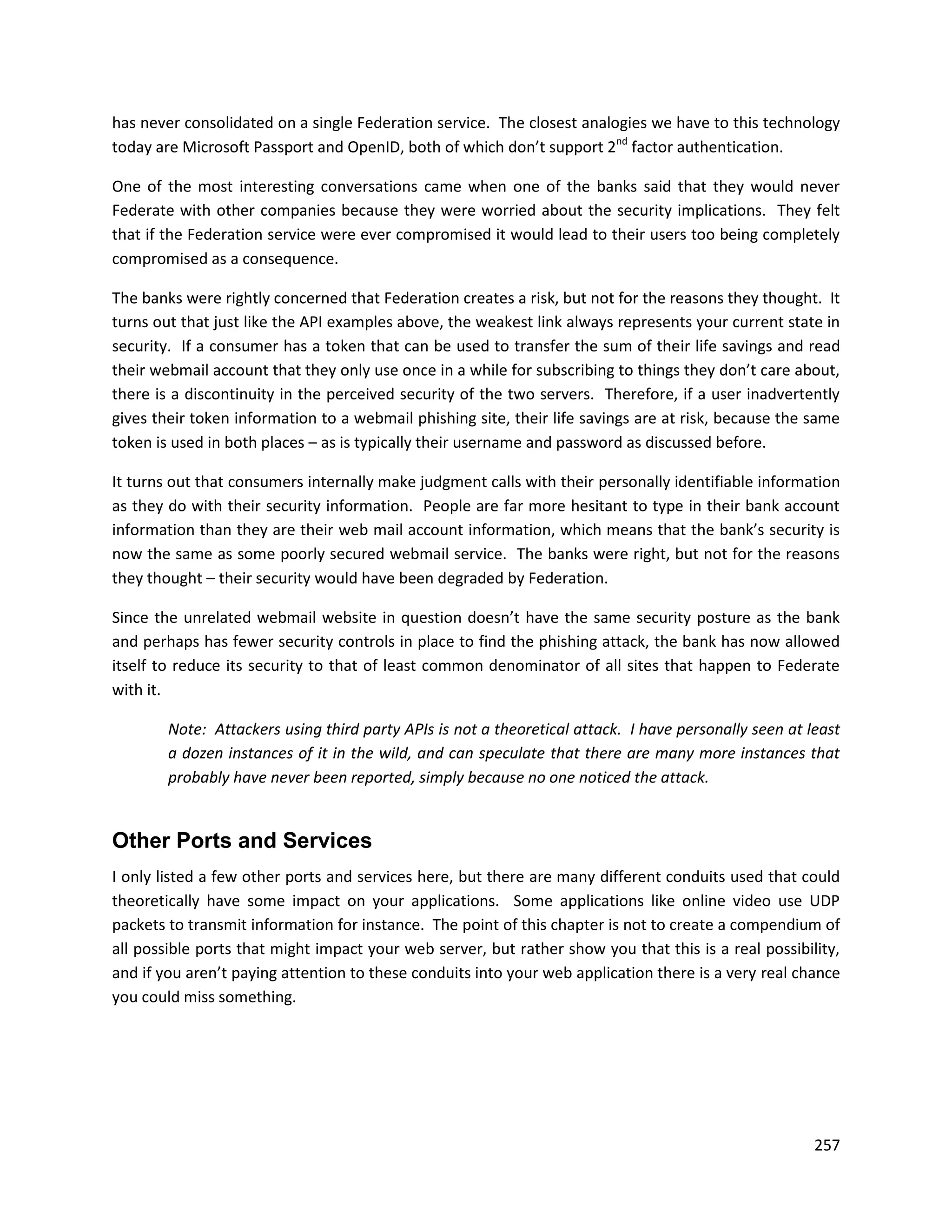 has never consolidated on a single Federation service. The closest analogies we have to this technology
today are Microsoft Passport and OpenID, both of which don’t support 2nd factor authentication.

One of the most interesting conversations came when one of the banks said that they would never
Federate with other companies because they were worried about the security implications. They felt
that if the Federation service were ever compromised it would lead to their users too being completely
compromised as a consequence.

The banks were rightly concerned that Federation creates a risk, but not for the reasons they thought. It
turns out that just like the API examples above, the weakest link always represents your current state in
security. If a consumer has a token that can be used to transfer the sum of their life savings and read
their webmail account that they only use once in a while for subscribing to things they don’t care about,
there is a discontinuity in the perceived security of the two servers. Therefore, if a user inadvertently
gives their token information to a webmail phishing site, their life savings are at risk, because the same
token is used in both places – as is typically their username and password as discussed before.

It turns out that consumers internally make judgment calls with their personally identifiable information
as they do with their security information. People are far more hesitant to type in their bank account
information than they are their web mail account information, which means that the bank’s security is
now the same as some poorly secured webmail service. The banks were right, but not for the reasons
they thought – their security would have been degraded by Federation.

Since the unrelated webmail website in question doesn’t have the same security posture as the bank
and perhaps has fewer security controls in place to find the phishing attack, the bank has now allowed
itself to reduce its security to that of least common denominator of all sites that happen to Federate
with it.

        Note: Attackers using third party APIs is not a theoretical attack. I have personally seen at least
        a dozen instances of it in the wild, and can speculate that there are many more instances that
        probably have never been reported, simply because no one noticed the attack.


Other Ports and Services
I only listed a few other ports and services here, but there are many different conduits used that could
theoretically have some impact on your applications. Some applications like online video use UDP
packets to transmit information for instance. The point of this chapter is not to create a compendium of
all possible ports that might impact your web server, but rather show you that this is a real possibility,
and if you aren’t paying attention to these conduits into your web application there is a very real chance
you could miss something.




                                                                                                       257
 