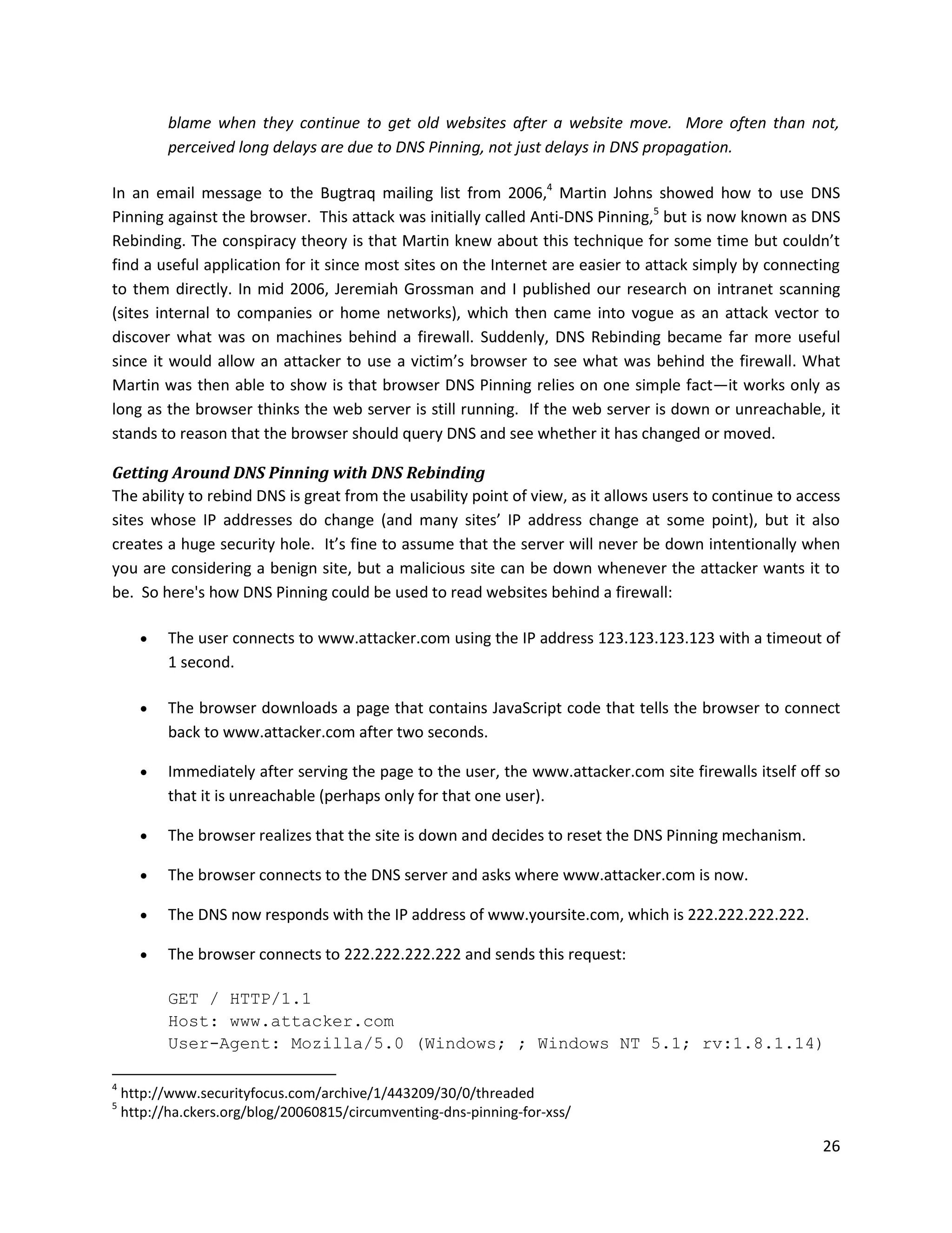 blame when they continue to get old websites after a website move. More often than not,
           perceived long delays are due to DNS Pinning, not just delays in DNS propagation.

In an email message to the Bugtraq mailing list from 2006,4 Martin Johns showed how to use DNS
Pinning against the browser. This attack was initially called Anti-DNS Pinning,5 but is now known as DNS
Rebinding. The conspiracy theory is that Martin knew about this technique for some time but couldn’t
find a useful application for it since most sites on the Internet are easier to attack simply by connecting
to them directly. In mid 2006, Jeremiah Grossman and I published our research on intranet scanning
(sites internal to companies or home networks), which then came into vogue as an attack vector to
discover what was on machines behind a firewall. Suddenly, DNS Rebinding became far more useful
since it would allow an attacker to use a victim’s browser to see what was behind the firewall. What
Martin was then able to show is that browser DNS Pinning relies on one simple fact—it works only as
long as the browser thinks the web server is still running. If the web server is down or unreachable, it
stands to reason that the browser should query DNS and see whether it has changed or moved.

Getting Around DNS Pinning with DNS Rebinding
The ability to rebind DNS is great from the usability point of view, as it allows users to continue to access
sites whose IP addresses do change (and many sites’ IP address change at some point), but it also
creates a huge security hole. It’s fine to assume that the server will never be down intentionally when
you are considering a benign site, but a malicious site can be down whenever the attacker wants it to
be. So here's how DNS Pinning could be used to read websites behind a firewall:

          The user connects to www.attacker.com using the IP address 123.123.123.123 with a timeout of
           1 second.

          The browser downloads a page that contains JavaScript code that tells the browser to connect
           back to www.attacker.com after two seconds.

          Immediately after serving the page to the user, the www.attacker.com site firewalls itself off so
           that it is unreachable (perhaps only for that one user).

          The browser realizes that the site is down and decides to reset the DNS Pinning mechanism.

          The browser connects to the DNS server and asks where www.attacker.com is now.

          The DNS now responds with the IP address of www.yoursite.com, which is 222.222.222.222.

          The browser connects to 222.222.222.222 and sends this request:

           GET / HTTP/1.1
           Host: www.attacker.com
           User-Agent: Mozilla/5.0 (Windows; ; Windows NT 5.1; rv:1.8.1.14)

4
    http://www.securityfocus.com/archive/1/443209/30/0/threaded
5
    http://ha.ckers.org/blog/20060815/circumventing-dns-pinning-for-xss/

                                                                                                          26
 