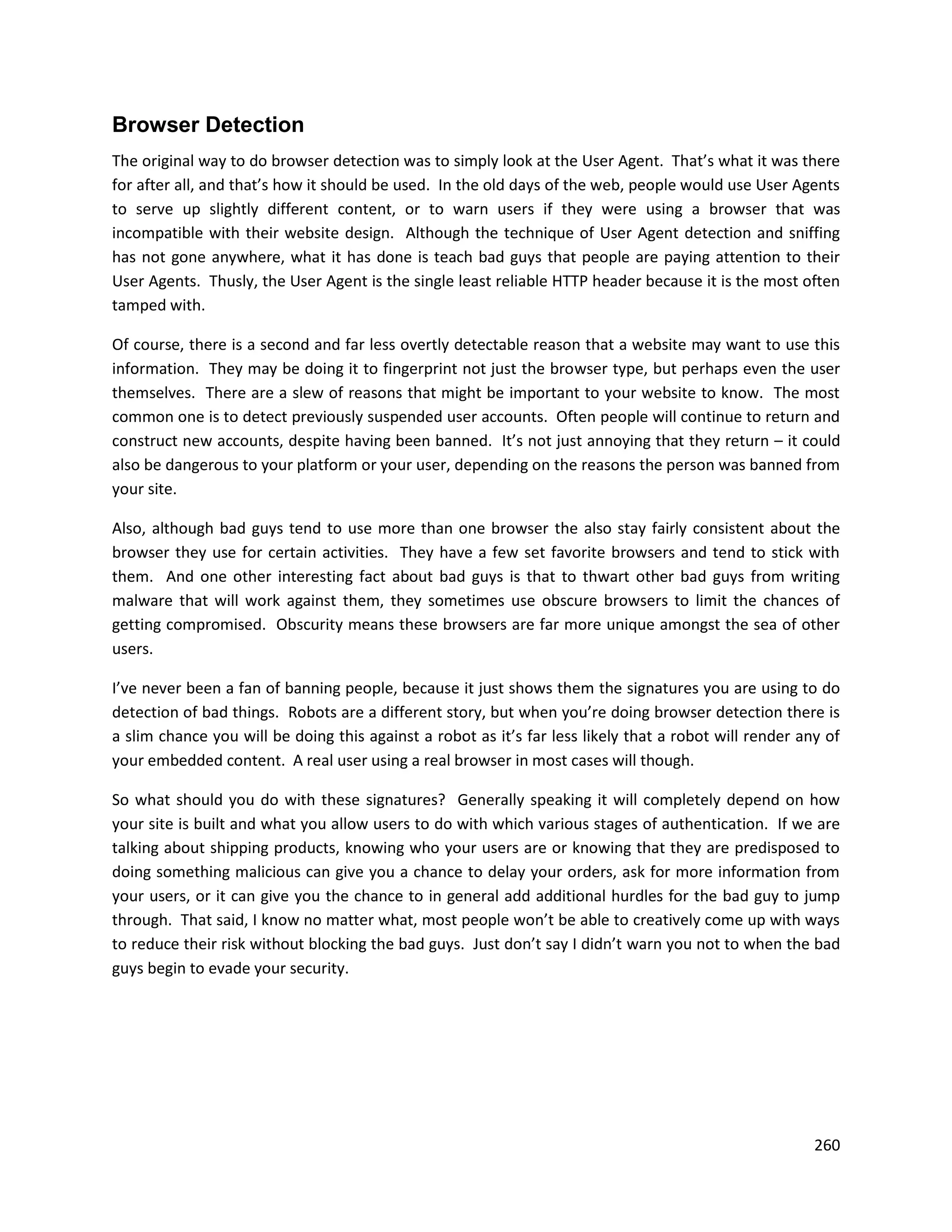 Browser Detection
The original way to do browser detection was to simply look at the User Agent. That’s what it was there
for after all, and that’s how it should be used. In the old days of the web, people would use User Agents
to serve up slightly different content, or to warn users if they were using a browser that was
incompatible with their website design. Although the technique of User Agent detection and sniffing
has not gone anywhere, what it has done is teach bad guys that people are paying attention to their
User Agents. Thusly, the User Agent is the single least reliable HTTP header because it is the most often
tamped with.

Of course, there is a second and far less overtly detectable reason that a website may want to use this
information. They may be doing it to fingerprint not just the browser type, but perhaps even the user
themselves. There are a slew of reasons that might be important to your website to know. The most
common one is to detect previously suspended user accounts. Often people will continue to return and
construct new accounts, despite having been banned. It’s not just annoying that they return – it could
also be dangerous to your platform or your user, depending on the reasons the person was banned from
your site.

Also, although bad guys tend to use more than one browser the also stay fairly consistent about the
browser they use for certain activities. They have a few set favorite browsers and tend to stick with
them. And one other interesting fact about bad guys is that to thwart other bad guys from writing
malware that will work against them, they sometimes use obscure browsers to limit the chances of
getting compromised. Obscurity means these browsers are far more unique amongst the sea of other
users.

I’ve never been a fan of banning people, because it just shows them the signatures you are using to do
detection of bad things. Robots are a different story, but when you’re doing browser detection there is
a slim chance you will be doing this against a robot as it’s far less likely that a robot will render any of
your embedded content. A real user using a real browser in most cases will though.

So what should you do with these signatures? Generally speaking it will completely depend on how
your site is built and what you allow users to do with which various stages of authentication. If we are
talking about shipping products, knowing who your users are or knowing that they are predisposed to
doing something malicious can give you a chance to delay your orders, ask for more information from
your users, or it can give you the chance to in general add additional hurdles for the bad guy to jump
through. That said, I know no matter what, most people won’t be able to creatively come up with ways
to reduce their risk without blocking the bad guys. Just don’t say I didn’t warn you not to when the bad
guys begin to evade your security.




                                                                                                        260
 