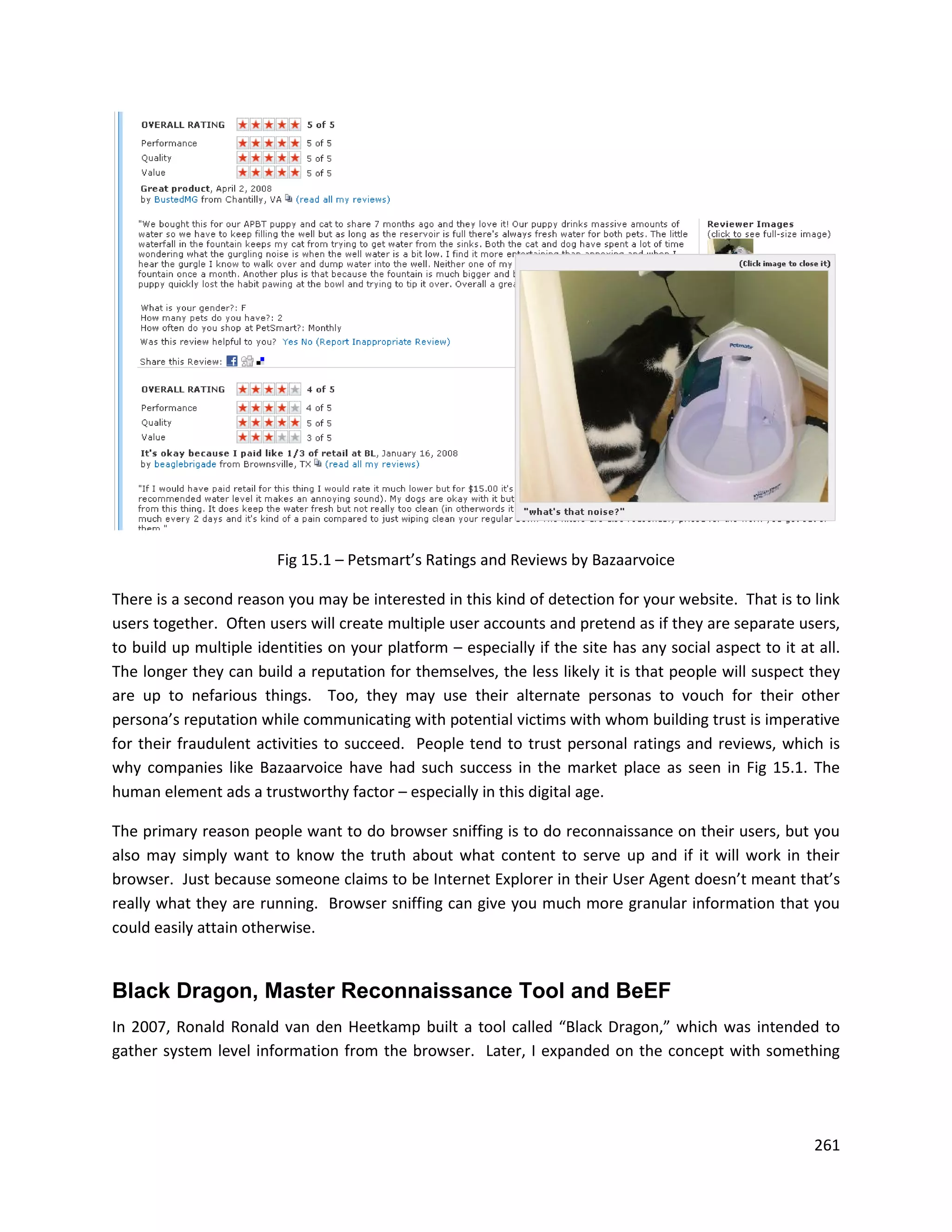Fig 15.1 – Petsmart’s Ratings and Reviews by Bazaarvoice

There is a second reason you may be interested in this kind of detection for your website. That is to link
users together. Often users will create multiple user accounts and pretend as if they are separate users,
to build up multiple identities on your platform – especially if the site has any social aspect to it at all.
The longer they can build a reputation for themselves, the less likely it is that people will suspect they
are up to nefarious things. Too, they may use their alternate personas to vouch for their other
persona’s reputation while communicating with potential victims with whom building trust is imperative
for their fraudulent activities to succeed. People tend to trust personal ratings and reviews, which is
why companies like Bazaarvoice have had such success in the market place as seen in Fig 15.1. The
human element ads a trustworthy factor – especially in this digital age.

The primary reason people want to do browser sniffing is to do reconnaissance on their users, but you
also may simply want to know the truth about what content to serve up and if it will work in their
browser. Just because someone claims to be Internet Explorer in their User Agent doesn’t meant that’s
really what they are running. Browser sniffing can give you much more granular information that you
could easily attain otherwise.


Black Dragon, Master Reconnaissance Tool and BeEF
In 2007, Ronald Ronald van den Heetkamp built a tool called “Black Dragon,” which was intended to
gather system level information from the browser. Later, I expanded on the concept with something




                                                                                                         261
 
