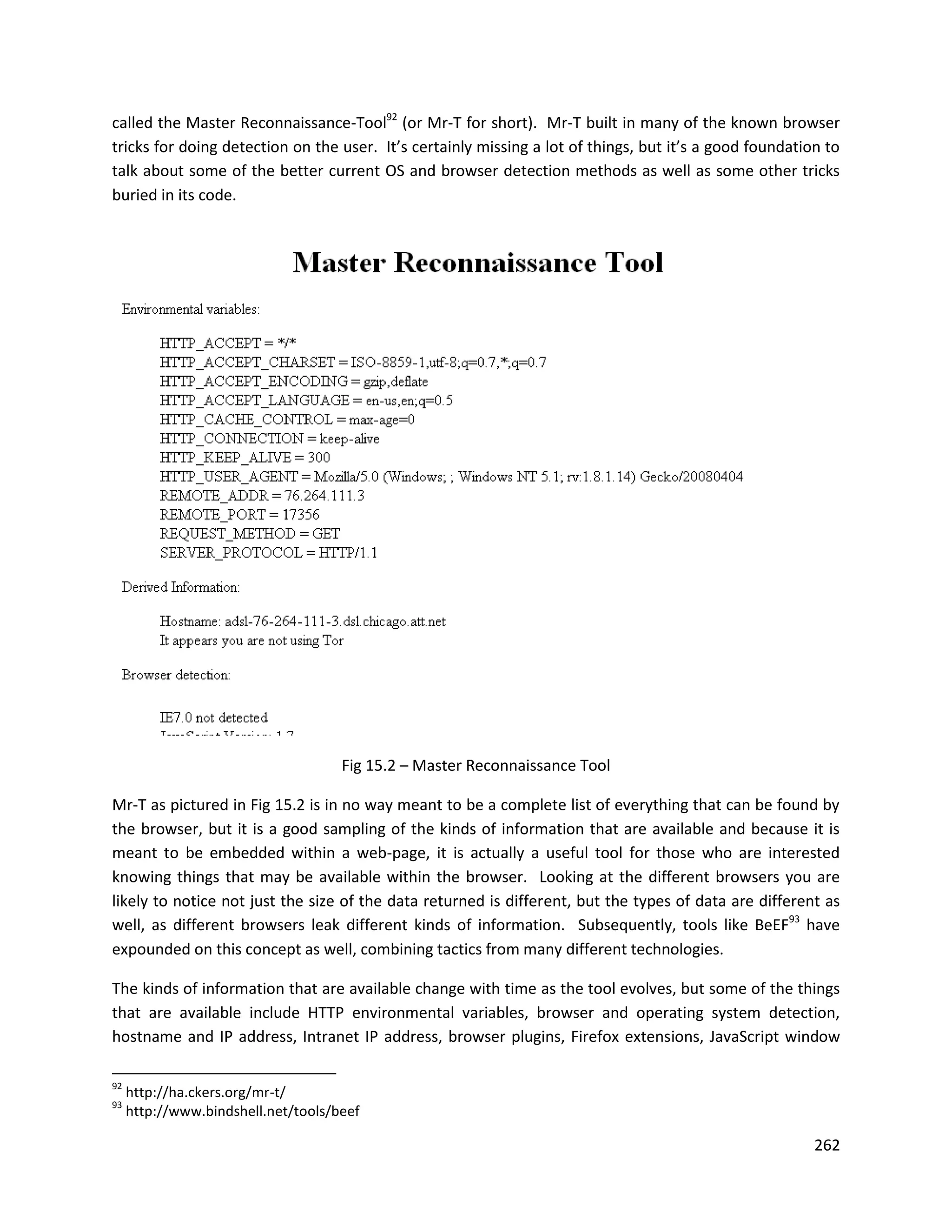 called the Master Reconnaissance-Tool92 (or Mr-T for short). Mr-T built in many of the known browser
tricks for doing detection on the user. It’s certainly missing a lot of things, but it’s a good foundation to
talk about some of the better current OS and browser detection methods as well as some other tricks
buried in its code.




                                     Fig 15.2 – Master Reconnaissance Tool

Mr-T as pictured in Fig 15.2 is in no way meant to be a complete list of everything that can be found by
the browser, but it is a good sampling of the kinds of information that are available and because it is
meant to be embedded within a web-page, it is actually a useful tool for those who are interested
knowing things that may be available within the browser. Looking at the different browsers you are
likely to notice not just the size of the data returned is different, but the types of data are different as
well, as different browsers leak different kinds of information. Subsequently, tools like BeEF93 have
expounded on this concept as well, combining tactics from many different technologies.

The kinds of information that are available change with time as the tool evolves, but some of the things
that are available include HTTP environmental variables, browser and operating system detection,
hostname and IP address, Intranet IP address, browser plugins, Firefox extensions, JavaScript window

92
     http://ha.ckers.org/mr-t/
93
     http://www.bindshell.net/tools/beef

                                                                                                         262
 