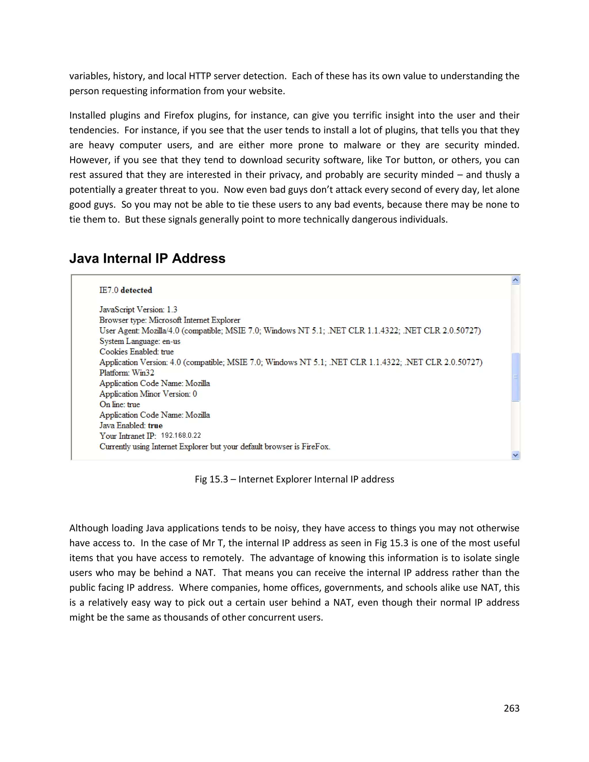 variables, history, and local HTTP server detection. Each of these has its own value to understanding the
person requesting information from your website.

Installed plugins and Firefox plugins, for instance, can give you terrific insight into the user and their
tendencies. For instance, if you see that the user tends to install a lot of plugins, that tells you that they
are heavy computer users, and are either more prone to malware or they are security minded.
However, if you see that they tend to download security software, like Tor button, or others, you can
rest assured that they are interested in their privacy, and probably are security minded – and thusly a
potentially a greater threat to you. Now even bad guys don’t attack every second of every day, let alone
good guys. So you may not be able to tie these users to any bad events, because there may be none to
tie them to. But these signals generally point to more technically dangerous individuals.


Java Internal IP Address




                              Fig 15.3 – Internet Explorer Internal IP address



Although loading Java applications tends to be noisy, they have access to things you may not otherwise
have access to. In the case of Mr T, the internal IP address as seen in Fig 15.3 is one of the most useful
items that you have access to remotely. The advantage of knowing this information is to isolate single
users who may be behind a NAT. That means you can receive the internal IP address rather than the
public facing IP address. Where companies, home offices, governments, and schools alike use NAT, this
is a relatively easy way to pick out a certain user behind a NAT, even though their normal IP address
might be the same as thousands of other concurrent users.




                                                                                                          263
 