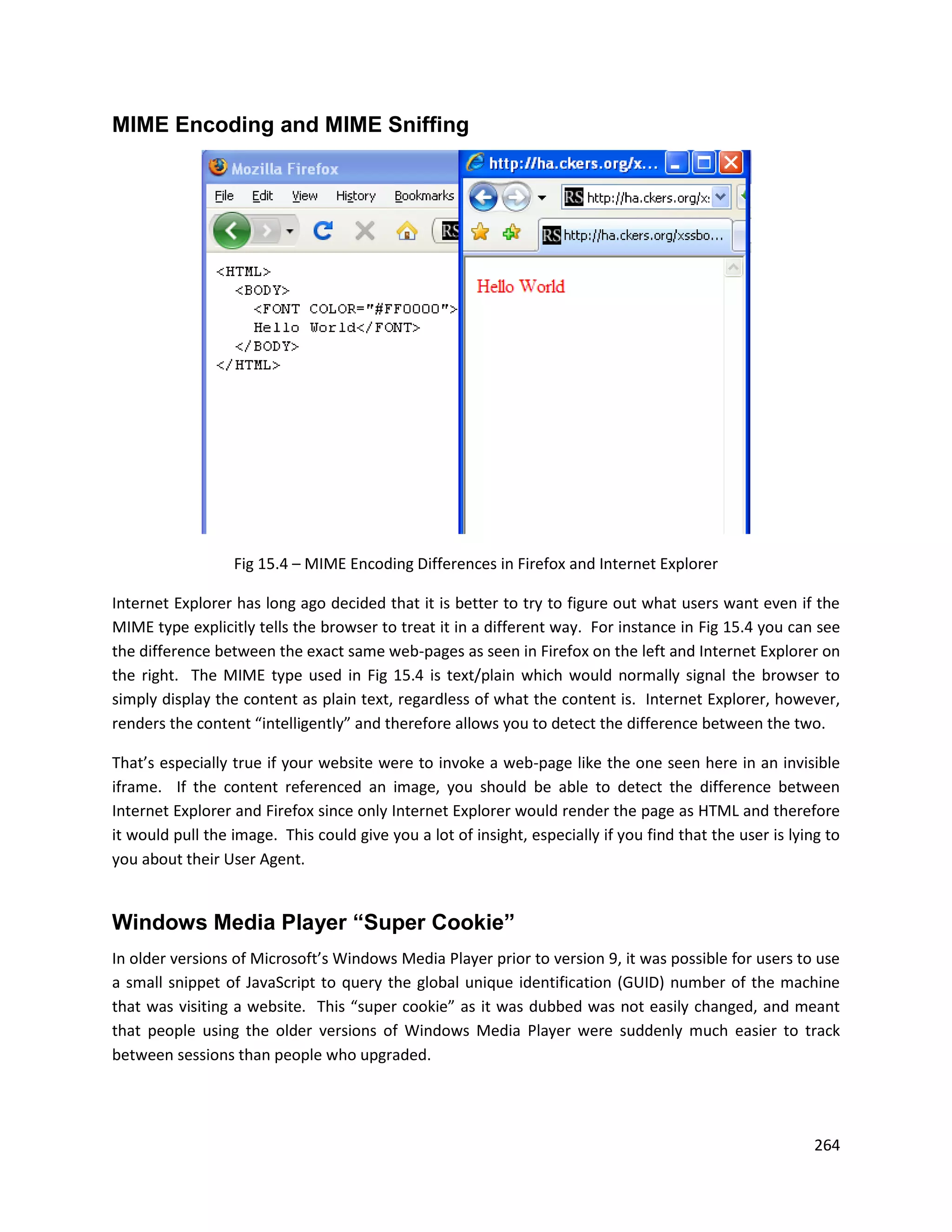 MIME Encoding and MIME Sniffing




                  Fig 15.4 – MIME Encoding Differences in Firefox and Internet Explorer

Internet Explorer has long ago decided that it is better to try to figure out what users want even if the
MIME type explicitly tells the browser to treat it in a different way. For instance in Fig 15.4 you can see
the difference between the exact same web-pages as seen in Firefox on the left and Internet Explorer on
the right. The MIME type used in Fig 15.4 is text/plain which would normally signal the browser to
simply display the content as plain text, regardless of what the content is. Internet Explorer, however,
renders the content “intelligently” and therefore allows you to detect the difference between the two.

That’s especially true if your website were to invoke a web-page like the one seen here in an invisible
iframe. If the content referenced an image, you should be able to detect the difference between
Internet Explorer and Firefox since only Internet Explorer would render the page as HTML and therefore
it would pull the image. This could give you a lot of insight, especially if you find that the user is lying to
you about their User Agent.


Windows Media Player “Super Cookie”
In older versions of Microsoft’s Windows Media Player prior to version 9, it was possible for users to use
a small snippet of JavaScript to query the global unique identification (GUID) number of the machine
that was visiting a website. This “super cookie” as it was dubbed was not easily changed, and meant
that people using the older versions of Windows Media Player were suddenly much easier to track
between sessions than people who upgraded.




                                                                                                           264
 