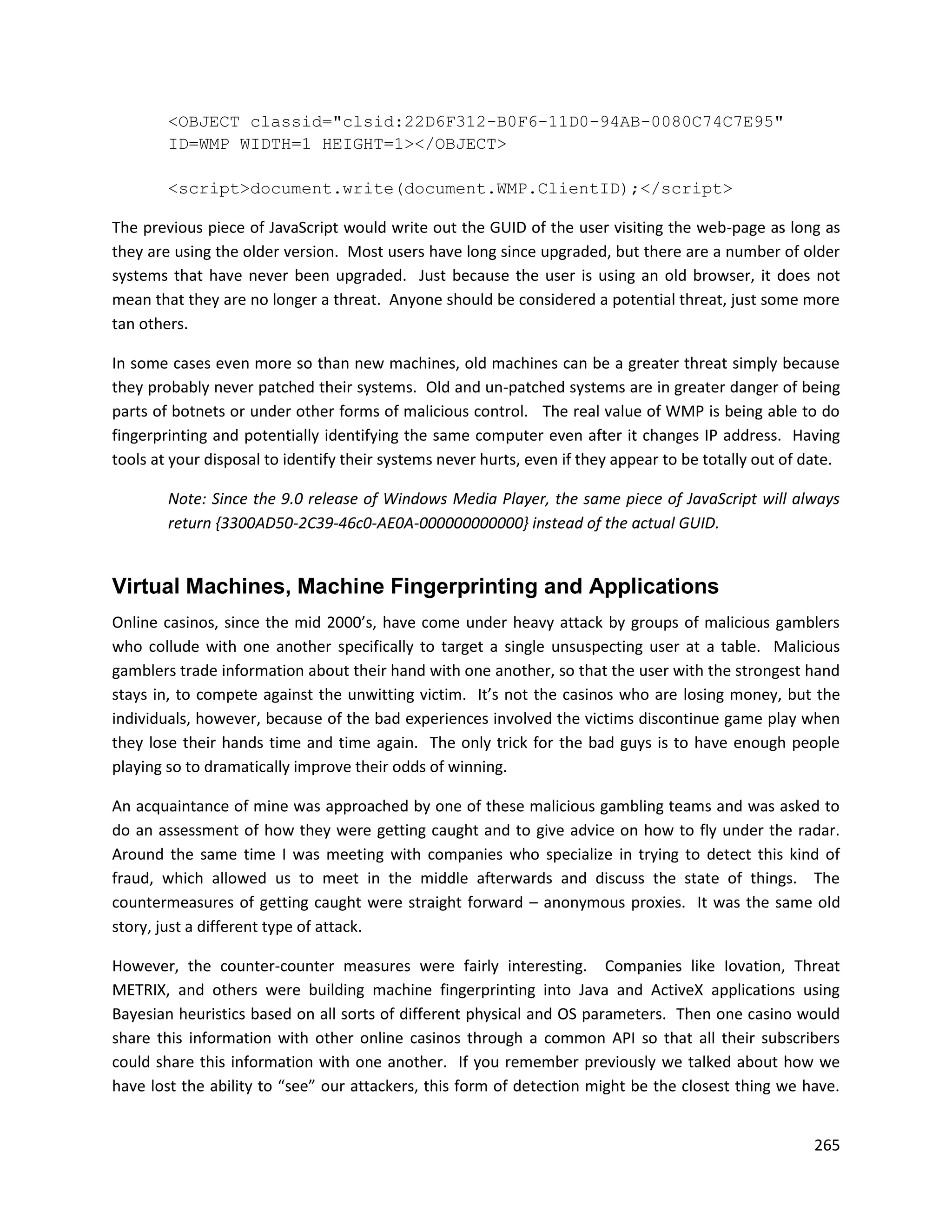 <OBJECT classid="clsid:22D6F312-B0F6-11D0-94AB-0080C74C7E95"
        ID=WMP WIDTH=1 HEIGHT=1></OBJECT>

        <script>document.write(document.WMP.ClientID);</script>

The previous piece of JavaScript would write out the GUID of the user visiting the web-page as long as
they are using the older version. Most users have long since upgraded, but there are a number of older
systems that have never been upgraded. Just because the user is using an old browser, it does not
mean that they are no longer a threat. Anyone should be considered a potential threat, just some more
tan others.

In some cases even more so than new machines, old machines can be a greater threat simply because
they probably never patched their systems. Old and un-patched systems are in greater danger of being
parts of botnets or under other forms of malicious control. The real value of WMP is being able to do
fingerprinting and potentially identifying the same computer even after it changes IP address. Having
tools at your disposal to identify their systems never hurts, even if they appear to be totally out of date.

        Note: Since the 9.0 release of Windows Media Player, the same piece of JavaScript will always
        return {3300AD50-2C39-46c0-AE0A-000000000000} instead of the actual GUID.


Virtual Machines, Machine Fingerprinting and Applications
Online casinos, since the mid 2000’s, have come under heavy attack by groups of malicious gamblers
who collude with one another specifically to target a single unsuspecting user at a table. Malicious
gamblers trade information about their hand with one another, so that the user with the strongest hand
stays in, to compete against the unwitting victim. It’s not the casinos who are losing money, but the
individuals, however, because of the bad experiences involved the victims discontinue game play when
they lose their hands time and time again. The only trick for the bad guys is to have enough people
playing so to dramatically improve their odds of winning.

An acquaintance of mine was approached by one of these malicious gambling teams and was asked to
do an assessment of how they were getting caught and to give advice on how to fly under the radar.
Around the same time I was meeting with companies who specialize in trying to detect this kind of
fraud, which allowed us to meet in the middle afterwards and discuss the state of things. The
countermeasures of getting caught were straight forward – anonymous proxies. It was the same old
story, just a different type of attack.

However, the counter-counter measures were fairly interesting. Companies like Iovation, Threat
METRIX, and others were building machine fingerprinting into Java and ActiveX applications using
Bayesian heuristics based on all sorts of different physical and OS parameters. Then one casino would
share this information with other online casinos through a common API so that all their subscribers
could share this information with one another. If you remember previously we talked about how we
have lost the ability to “see” our attackers, this form of detection might be the closest thing we have.


                                                                                                        265
 