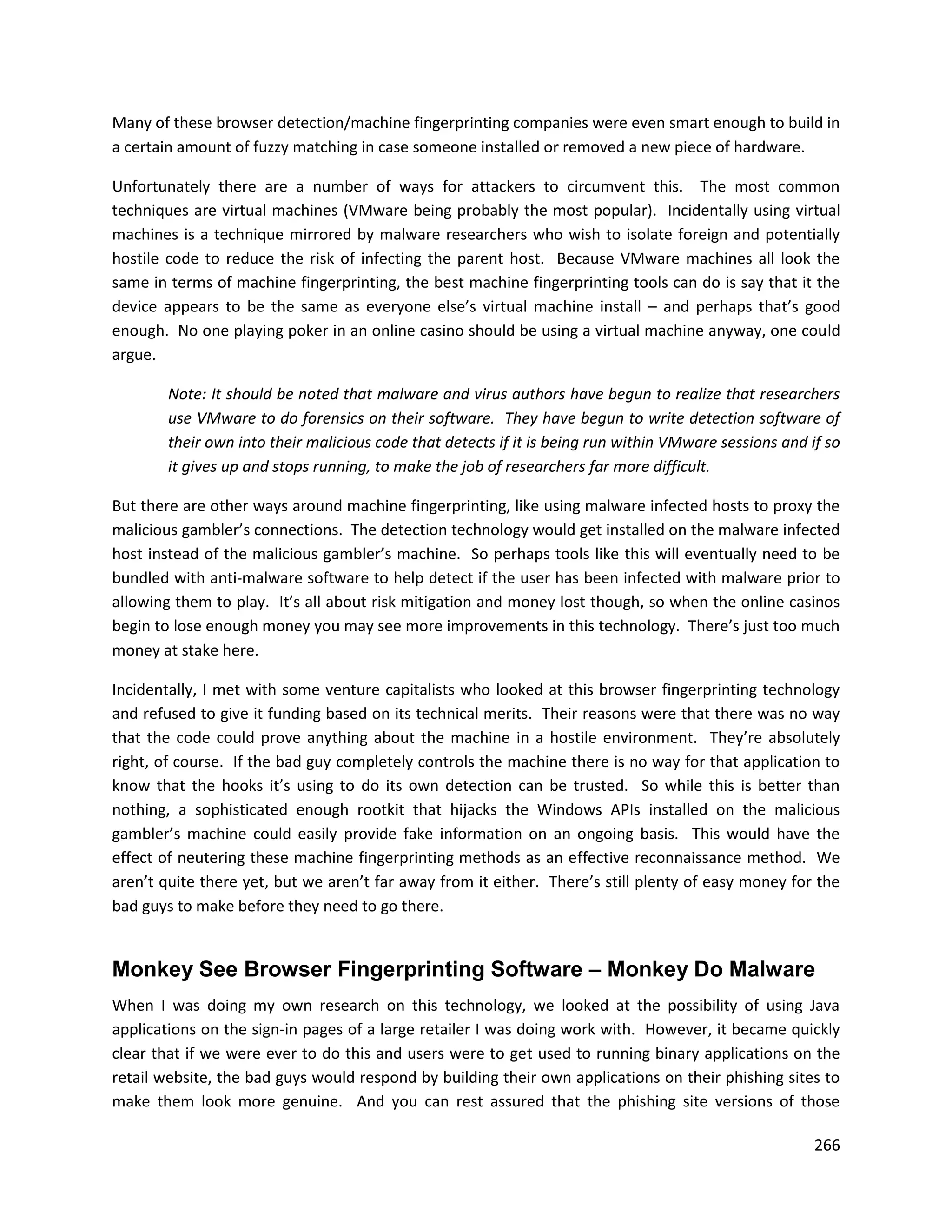 Many of these browser detection/machine fingerprinting companies were even smart enough to build in
a certain amount of fuzzy matching in case someone installed or removed a new piece of hardware.

Unfortunately there are a number of ways for attackers to circumvent this. The most common
techniques are virtual machines (VMware being probably the most popular). Incidentally using virtual
machines is a technique mirrored by malware researchers who wish to isolate foreign and potentially
hostile code to reduce the risk of infecting the parent host. Because VMware machines all look the
same in terms of machine fingerprinting, the best machine fingerprinting tools can do is say that it the
device appears to be the same as everyone else’s virtual machine install – and perhaps that’s good
enough. No one playing poker in an online casino should be using a virtual machine anyway, one could
argue.

        Note: It should be noted that malware and virus authors have begun to realize that researchers
        use VMware to do forensics on their software. They have begun to write detection software of
        their own into their malicious code that detects if it is being run within VMware sessions and if so
        it gives up and stops running, to make the job of researchers far more difficult.

But there are other ways around machine fingerprinting, like using malware infected hosts to proxy the
malicious gambler’s connections. The detection technology would get installed on the malware infected
host instead of the malicious gambler’s machine. So perhaps tools like this will eventually need to be
bundled with anti-malware software to help detect if the user has been infected with malware prior to
allowing them to play. It’s all about risk mitigation and money lost though, so when the online casinos
begin to lose enough money you may see more improvements in this technology. There’s just too much
money at stake here.

Incidentally, I met with some venture capitalists who looked at this browser fingerprinting technology
and refused to give it funding based on its technical merits. Their reasons were that there was no way
that the code could prove anything about the machine in a hostile environment. They’re absolutely
right, of course. If the bad guy completely controls the machine there is no way for that application to
know that the hooks it’s using to do its own detection can be trusted. So while this is better than
nothing, a sophisticated enough rootkit that hijacks the Windows APIs installed on the malicious
gambler’s machine could easily provide fake information on an ongoing basis. This would have the
effect of neutering these machine fingerprinting methods as an effective reconnaissance method. We
aren’t quite there yet, but we aren’t far away from it either. There’s still plenty of easy money for the
bad guys to make before they need to go there.


Monkey See Browser Fingerprinting Software – Monkey Do Malware
When I was doing my own research on this technology, we looked at the possibility of using Java
applications on the sign-in pages of a large retailer I was doing work with. However, it became quickly
clear that if we were ever to do this and users were to get used to running binary applications on the
retail website, the bad guys would respond by building their own applications on their phishing sites to
make them look more genuine. And you can rest assured that the phishing site versions of those

                                                                                                        266
 