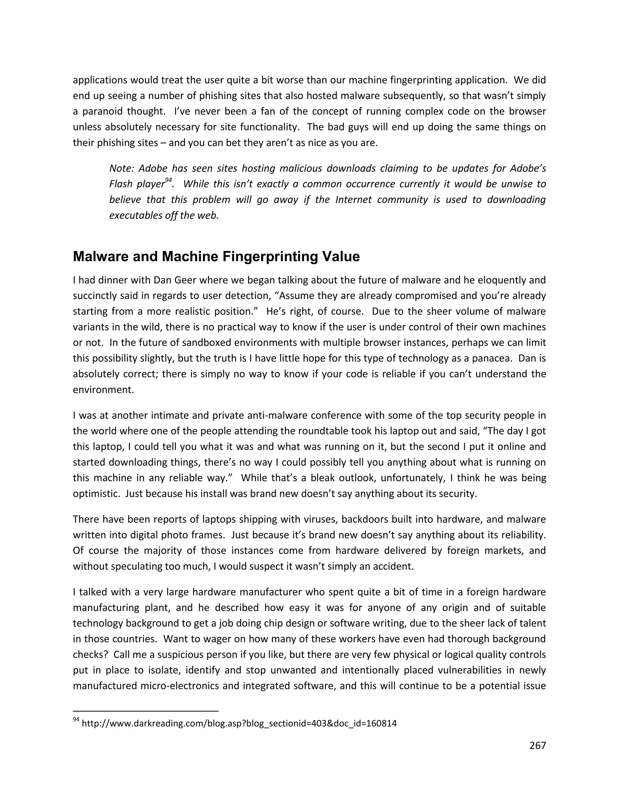 applications would treat the user quite a bit worse than our machine fingerprinting application. We did
end up seeing a number of phishing sites that also hosted malware subsequently, so that wasn’t simply
a paranoid thought. I’ve never been a fan of the concept of running complex code on the browser
unless absolutely necessary for site functionality. The bad guys will end up doing the same things on
their phishing sites – and you can bet they aren’t as nice as you are.

          Note: Adobe has seen sites hosting malicious downloads claiming to be updates for Adobe’s
          Flash player94. While this isn’t exactly a common occurrence currently it would be unwise to
          believe that this problem will go away if the Internet community is used to downloading
          executables off the web.


Malware and Machine Fingerprinting Value
I had dinner with Dan Geer where we began talking about the future of malware and he eloquently and
succinctly said in regards to user detection, “Assume they are already compromised and you’re already
starting from a more realistic position.” He’s right, of course. Due to the sheer volume of malware
variants in the wild, there is no practical way to know if the user is under control of their own machines
or not. In the future of sandboxed environments with multiple browser instances, perhaps we can limit
this possibility slightly, but the truth is I have little hope for this type of technology as a panacea. Dan is
absolutely correct; there is simply no way to know if your code is reliable if you can’t understand the
environment.

I was at another intimate and private anti-malware conference with some of the top security people in
the world where one of the people attending the roundtable took his laptop out and said, “The day I got
this laptop, I could tell you what it was and what was running on it, but the second I put it online and
started downloading things, there’s no way I could possibly tell you anything about what is running on
this machine in any reliable way.” While that’s a bleak outlook, unfortunately, I think he was being
optimistic. Just because his install was brand new doesn’t say anything about its security.

There have been reports of laptops shipping with viruses, backdoors built into hardware, and malware
written into digital photo frames. Just because it’s brand new doesn’t say anything about its reliability.
Of course the majority of those instances come from hardware delivered by foreign markets, and
without speculating too much, I would suspect it wasn’t simply an accident.

I talked with a very large hardware manufacturer who spent quite a bit of time in a foreign hardware
manufacturing plant, and he described how easy it was for anyone of any origin and of suitable
technology background to get a job doing chip design or software writing, due to the sheer lack of talent
in those countries. Want to wager on how many of these workers have even had thorough background
checks? Call me a suspicious person if you like, but there are very few physical or logical quality controls
put in place to isolate, identify and stop unwanted and intentionally placed vulnerabilities in newly
manufactured micro-electronics and integrated software, and this will continue to be a potential issue

94
     http://www.darkreading.com/blog.asp?blog_sectionid=403&doc_id=160814

                                                                                                           267
 
