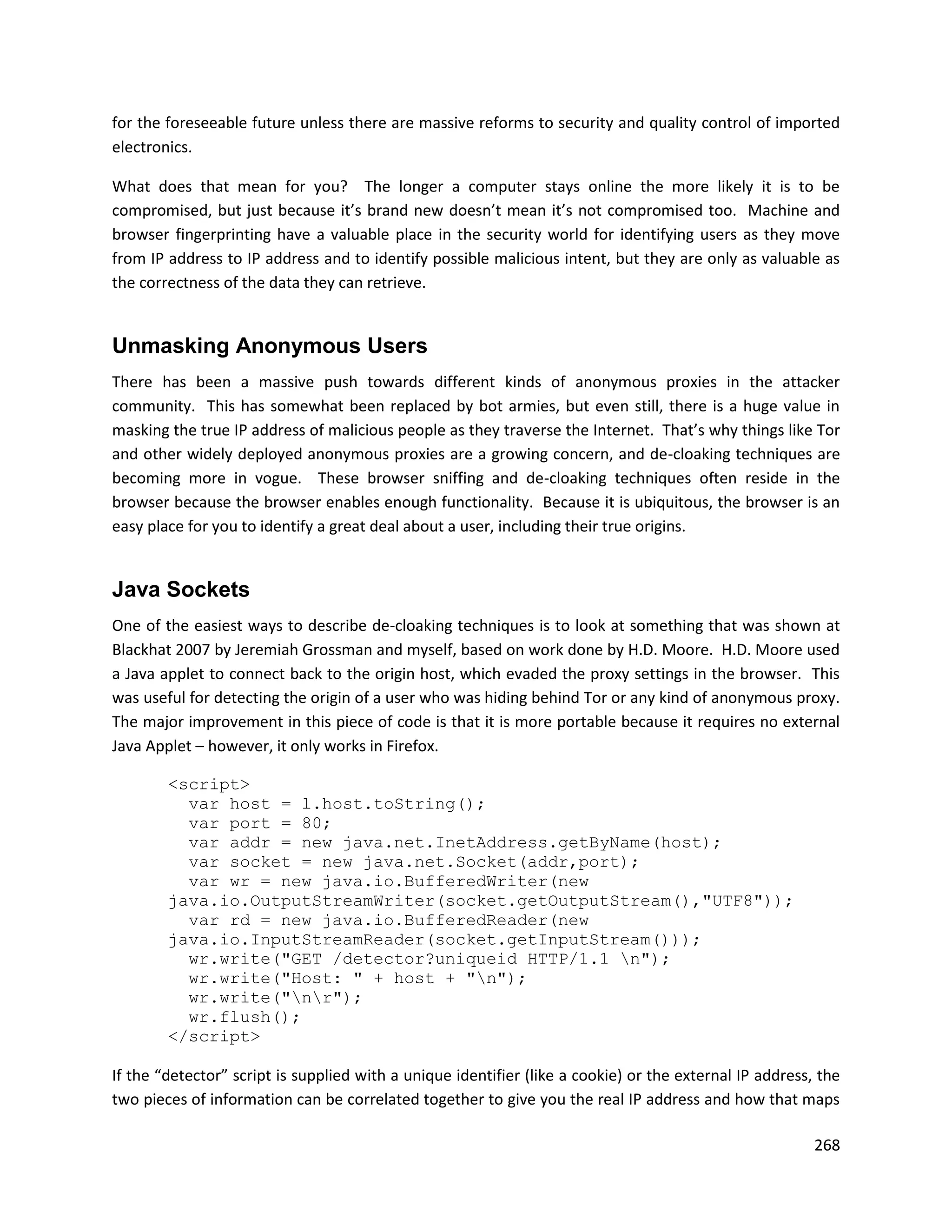 for the foreseeable future unless there are massive reforms to security and quality control of imported
electronics.

What does that mean for you? The longer a computer stays online the more likely it is to be
compromised, but just because it’s brand new doesn’t mean it’s not compromised too. Machine and
browser fingerprinting have a valuable place in the security world for identifying users as they move
from IP address to IP address and to identify possible malicious intent, but they are only as valuable as
the correctness of the data they can retrieve.


Unmasking Anonymous Users
There has been a massive push towards different kinds of anonymous proxies in the attacker
community. This has somewhat been replaced by bot armies, but even still, there is a huge value in
masking the true IP address of malicious people as they traverse the Internet. That’s why things like Tor
and other widely deployed anonymous proxies are a growing concern, and de-cloaking techniques are
becoming more in vogue. These browser sniffing and de-cloaking techniques often reside in the
browser because the browser enables enough functionality. Because it is ubiquitous, the browser is an
easy place for you to identify a great deal about a user, including their true origins.


Java Sockets
One of the easiest ways to describe de-cloaking techniques is to look at something that was shown at
Blackhat 2007 by Jeremiah Grossman and myself, based on work done by H.D. Moore. H.D. Moore used
a Java applet to connect back to the origin host, which evaded the proxy settings in the browser. This
was useful for detecting the origin of a user who was hiding behind Tor or any kind of anonymous proxy.
The major improvement in this piece of code is that it is more portable because it requires no external
Java Applet – however, it only works in Firefox.

        <script>
          var host = l.host.toString();
          var port = 80;
          var addr = new java.net.InetAddress.getByName(host);
          var socket = new java.net.Socket(addr,port);
          var wr = new java.io.BufferedWriter(new
        java.io.OutputStreamWriter(socket.getOutputStream(),"UTF8"));
          var rd = new java.io.BufferedReader(new
        java.io.InputStreamReader(socket.getInputStream()));
          wr.write("GET /detector?uniqueid HTTP/1.1 n");
          wr.write("Host: " + host + "n");
          wr.write("nr");
          wr.flush();
        </script>

If the “detector” script is supplied with a unique identifier (like a cookie) or the external IP address, the
two pieces of information can be correlated together to give you the real IP address and how that maps

                                                                                                         268
 