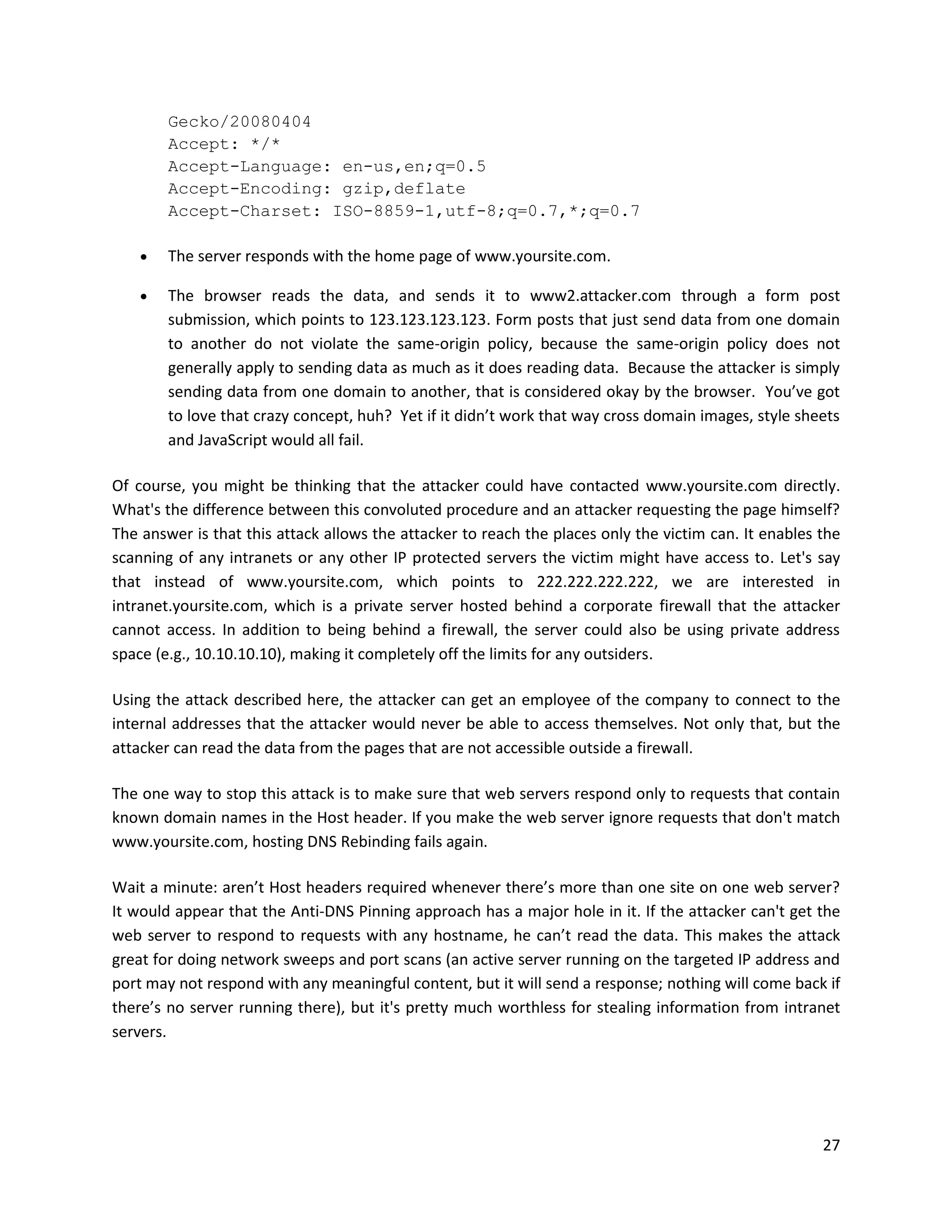 Gecko/20080404
        Accept: */*
        Accept-Language: en-us,en;q=0.5
        Accept-Encoding: gzip,deflate
        Accept-Charset: ISO-8859-1,utf-8;q=0.7,*;q=0.7

       The server responds with the home page of www.yoursite.com.

       The browser reads the data, and sends it to www2.attacker.com through a form post
        submission, which points to 123.123.123.123. Form posts that just send data from one domain
        to another do not violate the same-origin policy, because the same-origin policy does not
        generally apply to sending data as much as it does reading data. Because the attacker is simply
        sending data from one domain to another, that is considered okay by the browser. You’ve got
        to love that crazy concept, huh? Yet if it didn’t work that way cross domain images, style sheets
        and JavaScript would all fail.

Of course, you might be thinking that the attacker could have contacted www.yoursite.com directly.
What's the difference between this convoluted procedure and an attacker requesting the page himself?
The answer is that this attack allows the attacker to reach the places only the victim can. It enables the
scanning of any intranets or any other IP protected servers the victim might have access to. Let's say
that instead of www.yoursite.com, which points to 222.222.222.222, we are interested in
intranet.yoursite.com, which is a private server hosted behind a corporate firewall that the attacker
cannot access. In addition to being behind a firewall, the server could also be using private address
space (e.g., 10.10.10.10), making it completely off the limits for any outsiders.

Using the attack described here, the attacker can get an employee of the company to connect to the
internal addresses that the attacker would never be able to access themselves. Not only that, but the
attacker can read the data from the pages that are not accessible outside a firewall.

The one way to stop this attack is to make sure that web servers respond only to requests that contain
known domain names in the Host header. If you make the web server ignore requests that don't match
www.yoursite.com, hosting DNS Rebinding fails again.

Wait a minute: aren’t Host headers required whenever there’s more than one site on one web server?
It would appear that the Anti-DNS Pinning approach has a major hole in it. If the attacker can't get the
web server to respond to requests with any hostname, he can’t read the data. This makes the attack
great for doing network sweeps and port scans (an active server running on the targeted IP address and
port may not respond with any meaningful content, but it will send a response; nothing will come back if
there’s no server running there), but it's pretty much worthless for stealing information from intranet
servers.




                                                                                                       27
 