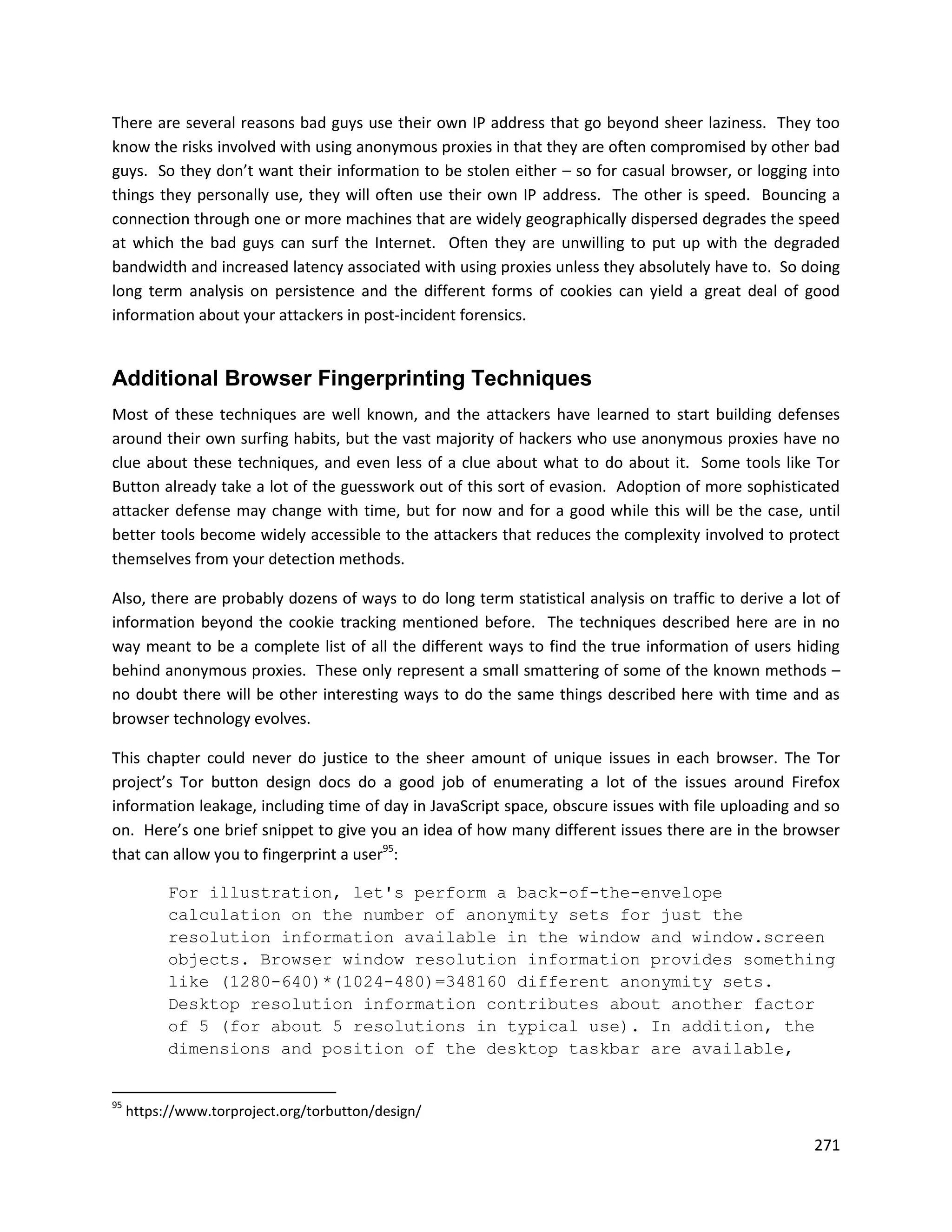 There are several reasons bad guys use their own IP address that go beyond sheer laziness. They too
know the risks involved with using anonymous proxies in that they are often compromised by other bad
guys. So they don’t want their information to be stolen either – so for casual browser, or logging into
things they personally use, they will often use their own IP address. The other is speed. Bouncing a
connection through one or more machines that are widely geographically dispersed degrades the speed
at which the bad guys can surf the Internet. Often they are unwilling to put up with the degraded
bandwidth and increased latency associated with using proxies unless they absolutely have to. So doing
long term analysis on persistence and the different forms of cookies can yield a great deal of good
information about your attackers in post-incident forensics.


Additional Browser Fingerprinting Techniques
Most of these techniques are well known, and the attackers have learned to start building defenses
around their own surfing habits, but the vast majority of hackers who use anonymous proxies have no
clue about these techniques, and even less of a clue about what to do about it. Some tools like Tor
Button already take a lot of the guesswork out of this sort of evasion. Adoption of more sophisticated
attacker defense may change with time, but for now and for a good while this will be the case, until
better tools become widely accessible to the attackers that reduces the complexity involved to protect
themselves from your detection methods.

Also, there are probably dozens of ways to do long term statistical analysis on traffic to derive a lot of
information beyond the cookie tracking mentioned before. The techniques described here are in no
way meant to be a complete list of all the different ways to find the true information of users hiding
behind anonymous proxies. These only represent a small smattering of some of the known methods –
no doubt there will be other interesting ways to do the same things described here with time and as
browser technology evolves.

This chapter could never do justice to the sheer amount of unique issues in each browser. The Tor
project’s Tor button design docs do a good job of enumerating a lot of the issues around Firefox
information leakage, including time of day in JavaScript space, obscure issues with file uploading and so
on. Here’s one brief snippet to give you an idea of how many different issues there are in the browser
that can allow you to fingerprint a user95:

           For illustration, let's perform a back-of-the-envelope
           calculation on the number of anonymity sets for just the
           resolution information available in the window and window.screen
           objects. Browser window resolution information provides something
           like (1280-640)*(1024-480)=348160 different anonymity sets.
           Desktop resolution information contributes about another factor
           of 5 (for about 5 resolutions in typical use). In addition, the
           dimensions and position of the desktop taskbar are available,


95
     https://www.torproject.org/torbutton/design/

                                                                                                      271
 