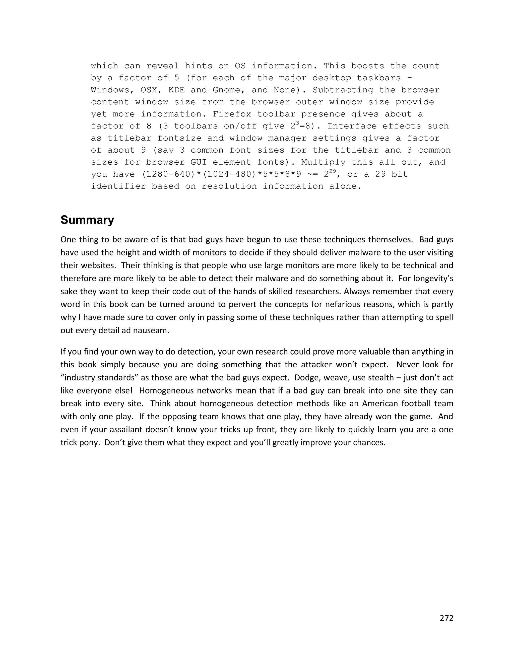which can reveal hints on OS information. This boosts the count
       by a factor of 5 (for each of the major desktop taskbars -
       Windows, OSX, KDE and Gnome, and None). Subtracting the browser
       content window size from the browser outer window size provide
       yet more information. Firefox toolbar presence gives about a
       factor of 8 (3 toolbars on/off give 23=8). Interface effects such
       as titlebar fontsize and window manager settings gives a factor
       of about 9 (say 3 common font sizes for the titlebar and 3 common
       sizes for browser GUI element fonts). Multiply this all out, and
       you have (1280-640)*(1024-480)*5*5*8*9 ~= 229, or a 29 bit
       identifier based on resolution information alone.


Summary
One thing to be aware of is that bad guys have begun to use these techniques themselves. Bad guys
have used the height and width of monitors to decide if they should deliver malware to the user visiting
their websites. Their thinking is that people who use large monitors are more likely to be technical and
therefore are more likely to be able to detect their malware and do something about it. For longevity’s
sake they want to keep their code out of the hands of skilled researchers. Always remember that every
word in this book can be turned around to pervert the concepts for nefarious reasons, which is partly
why I have made sure to cover only in passing some of these techniques rather than attempting to spell
out every detail ad nauseam.

If you find your own way to do detection, your own research could prove more valuable than anything in
this book simply because you are doing something that the attacker won’t expect. Never look for
“industry standards” as those are what the bad guys expect. Dodge, weave, use stealth – just don’t act
like everyone else! Homogeneous networks mean that if a bad guy can break into one site they can
break into every site. Think about homogeneous detection methods like an American football team
with only one play. If the opposing team knows that one play, they have already won the game. And
even if your assailant doesn’t know your tricks up front, they are likely to quickly learn you are a one
trick pony. Don’t give them what they expect and you’ll greatly improve your chances.




                                                                                                    272
 