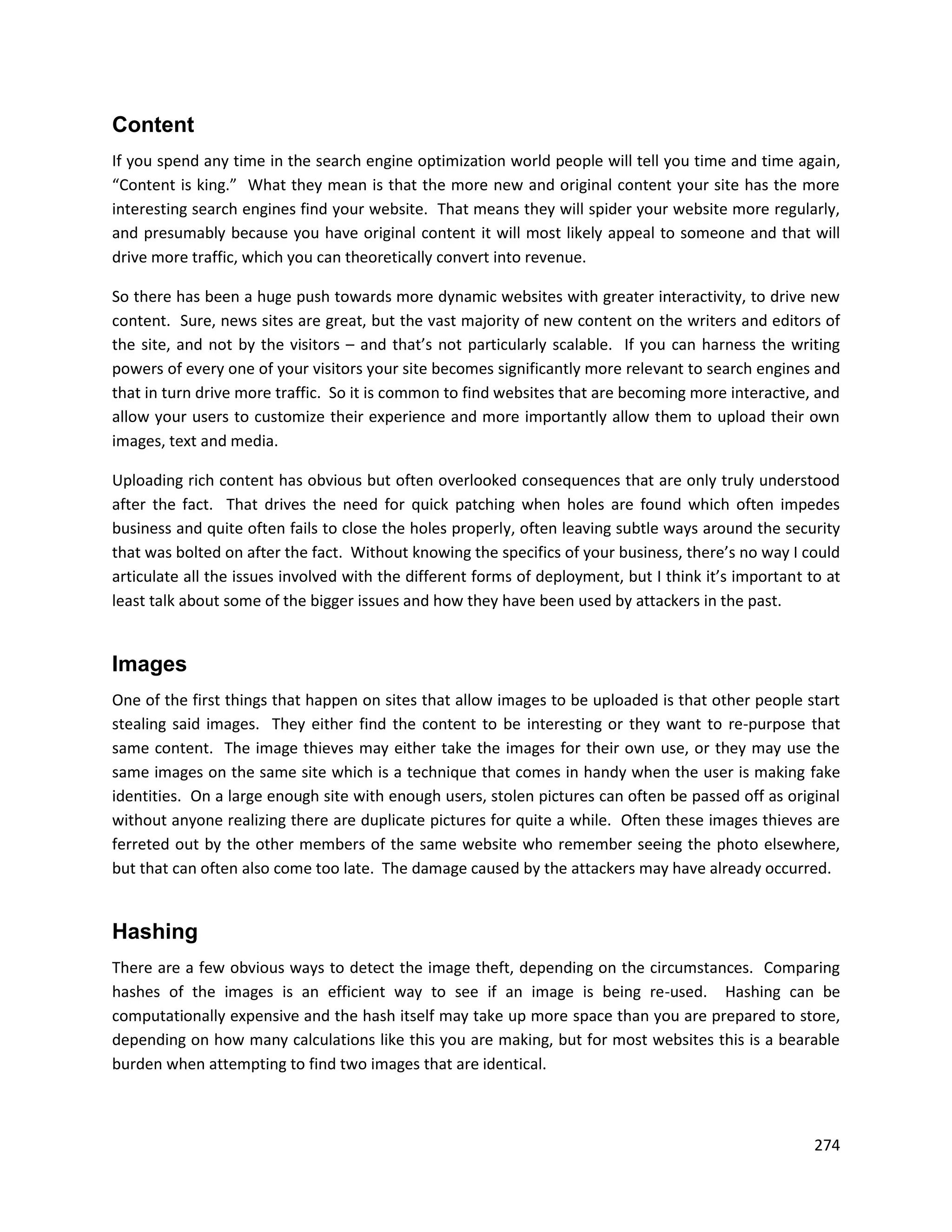 Content
If you spend any time in the search engine optimization world people will tell you time and time again,
“Content is king.” What they mean is that the more new and original content your site has the more
interesting search engines find your website. That means they will spider your website more regularly,
and presumably because you have original content it will most likely appeal to someone and that will
drive more traffic, which you can theoretically convert into revenue.

So there has been a huge push towards more dynamic websites with greater interactivity, to drive new
content. Sure, news sites are great, but the vast majority of new content on the writers and editors of
the site, and not by the visitors – and that’s not particularly scalable. If you can harness the writing
powers of every one of your visitors your site becomes significantly more relevant to search engines and
that in turn drive more traffic. So it is common to find websites that are becoming more interactive, and
allow your users to customize their experience and more importantly allow them to upload their own
images, text and media.

Uploading rich content has obvious but often overlooked consequences that are only truly understood
after the fact. That drives the need for quick patching when holes are found which often impedes
business and quite often fails to close the holes properly, often leaving subtle ways around the security
that was bolted on after the fact. Without knowing the specifics of your business, there’s no way I could
articulate all the issues involved with the different forms of deployment, but I think it’s important to at
least talk about some of the bigger issues and how they have been used by attackers in the past.


Images
One of the first things that happen on sites that allow images to be uploaded is that other people start
stealing said images. They either find the content to be interesting or they want to re-purpose that
same content. The image thieves may either take the images for their own use, or they may use the
same images on the same site which is a technique that comes in handy when the user is making fake
identities. On a large enough site with enough users, stolen pictures can often be passed off as original
without anyone realizing there are duplicate pictures for quite a while. Often these images thieves are
ferreted out by the other members of the same website who remember seeing the photo elsewhere,
but that can often also come too late. The damage caused by the attackers may have already occurred.


Hashing
There are a few obvious ways to detect the image theft, depending on the circumstances. Comparing
hashes of the images is an efficient way to see if an image is being re-used. Hashing can be
computationally expensive and the hash itself may take up more space than you are prepared to store,
depending on how many calculations like this you are making, but for most websites this is a bearable
burden when attempting to find two images that are identical.



                                                                                                       274
 