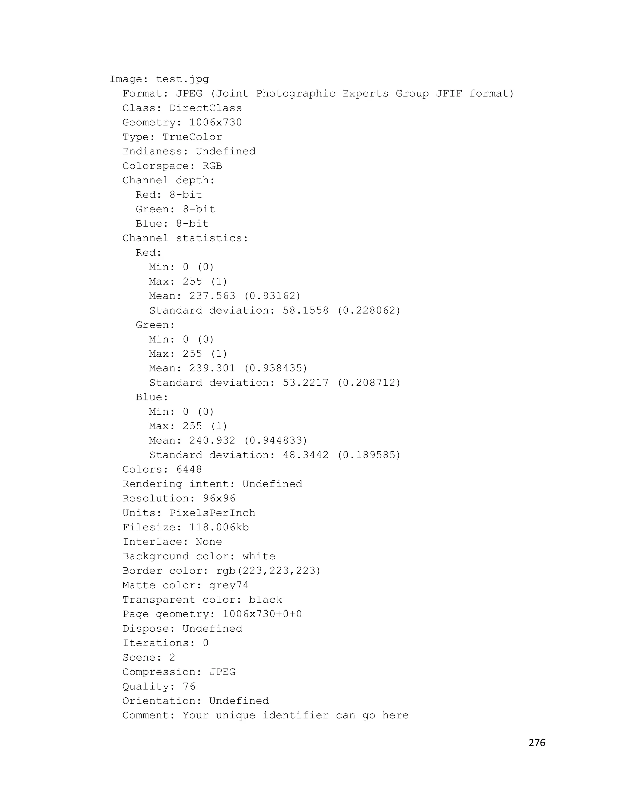 Image: test.jpg
  Format: JPEG (Joint Photographic Experts Group JFIF format)
  Class: DirectClass
  Geometry: 1006x730
  Type: TrueColor
  Endianess: Undefined
  Colorspace: RGB
  Channel depth:
    Red: 8-bit
    Green: 8-bit
    Blue: 8-bit
  Channel statistics:
    Red:
      Min: 0 (0)
      Max: 255 (1)
      Mean: 237.563 (0.93162)
      Standard deviation: 58.1558 (0.228062)
    Green:
      Min: 0 (0)
      Max: 255 (1)
      Mean: 239.301 (0.938435)
      Standard deviation: 53.2217 (0.208712)
    Blue:
      Min: 0 (0)
      Max: 255 (1)
      Mean: 240.932 (0.944833)
      Standard deviation: 48.3442 (0.189585)
  Colors: 6448
  Rendering intent: Undefined
  Resolution: 96x96
  Units: PixelsPerInch
  Filesize: 118.006kb
  Interlace: None
  Background color: white
  Border color: rgb(223,223,223)
  Matte color: grey74
  Transparent color: black
  Page geometry: 1006x730+0+0
  Dispose: Undefined
  Iterations: 0
  Scene: 2
  Compression: JPEG
  Quality: 76
  Orientation: Undefined
  Comment: Your unique identifier can go here

                                                                276
 