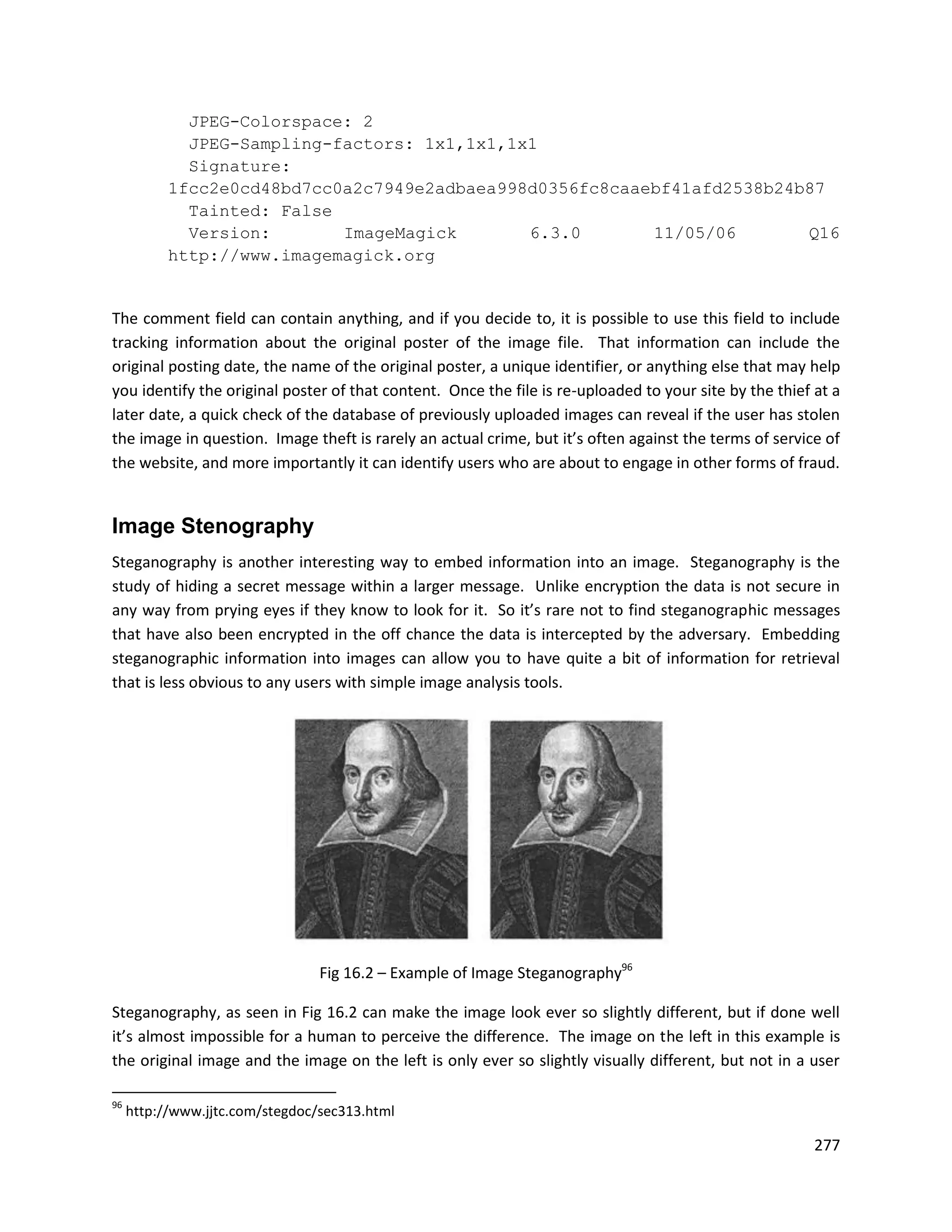 JPEG-Colorspace: 2
             JPEG-Sampling-factors: 1x1,1x1,1x1
             Signature:
           1fcc2e0cd48bd7cc0a2c7949e2adbaea998d0356fc8caaebf41afd2538b24b87
             Tainted: False
             Version:       ImageMagick       6.3.0       11/05/06       Q16
           http://www.imagemagick.org


The comment field can contain anything, and if you decide to, it is possible to use this field to include
tracking information about the original poster of the image file. That information can include the
original posting date, the name of the original poster, a unique identifier, or anything else that may help
you identify the original poster of that content. Once the file is re-uploaded to your site by the thief at a
later date, a quick check of the database of previously uploaded images can reveal if the user has stolen
the image in question. Image theft is rarely an actual crime, but it’s often against the terms of service of
the website, and more importantly it can identify users who are about to engage in other forms of fraud.


Image Stenography
Steganography is another interesting way to embed information into an image. Steganography is the
study of hiding a secret message within a larger message. Unlike encryption the data is not secure in
any way from prying eyes if they know to look for it. So it’s rare not to find steganographic messages
that have also been encrypted in the off chance the data is intercepted by the adversary. Embedding
steganographic information into images can allow you to have quite a bit of information for retrieval
that is less obvious to any users with simple image analysis tools.




                                 Fig 16.2 – Example of Image Steganography96

Steganography, as seen in Fig 16.2 can make the image look ever so slightly different, but if done well
it’s almost impossible for a human to perceive the difference. The image on the left in this example is
the original image and the image on the left is only ever so slightly visually different, but not in a user

96
     http://www.jjtc.com/stegdoc/sec313.html

                                                                                                         277
 