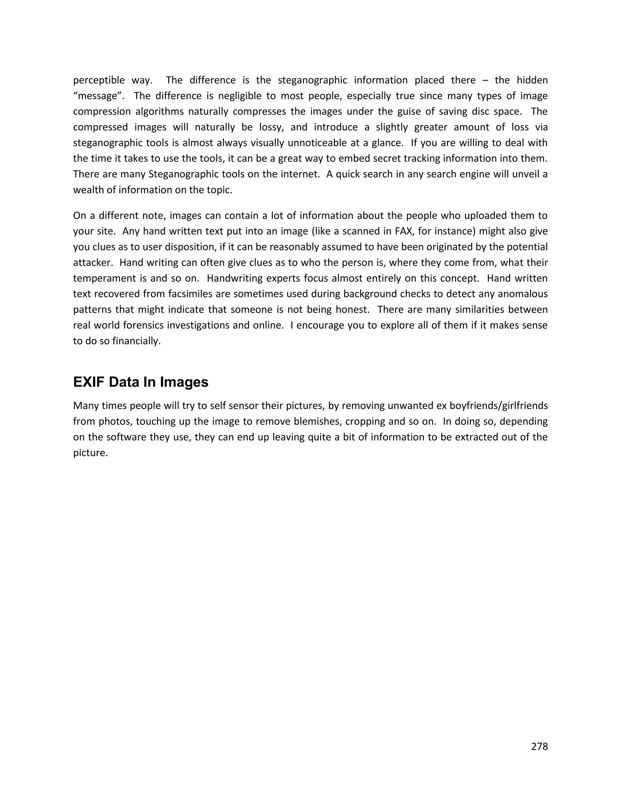perceptible way. The difference is the steganographic information placed there – the hidden
“message”. The difference is negligible to most people, especially true since many types of image
compression algorithms naturally compresses the images under the guise of saving disc space. The
compressed images will naturally be lossy, and introduce a slightly greater amount of loss via
steganographic tools is almost always visually unnoticeable at a glance. If you are willing to deal with
the time it takes to use the tools, it can be a great way to embed secret tracking information into them.
There are many Steganographic tools on the internet. A quick search in any search engine will unveil a
wealth of information on the topic.

On a different note, images can contain a lot of information about the people who uploaded them to
your site. Any hand written text put into an image (like a scanned in FAX, for instance) might also give
you clues as to user disposition, if it can be reasonably assumed to have been originated by the potential
attacker. Hand writing can often give clues as to who the person is, where they come from, what their
temperament is and so on. Handwriting experts focus almost entirely on this concept. Hand written
text recovered from facsimiles are sometimes used during background checks to detect any anomalous
patterns that might indicate that someone is not being honest. There are many similarities between
real world forensics investigations and online. I encourage you to explore all of them if it makes sense
to do so financially.


EXIF Data In Images
Many times people will try to self sensor their pictures, by removing unwanted ex boyfriends/girlfriends
from photos, touching up the image to remove blemishes, cropping and so on. In doing so, depending
on the software they use, they can end up leaving quite a bit of information to be extracted out of the
picture.




                                                                                                      278
 