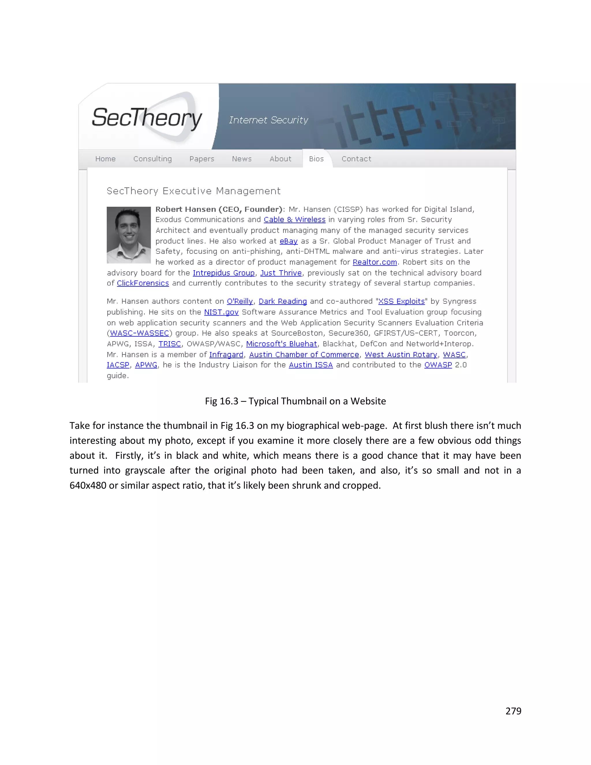 Fig 16.3 – Typical Thumbnail on a Website

Take for instance the thumbnail in Fig 16.3 on my biographical web-page. At first blush there isn’t much
interesting about my photo, except if you examine it more closely there are a few obvious odd things
about it. Firstly, it’s in black and white, which means there is a good chance that it may have been
turned into grayscale after the original photo had been taken, and also, it’s so small and not in a
640x480 or similar aspect ratio, that it’s likely been shrunk and cropped.




                                                                                                    279
 