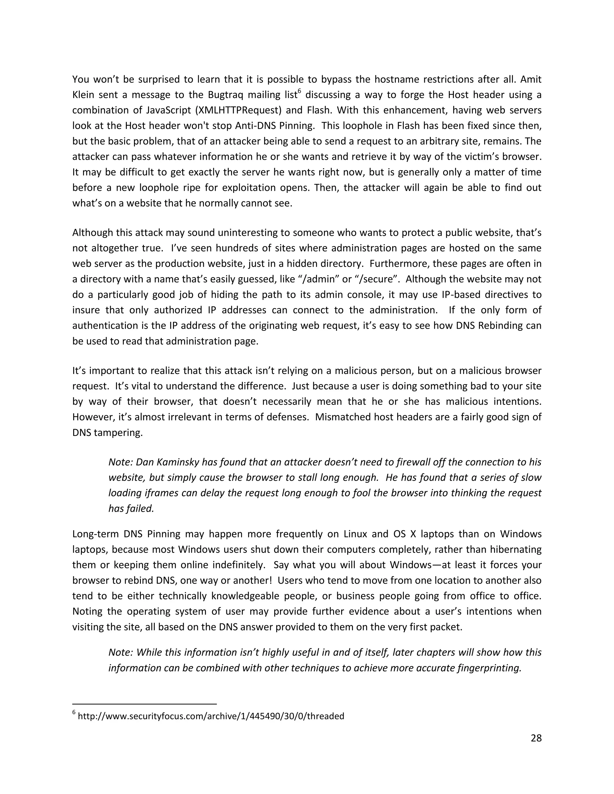 You won’t be surprised to learn that it is possible to bypass the hostname restrictions after all. Amit
Klein sent a message to the Bugtraq mailing list6 discussing a way to forge the Host header using a
combination of JavaScript (XMLHTTPRequest) and Flash. With this enhancement, having web servers
look at the Host header won't stop Anti-DNS Pinning. This loophole in Flash has been fixed since then,
but the basic problem, that of an attacker being able to send a request to an arbitrary site, remains. The
attacker can pass whatever information he or she wants and retrieve it by way of the victim’s browser.
It may be difficult to get exactly the server he wants right now, but is generally only a matter of time
before a new loophole ripe for exploitation opens. Then, the attacker will again be able to find out
what’s on a website that he normally cannot see.

Although this attack may sound uninteresting to someone who wants to protect a public website, that’s
not altogether true. I’ve seen hundreds of sites where administration pages are hosted on the same
web server as the production website, just in a hidden directory. Furthermore, these pages are often in
a directory with a name that’s easily guessed, like “/admin” or “/secure”. Although the website may not
do a particularly good job of hiding the path to its admin console, it may use IP-based directives to
insure that only authorized IP addresses can connect to the administration. If the only form of
authentication is the IP address of the originating web request, it’s easy to see how DNS Rebinding can
be used to read that administration page.

It’s important to realize that this attack isn’t relying on a malicious person, but on a malicious browser
request. It’s vital to understand the difference. Just because a user is doing something bad to your site
by way of their browser, that doesn’t necessarily mean that he or she has malicious intentions.
However, it’s almost irrelevant in terms of defenses. Mismatched host headers are a fairly good sign of
DNS tampering.

          Note: Dan Kaminsky has found that an attacker doesn’t need to firewall off the connection to his
          website, but simply cause the browser to stall long enough. He has found that a series of slow
          loading iframes can delay the request long enough to fool the browser into thinking the request
          has failed.

Long-term DNS Pinning may happen more frequently on Linux and OS X laptops than on Windows
laptops, because most Windows users shut down their computers completely, rather than hibernating
them or keeping them online indefinitely. Say what you will about Windows—at least it forces your
browser to rebind DNS, one way or another! Users who tend to move from one location to another also
tend to be either technically knowledgeable people, or business people going from office to office.
Noting the operating system of user may provide further evidence about a user’s intentions when
visiting the site, all based on the DNS answer provided to them on the very first packet.

          Note: While this information isn’t highly useful in and of itself, later chapters will show how this
          information can be combined with other techniques to achieve more accurate fingerprinting.


6
    http://www.securityfocus.com/archive/1/445490/30/0/threaded

                                                                                                           28
 