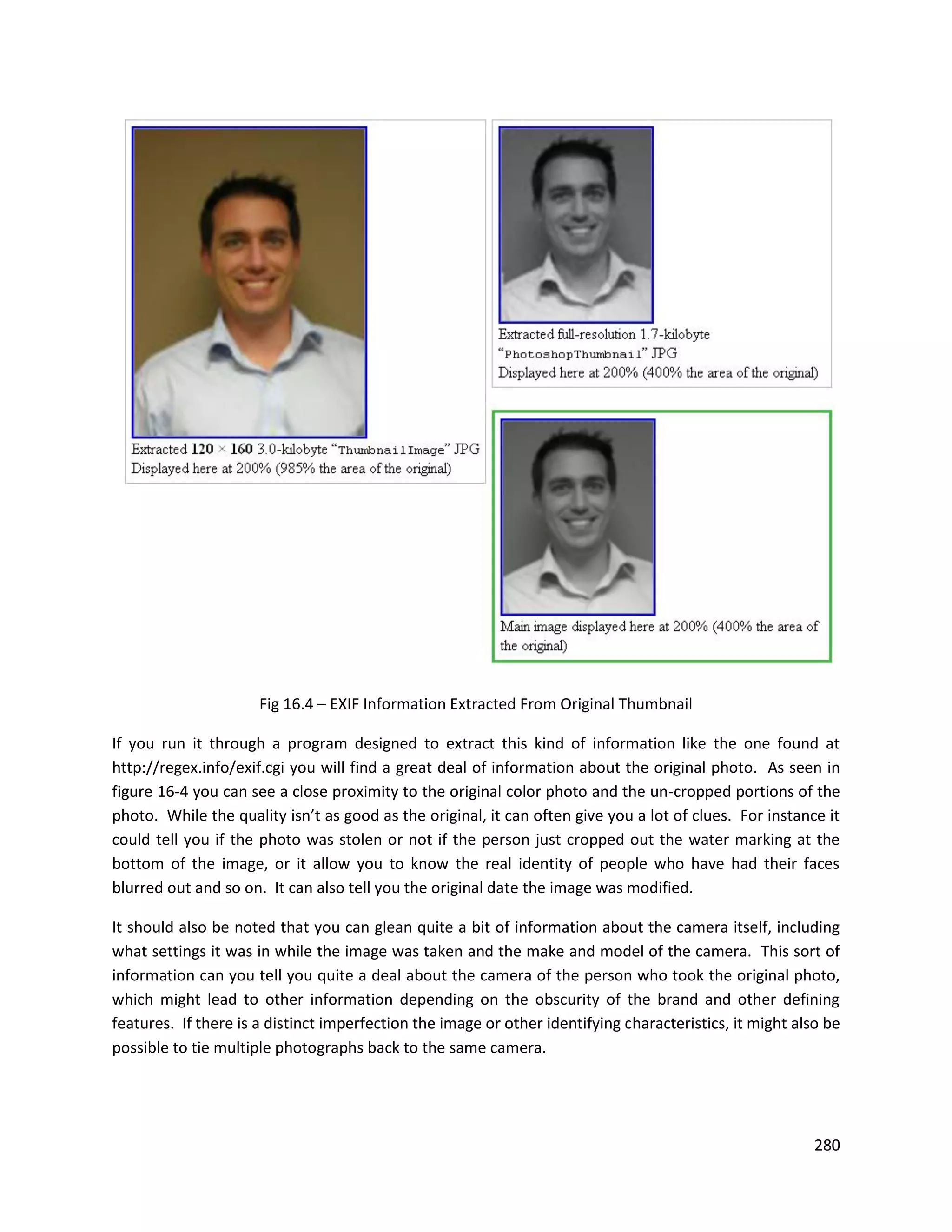 Fig 16.4 – EXIF Information Extracted From Original Thumbnail

If you run it through a program designed to extract this kind of information like the one found at
http://regex.info/exif.cgi you will find a great deal of information about the original photo. As seen in
figure 16-4 you can see a close proximity to the original color photo and the un-cropped portions of the
photo. While the quality isn’t as good as the original, it can often give you a lot of clues. For instance it
could tell you if the photo was stolen or not if the person just cropped out the water marking at the
bottom of the image, or it allow you to know the real identity of people who have had their faces
blurred out and so on. It can also tell you the original date the image was modified.

It should also be noted that you can glean quite a bit of information about the camera itself, including
what settings it was in while the image was taken and the make and model of the camera. This sort of
information can you tell you quite a deal about the camera of the person who took the original photo,
which might lead to other information depending on the obscurity of the brand and other defining
features. If there is a distinct imperfection the image or other identifying characteristics, it might also be
possible to tie multiple photographs back to the same camera.




                                                                                                          280
 