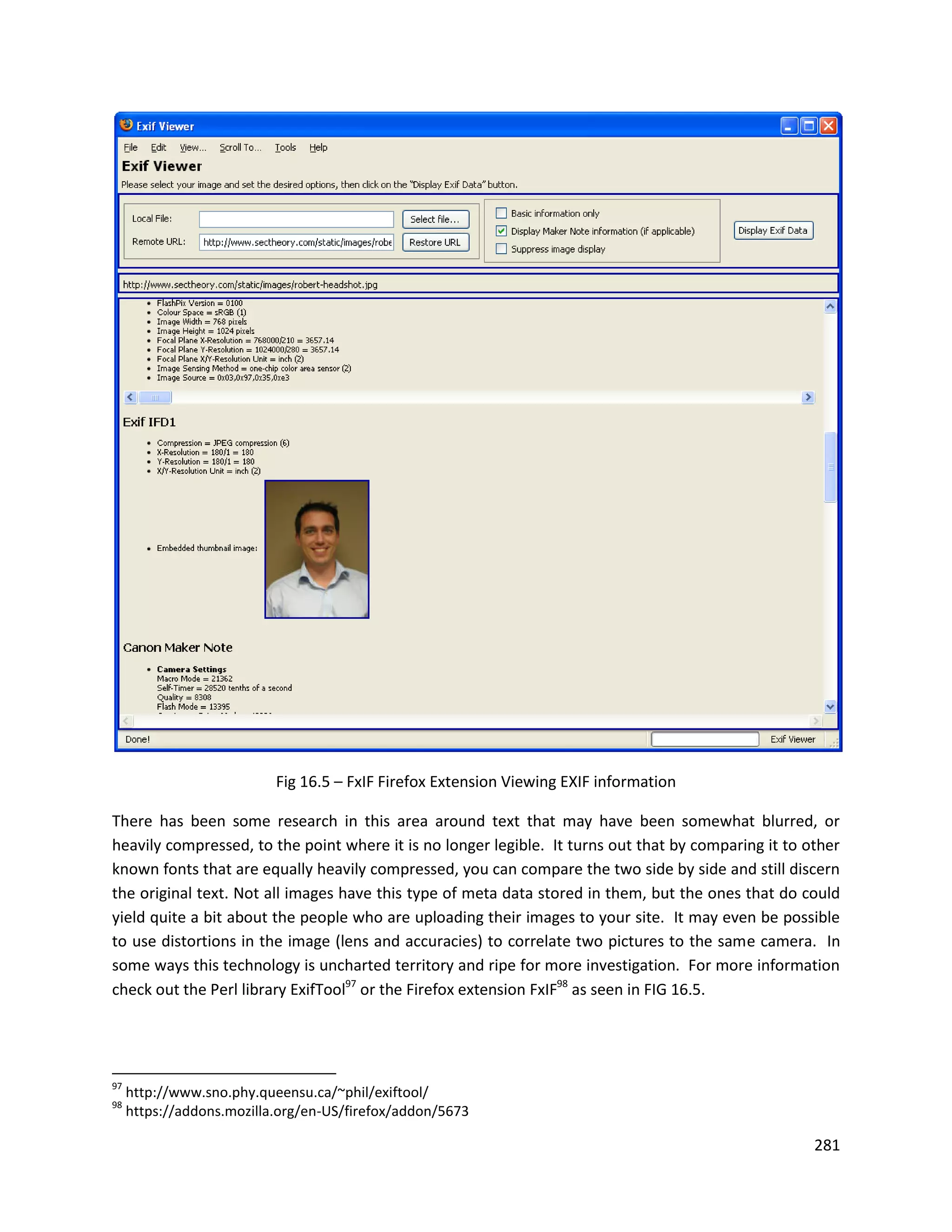 Fig 16.5 – FxIF Firefox Extension Viewing EXIF information

There has been some research in this area around text that may have been somewhat blurred, or
heavily compressed, to the point where it is no longer legible. It turns out that by comparing it to other
known fonts that are equally heavily compressed, you can compare the two side by side and still discern
the original text. Not all images have this type of meta data stored in them, but the ones that do could
yield quite a bit about the people who are uploading their images to your site. It may even be possible
to use distortions in the image (lens and accuracies) to correlate two pictures to the same camera. In
some ways this technology is uncharted territory and ripe for more investigation. For more information
check out the Perl library ExifTool97 or the Firefox extension FxIF98 as seen in FIG 16.5.




97
     http://www.sno.phy.queensu.ca/~phil/exiftool/
98
     https://addons.mozilla.org/en-US/firefox/addon/5673

                                                                                                      281
 