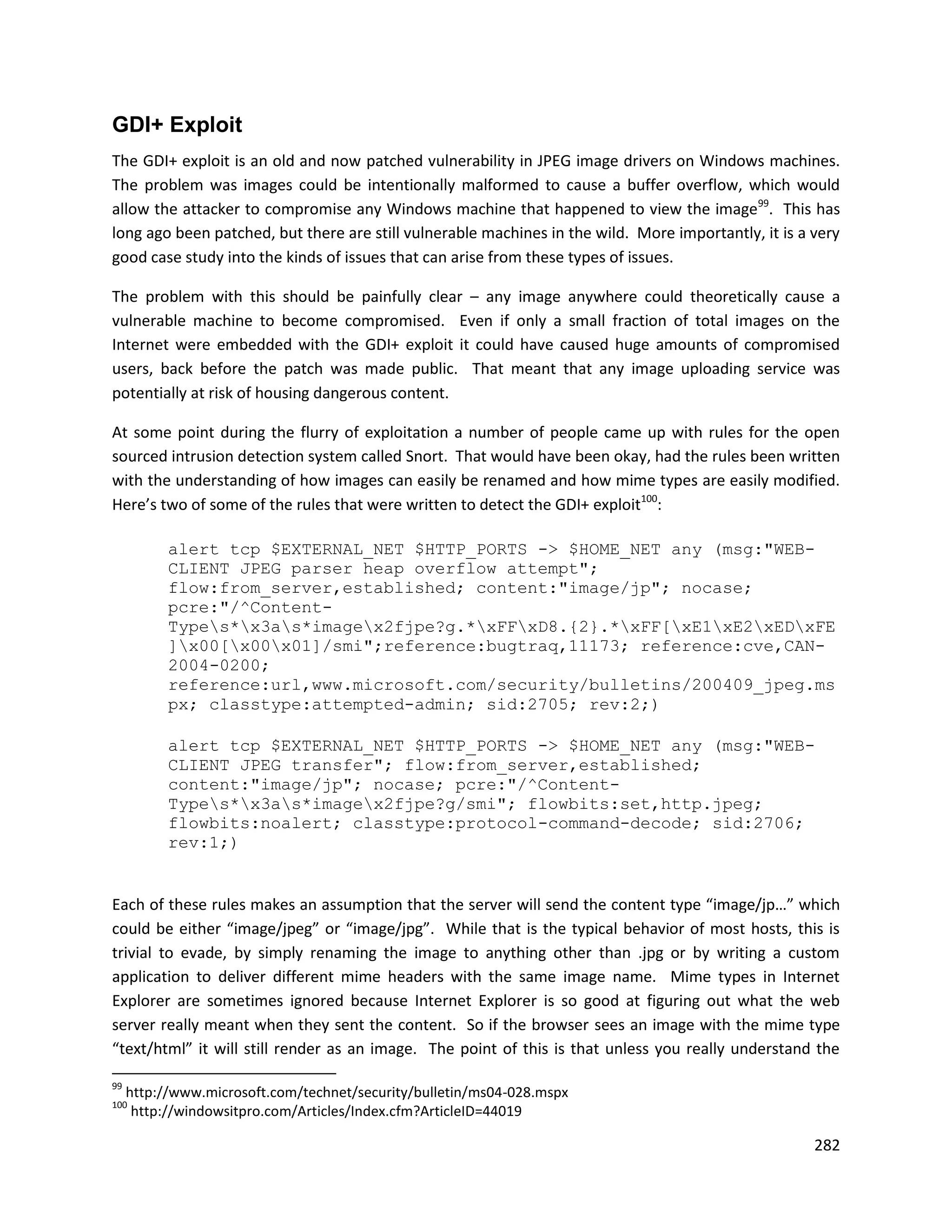 GDI+ Exploit
The GDI+ exploit is an old and now patched vulnerability in JPEG image drivers on Windows machines.
The problem was images could be intentionally malformed to cause a buffer overflow, which would
allow the attacker to compromise any Windows machine that happened to view the image99. This has
long ago been patched, but there are still vulnerable machines in the wild. More importantly, it is a very
good case study into the kinds of issues that can arise from these types of issues.

The problem with this should be painfully clear – any image anywhere could theoretically cause a
vulnerable machine to become compromised. Even if only a small fraction of total images on the
Internet were embedded with the GDI+ exploit it could have caused huge amounts of compromised
users, back before the patch was made public. That meant that any image uploading service was
potentially at risk of housing dangerous content.

At some point during the flurry of exploitation a number of people came up with rules for the open
sourced intrusion detection system called Snort. That would have been okay, had the rules been written
with the understanding of how images can easily be renamed and how mime types are easily modified.
Here’s two of some of the rules that were written to detect the GDI+ exploit100:

           alert tcp $EXTERNAL_NET $HTTP_PORTS -> $HOME_NET any (msg:"WEB-
           CLIENT JPEG parser heap overflow attempt";
           flow:from_server,established; content:"image/jp"; nocase;
           pcre:"/^Content-
           Types*x3as*imagex2fjpe?g.*xFFxD8.{2}.*xFF[xE1xE2xEDxFE
           ]x00[x00x01]/smi";reference:bugtraq,11173; reference:cve,CAN-
           2004-0200;
           reference:url,www.microsoft.com/security/bulletins/200409_jpeg.ms
           px; classtype:attempted-admin; sid:2705; rev:2;)

           alert tcp $EXTERNAL_NET $HTTP_PORTS -> $HOME_NET any (msg:"WEB-
           CLIENT JPEG transfer"; flow:from_server,established;
           content:"image/jp"; nocase; pcre:"/^Content-
           Types*x3as*imagex2fjpe?g/smi"; flowbits:set,http.jpeg;
           flowbits:noalert; classtype:protocol-command-decode; sid:2706;
           rev:1;)


Each of these rules makes an assumption that the server will send the content type “image/jp…” which
could be either “image/jpeg” or “image/jpg”. While that is the typical behavior of most hosts, this is
trivial to evade, by simply renaming the image to anything other than .jpg or by writing a custom
application to deliver different mime headers with the same image name. Mime types in Internet
Explorer are sometimes ignored because Internet Explorer is so good at figuring out what the web
server really meant when they sent the content. So if the browser sees an image with the mime type
“text/html” it will still render as an image. The point of this is that unless you really understand the

99
     http://www.microsoft.com/technet/security/bulletin/ms04-028.mspx
100
      http://windowsitpro.com/Articles/Index.cfm?ArticleID=44019

                                                                                                      282
 