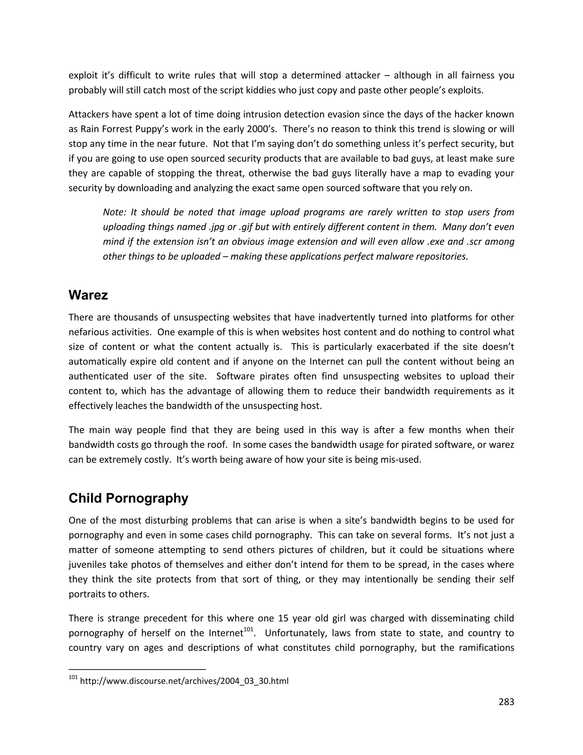 exploit it’s difficult to write rules that will stop a determined attacker – although in all fairness you
probably will still catch most of the script kiddies who just copy and paste other people’s exploits.

Attackers have spent a lot of time doing intrusion detection evasion since the days of the hacker known
as Rain Forrest Puppy’s work in the early 2000’s. There’s no reason to think this trend is slowing or will
stop any time in the near future. Not that I’m saying don’t do something unless it’s perfect security, but
if you are going to use open sourced security products that are available to bad guys, at least make sure
they are capable of stopping the threat, otherwise the bad guys literally have a map to evading your
security by downloading and analyzing the exact same open sourced software that you rely on.

           Note: It should be noted that image upload programs are rarely written to stop users from
           uploading things named .jpg or .gif but with entirely different content in them. Many don’t even
           mind if the extension isn’t an obvious image extension and will even allow .exe and .scr among
           other things to be uploaded – making these applications perfect malware repositories.


Warez
There are thousands of unsuspecting websites that have inadvertently turned into platforms for other
nefarious activities. One example of this is when websites host content and do nothing to control what
size of content or what the content actually is. This is particularly exacerbated if the site doesn’t
automatically expire old content and if anyone on the Internet can pull the content without being an
authenticated user of the site. Software pirates often find unsuspecting websites to upload their
content to, which has the advantage of allowing them to reduce their bandwidth requirements as it
effectively leaches the bandwidth of the unsuspecting host.

The main way people find that they are being used in this way is after a few months when their
bandwidth costs go through the roof. In some cases the bandwidth usage for pirated software, or warez
can be extremely costly. It’s worth being aware of how your site is being mis-used.


Child Pornography
One of the most disturbing problems that can arise is when a site’s bandwidth begins to be used for
pornography and even in some cases child pornography. This can take on several forms. It’s not just a
matter of someone attempting to send others pictures of children, but it could be situations where
juveniles take photos of themselves and either don’t intend for them to be spread, in the cases where
they think the site protects from that sort of thing, or they may intentionally be sending their self
portraits to others.

There is strange precedent for this where one 15 year old girl was charged with disseminating child
pornography of herself on the Internet101. Unfortunately, laws from state to state, and country to
country vary on ages and descriptions of what constitutes child pornography, but the ramifications

101
      http://www.discourse.net/archives/2004_03_30.html

                                                                                                       283
 