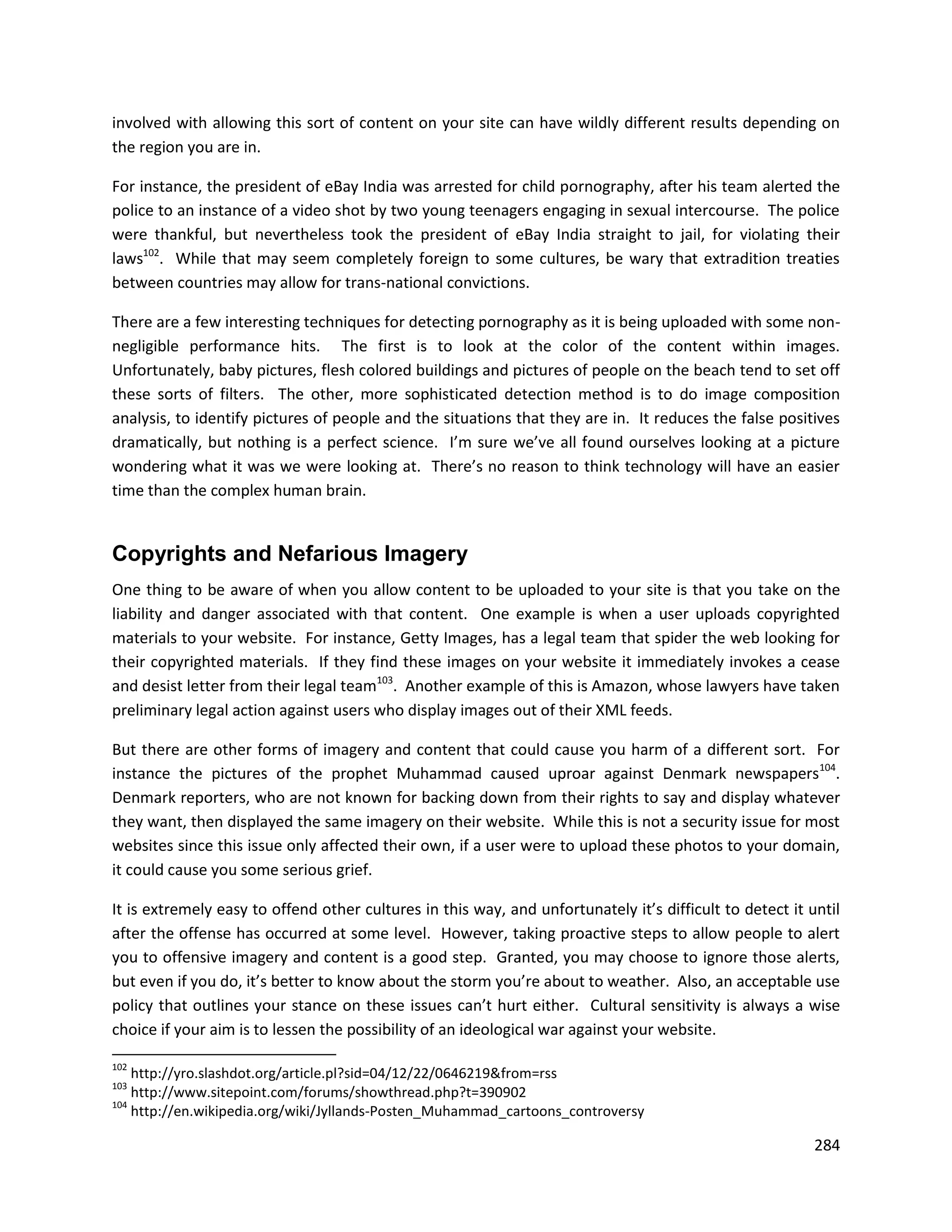 involved with allowing this sort of content on your site can have wildly different results depending on
the region you are in.

For instance, the president of eBay India was arrested for child pornography, after his team alerted the
police to an instance of a video shot by two young teenagers engaging in sexual intercourse. The police
were thankful, but nevertheless took the president of eBay India straight to jail, for violating their
laws102. While that may seem completely foreign to some cultures, be wary that extradition treaties
between countries may allow for trans-national convictions.

There are a few interesting techniques for detecting pornography as it is being uploaded with some non-
negligible performance hits. The first is to look at the color of the content within images.
Unfortunately, baby pictures, flesh colored buildings and pictures of people on the beach tend to set off
these sorts of filters. The other, more sophisticated detection method is to do image composition
analysis, to identify pictures of people and the situations that they are in. It reduces the false positives
dramatically, but nothing is a perfect science. I’m sure we’ve all found ourselves looking at a picture
wondering what it was we were looking at. There’s no reason to think technology will have an easier
time than the complex human brain.


Copyrights and Nefarious Imagery
One thing to be aware of when you allow content to be uploaded to your site is that you take on the
liability and danger associated with that content. One example is when a user uploads copyrighted
materials to your website. For instance, Getty Images, has a legal team that spider the web looking for
their copyrighted materials. If they find these images on your website it immediately invokes a cease
and desist letter from their legal team103. Another example of this is Amazon, whose lawyers have taken
preliminary legal action against users who display images out of their XML feeds.

But there are other forms of imagery and content that could cause you harm of a different sort. For
instance the pictures of the prophet Muhammad caused uproar against Denmark newspapers104.
Denmark reporters, who are not known for backing down from their rights to say and display whatever
they want, then displayed the same imagery on their website. While this is not a security issue for most
websites since this issue only affected their own, if a user were to upload these photos to your domain,
it could cause you some serious grief.

It is extremely easy to offend other cultures in this way, and unfortunately it’s difficult to detect it until
after the offense has occurred at some level. However, taking proactive steps to allow people to alert
you to offensive imagery and content is a good step. Granted, you may choose to ignore those alerts,
but even if you do, it’s better to know about the storm you’re about to weather. Also, an acceptable use
policy that outlines your stance on these issues can’t hurt either. Cultural sensitivity is always a wise
choice if your aim is to lessen the possibility of an ideological war against your website.

102
    http://yro.slashdot.org/article.pl?sid=04/12/22/0646219&from=rss
103
    http://www.sitepoint.com/forums/showthread.php?t=390902
104
    http://en.wikipedia.org/wiki/Jyllands-Posten_Muhammad_cartoons_controversy

                                                                                                          284
 