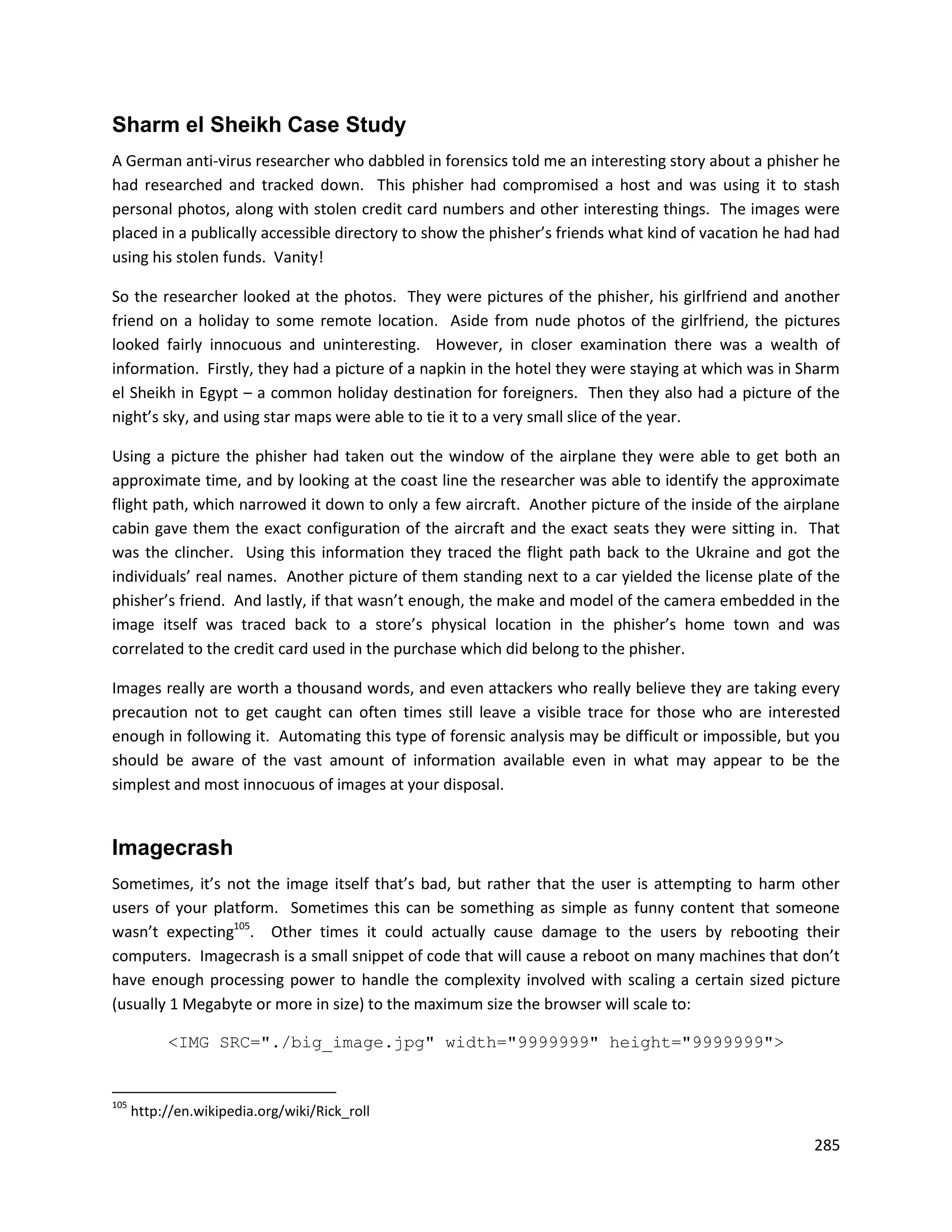 Sharm el Sheikh Case Study
A German anti-virus researcher who dabbled in forensics told me an interesting story about a phisher he
had researched and tracked down. This phisher had compromised a host and was using it to stash
personal photos, along with stolen credit card numbers and other interesting things. The images were
placed in a publically accessible directory to show the phisher’s friends what kind of vacation he had had
using his stolen funds. Vanity!

So the researcher looked at the photos. They were pictures of the phisher, his girlfriend and another
friend on a holiday to some remote location. Aside from nude photos of the girlfriend, the pictures
looked fairly innocuous and uninteresting. However, in closer examination there was a wealth of
information. Firstly, they had a picture of a napkin in the hotel they were staying at which was in Sharm
el Sheikh in Egypt – a common holiday destination for foreigners. Then they also had a picture of the
night’s sky, and using star maps were able to tie it to a very small slice of the year.

Using a picture the phisher had taken out the window of the airplane they were able to get both an
approximate time, and by looking at the coast line the researcher was able to identify the approximate
flight path, which narrowed it down to only a few aircraft. Another picture of the inside of the airplane
cabin gave them the exact configuration of the aircraft and the exact seats they were sitting in. That
was the clincher. Using this information they traced the flight path back to the Ukraine and got the
individuals’ real names. Another picture of them standing next to a car yielded the license plate of the
phisher’s friend. And lastly, if that wasn’t enough, the make and model of the camera embedded in the
image itself was traced back to a store’s physical location in the phisher’s home town and was
correlated to the credit card used in the purchase which did belong to the phisher.

Images really are worth a thousand words, and even attackers who really believe they are taking every
precaution not to get caught can often times still leave a visible trace for those who are interested
enough in following it. Automating this type of forensic analysis may be difficult or impossible, but you
should be aware of the vast amount of information available even in what may appear to be the
simplest and most innocuous of images at your disposal.


Imagecrash
Sometimes, it’s not the image itself that’s bad, but rather that the user is attempting to harm other
users of your platform. Sometimes this can be something as simple as funny content that someone
wasn’t expecting105. Other times it could actually cause damage to the users by rebooting their
computers. Imagecrash is a small snippet of code that will cause a reboot on many machines that don’t
have enough processing power to handle the complexity involved with scaling a certain sized picture
(usually 1 Megabyte or more in size) to the maximum size the browser will scale to:

           <IMG SRC="./big_image.jpg" width="9999999" height="9999999">


105
      http://en.wikipedia.org/wiki/Rick_roll

                                                                                                      285
 