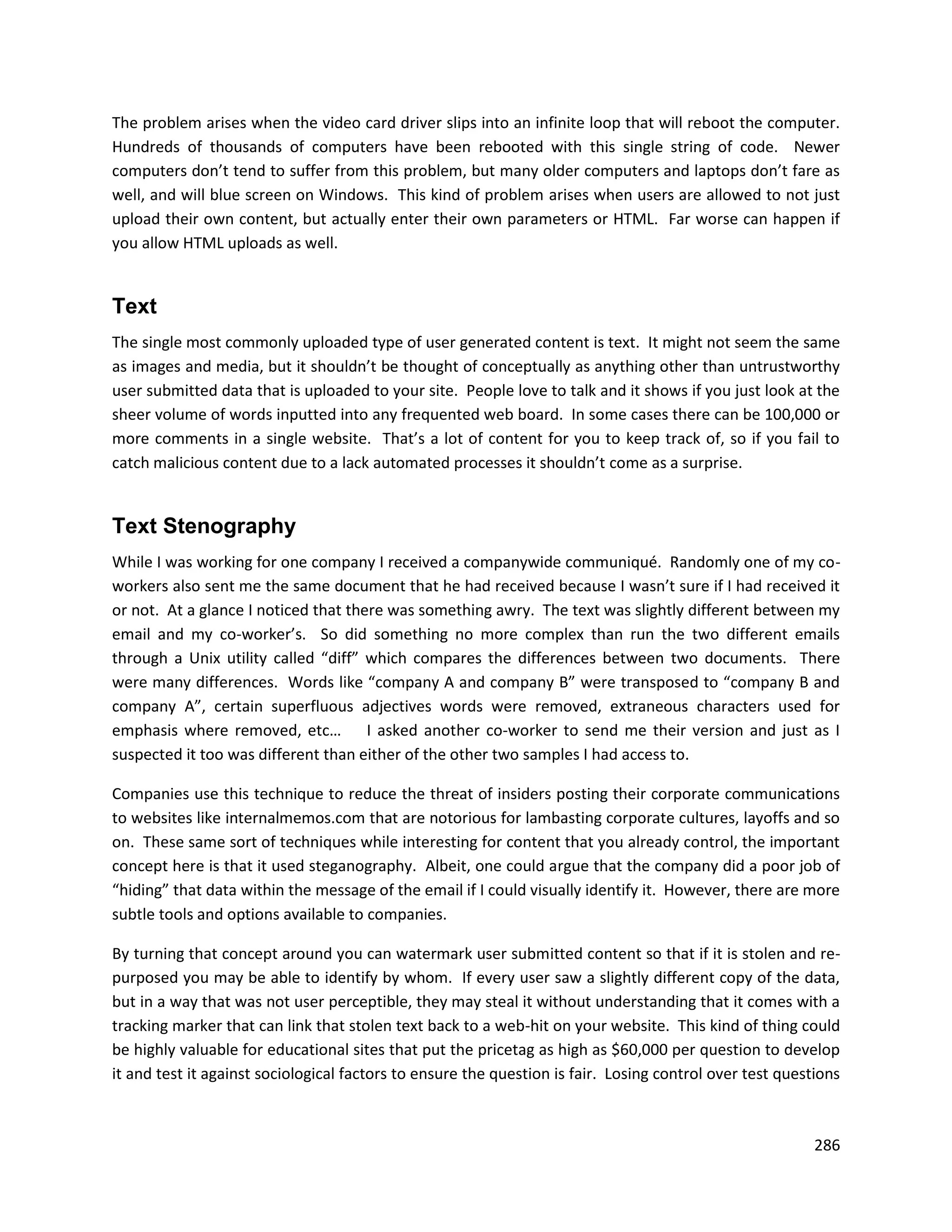 The problem arises when the video card driver slips into an infinite loop that will reboot the computer.
Hundreds of thousands of computers have been rebooted with this single string of code. Newer
computers don’t tend to suffer from this problem, but many older computers and laptops don’t fare as
well, and will blue screen on Windows. This kind of problem arises when users are allowed to not just
upload their own content, but actually enter their own parameters or HTML. Far worse can happen if
you allow HTML uploads as well.


Text
The single most commonly uploaded type of user generated content is text. It might not seem the same
as images and media, but it shouldn’t be thought of conceptually as anything other than untrustworthy
user submitted data that is uploaded to your site. People love to talk and it shows if you just look at the
sheer volume of words inputted into any frequented web board. In some cases there can be 100,000 or
more comments in a single website. That’s a lot of content for you to keep track of, so if you fail to
catch malicious content due to a lack automated processes it shouldn’t come as a surprise.


Text Stenography
While I was working for one company I received a companywide communiqué. Randomly one of my co-
workers also sent me the same document that he had received because I wasn’t sure if I had received it
or not. At a glance I noticed that there was something awry. The text was slightly different between my
email and my co-worker’s. So did something no more complex than run the two different emails
through a Unix utility called “diff” which compares the differences between two documents. There
were many differences. Words like “company A and company B” were transposed to “company B and
company A”, certain superfluous adjectives words were removed, extraneous characters used for
emphasis where removed, etc… I asked another co-worker to send me their version and just as I
suspected it too was different than either of the other two samples I had access to.

Companies use this technique to reduce the threat of insiders posting their corporate communications
to websites like internalmemos.com that are notorious for lambasting corporate cultures, layoffs and so
on. These same sort of techniques while interesting for content that you already control, the important
concept here is that it used steganography. Albeit, one could argue that the company did a poor job of
“hiding” that data within the message of the email if I could visually identify it. However, there are more
subtle tools and options available to companies.

By turning that concept around you can watermark user submitted content so that if it is stolen and re-
purposed you may be able to identify by whom. If every user saw a slightly different copy of the data,
but in a way that was not user perceptible, they may steal it without understanding that it comes with a
tracking marker that can link that stolen text back to a web-hit on your website. This kind of thing could
be highly valuable for educational sites that put the pricetag as high as $60,000 per question to develop
it and test it against sociological factors to ensure the question is fair. Losing control over test questions



                                                                                                          286
 